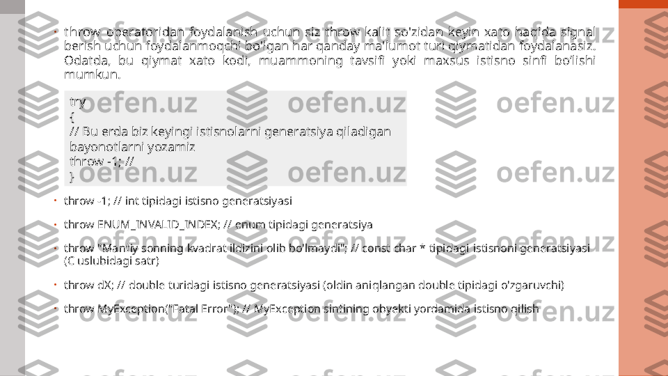 •
t hrow   operatoridan  foydalanish  uchun  siz  throw  kalit  so'zidan  keyin  xato  haqida  signal 
berish uchun foydalanmoqchi bo'lgan har qanday ma'lumot turi qiymatidan foydalanasiz. 
Odatda,  bu  qiymat  xato  kodi,  muammoning  tavsifi  yoki  maxsus  istisno  sinfi  bo’lishi 
mumkun.
•
throw -1; // int tipidagi istisno generatsiyasi
•
throw ENUM_INVALID_INDEX; // enum tipidagi generatsiya
•
throw "Manfiy sonning kvadrat ildizini olib bo'lmaydi"; // const char * tipidagi  istisnoni generatsiyasi 
(C uslubidagi satr)
•
throw dX; // double turidagi istisno generatsiyasi (oldin aniqlangan double tipidagi o'zgaruvchi)
•
throw MyException("Fatal Error"); // MyException sinfining obyekti yordamida istisno qilish try
{
// Bu erda biz keyingi istisnolarni generatsiya qiladigan 
bayonotlarni yozamiz
throw -1; //
} 