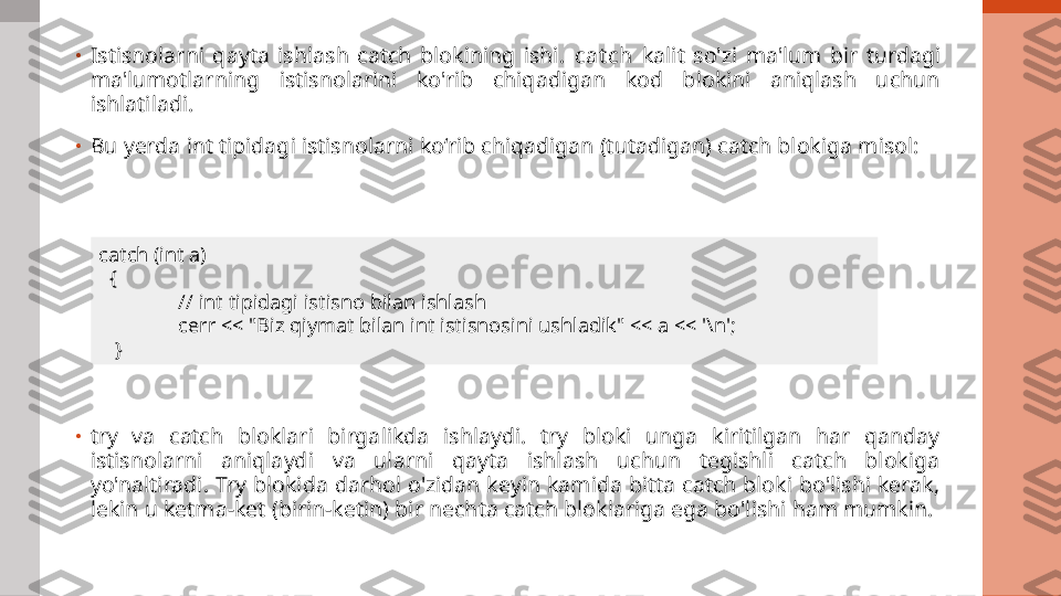 •
Istisnolarni  qayta  ishlash  catch  blokining  ishi.  ca t ch   kalit  so'zi  ma'lum  bir  turdagi 
ma'lumotlarning  istisnolarini  ko'rib  chiqadigan  kod  blokini  aniqlash  uchun 
ishlatiladi.
•
Bu yerda int tipidagi istisnolarni ko‘rib chiqadigan (tutadigan) catch blokiga misol:
•
try  va  catch  bloklari  birgalikda  ishlaydi.  try  bloki  unga  kiritilgan  har  qanday 
istisnolarni  aniqlaydi  va  ularni  qayta  ishlash  uchun  tegishli  catch  blokiga 
yo'naltiradi. Try blokida darhol o'zidan keyin kamida bitta catch bloki  bo'lishi kerak, 
lekin u ketma-ket (birin-ketin) bir nechta catch bloklariga ega bo'lishi ham mumkin. catch (int a)
   {
// int tipidagi istisno bilan ishlash
cerr << "Biz qiymat bilan int istisnosini ushladik" << a << '\n';
    } 