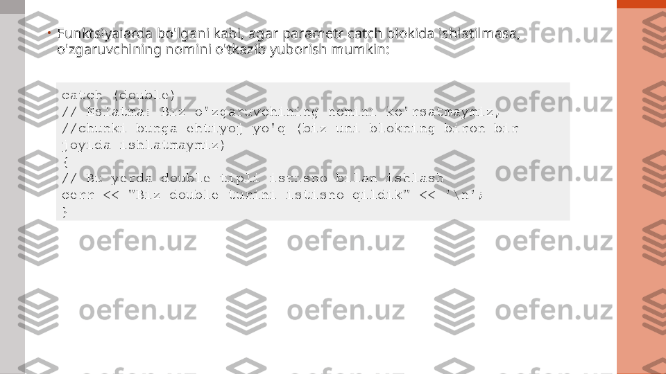 •
Funktsiyalarda bo'lgani kabi, agar parametr catch blokida ishlatilmasa, 
o'zgaruvchining nomini o'tkazib yuborish mumkin:
catch (double)  
// Eslatma: Biz o'zgaruvchining nomini ko'rsatmaymiz,
//chunki bunga ehtiyoj yo'q (biz uni blokning biron bir 
joyida ishlatmaymiz)
{
// Bu yerda double tipli istisno bilan ishlash
cerr << "Biz double turini istisno qildik" << '\n';
} 