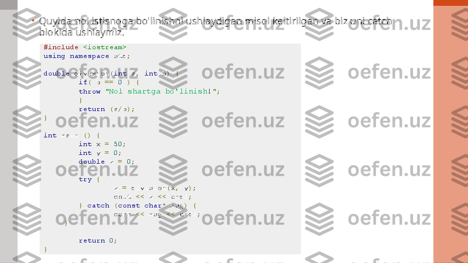 •
Quyida nol istisnoga bo'linishni ushlaydigan misol keltirilgan va biz uni catch 
blokida ushlaymiz.
#include   <iostream>
using   namespace  std ;  
double  division ( int  a ,   int  b )   {  
if (  b  ==   0   )   {  
throw   " Nol shartga bo'linish ! " ;  
}  
return   ( a / b );  
}  
int  main  ()   {  
int  x  =   50 ;  
int  y  =   0 ;  
double  z  =   0 ;  
try   {  
z  =  division ( x ,  y );  
cout  <<  z  <<  endl ;  
}   catch   ( const   char *  msg )   {  
cerr  <<  msg  <<  endl ;  
}  
return   0 ;  
}   