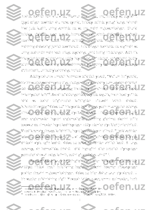 Boshqa   rasmlar   ham   shu   xilda,   mazmun   bitta   –   ota,   ona,   bolakay   va   quyosh” 8
.
Qayd   etilgan   tasvirdan   shu   narsa   ayonki,   bolakay   qalbida   yorug ‘   kunga   ishonch
hissi   juda   kuchli,   uning   zamirida   ota   va   ona   mehri   mujassamlashgan.   Chunki
bolakay   o ‘ ylarida,   agar   quyosh   botmasa,   onasi   iztirob   chekmaydi,   sog ‘ ayib
otasining   kelishini   kutadi.   Bola   qalbidagi   iztiroblarda   otaga,   onaga   bo ‘ lgan
mehrning cheksizligi jamlab tasvirlanadi. Bola chizgan rasmlarda ota sog ‘ inchi va
uning   qachondir   mehr   istab   oilaga   qaytishiga   umid   borligi   ifodalangan.   Adib   ilk
hikoyalaridanoq   xalqimizning   oddiy   hayot   tarzi,   urf-odatlari,   an’analarini   badiiy
talqin etar ekan, insonning ichki kechinmalari-yu, botiniy olamidagi ziddiyatlariga
e’tibor berib, uni badiiylashtirishga intiladi. 
Adabiyotshunos   Umarali   Normatov   ta’kidlab   yozadi,   “Ma’lum   bo ‘ lyaptiki,
biz bir vaqtlar mensimayroq tilga oladigan oilaviy, maishiy turmush ikir-chikirlari
deb   atalgan   sohada   ham   shaxsning   bisoti,   hayoti   ma’nosini   ochish,   kashf   etish
imkoniyatlari ko ‘ p” 9
. Asosli ta’kidlanganidek, hayotda ezgulik, inson baxti yo ‘ lida
ichki   va   tashqi   to ‘ g ‘ onoqlar   ko ‘ pligidan   o ‘ quvchi   iztirob   chekadi.
N.Norqobilovning “Keksa tut” hikoyasida ham shunga yaqin muammolar qalamga
olinadi; ma’nan qashshoq insonlar qiyofasini chizadi. Hikoyada hayot mazmunini
teran   anglamasdan   hayotni   anglamasligidan,   umrning   g ‘ animat   ekanini   to ‘ liq
tasavvur eta olmasdan hayot kechirayotgan oddiy odamlar qiyofalari jonlantiriladi.
Voqelik ramziy obrazga ko ‘ chirilib, hayot haqiqati bayon qilinadi. “Tepki zarbidan
keksa  tut  daraxti  qattiq seskandi.  Bu  xil  zarbalarga  ko ‘ nikkan bo ‘ lsa-da, bunisiga
chidashi   xiyla   og ‘ ir   kechdi.   Keksa   tut   tanasi   ich-ichidan   zirillab   ketdi.   SHunga
qaramay,   sir   bermaslikka   tirishdi.   Ichki   ingrog ‘ ini   ellar   tortqilab   o ‘ ynayotgan
yaproqlari shovuri ostiga ko ‘ mib, qadini g ‘ oz tutishga urindi” 10
. 
Asardagi   Ashur   uzunning   to ‘ ng ‘ ich   o ‘ g ‘ li   bilan   YOvqoshning   o ‘ rtasidagi
ziddiyat   ifodasi   orqali   bolalikning   beg ‘ ubor   onlarini   besamar   o ‘ tkazayotgan
yoshlar   obrazini   mujassamlashtirgan.   Keksa   tut   bilan   Ashur   uzun   qiyoslanadi.   U
bir   vaqtlar   qo ‘ shnisining   o ‘ g ‘ li   Yovqash   izidan   quvar,   ammo   etolmasdan,   horib
8
  Норқобилов Н. Зангори кўл. Ҳикоялар. – Тошкент: Юлдузча, 1987. 14-бет.
9
 Норматов У. Умидбахш тамойиллар. – Тошкент: Маънавият, 2000.43-бет.
10
 Норқобилов Н. Бўрон қўпган кун: Қисса ва ҳикоялар. – Тошкент: Шарқ, 2007. 197-бет.
10 