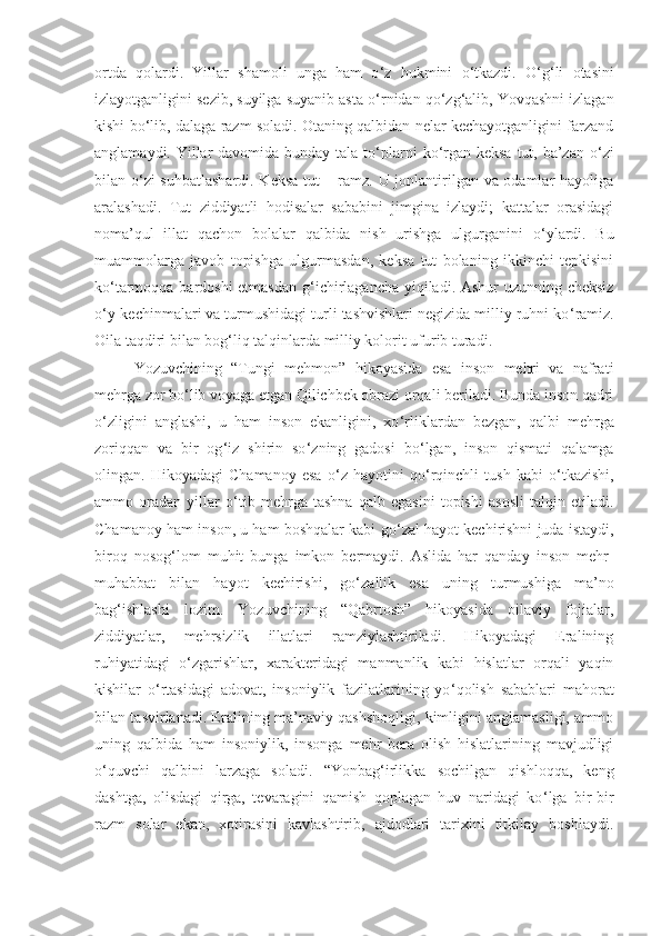 ortda   qolardi.   Yillar   shamoli   unga   ham   o ‘ z   hukmini   o ‘ tkazdi.   O ‘ g ‘ li   otasini
izlayotganligini sezib, suyilga suyanib asta o ‘ rnidan qo ‘ zg ‘ alib, Yovqashni izlagan
kishi bo ‘ lib, dalaga razm soladi. Otaning qalbidan nelar kechayotganligini farzand
anglamaydi. Yillar  davomida bunday tala-to ‘ plarni  ko ‘ rgan keksa tut, ba’zan o ‘ zi
bilan o ‘ zi suhbatlashardi. Keksa tut – ramz. U jonlantirilgan va odamlar hayoliga
aralashadi.   Tut   ziddiyatli   hodisalar   sababini   jimgina   izlaydi;   kattalar   orasidagi
noma’qul   illat   qachon   bolalar   qalbida   nish   urishga   ulgurganini   o ‘ ylardi.   Bu
muammolarga   javob   topishga   ulgurmasdan,   keksa   tut   bolaning   ikkinchi   tepkisini
ko ‘ tarmoqqa bardoshi etmasdan g ‘ ichirlagancha yiqiladi. Ashur uzunning cheksiz
o ‘ y-kechinmalari va turmushidagi turli tashvishlari negizida milliy ruhni ko ‘ ramiz.
Oila taqdiri bilan bog ‘ liq talqinlarda milliy kolorit ufurib turadi. 
Yozuvchining   “Tungi   mehmon”   hikoyasida   esa   inson   mehri   va   nafrati
mehrga zor bo ‘ lib voyaga etgan Qilichbek obrazi orqali beriladi. Bunda inson qadri
o ‘ zligini   anglashi,   u   ham   inson   ekanligini,   xo ‘ rliklardan   bezgan,   qalbi   mehrga
zoriqqan   va   bir   og ‘ iz   shirin   so ‘ zning   gadosi   bo ‘ lgan,   inson   qismati   qalamga
olingan.   Hikoyadagi   Chamanoy   esa   o ‘ z   hayotini   qo ‘ rqinchli   tush   kabi   o ‘ tkazishi,
ammo   oradan   yillar   o ‘ tib   mehrga   tashna   qalb   egasini   topishi   asosli   talqin   etiladi.
Chamanoy ham inson, u ham boshqalar kabi go ‘ zal hayot kechirishni juda istaydi,
biroq   nosog ‘ lom   muhit   bunga   imkon   bermaydi.   Aslida   har   qanday   inson   mehr-
muhabbat   bilan   hayot   kechirishi,   go ‘ zallik   esa   uning   turmushiga   ma’no
bag ‘ ishlashi   lozim.   Y o zuvchining   “Qabrtosh”   hikoyasida   oilaviy   fojialar,
ziddiyatlar,   mehrsizlik   illatlari   ramziylashtiriladi.   Hikoyadagi   Eralining
ruhiyatidagi   o ‘ zgarishlar,   xarakteridagi   manmanlik   kabi   hislatlar   orqali   yaqin
kishilar   o ‘ rtasidagi   adovat,   insoniylik   fazilatlarining   yo ‘ qolish   sabablari   mahorat
bilan tasvirlanadi. Eralining ma’naviy qashshoqligi, kimligini anglamasligi, ammo
uning   qalbida   ham   insoniylik,   insonga   mehr   bera   olish   hislatlarining   mavjudligi
o ‘ quvchi   qalbini   larzaga   soladi.   “Yonbag ‘ irlikka   sochilgan   qishloqqa,   keng
dashtga,   olisdagi   qirga,   tevaragini   qamish   qoplagan   huv   naridagi   ko ‘ lga   bir-bir
razm   solar   ekan,   xotirasini   kavlashtirib,   ajdodlari   tarixini   titkilay   boshlaydi.
11 