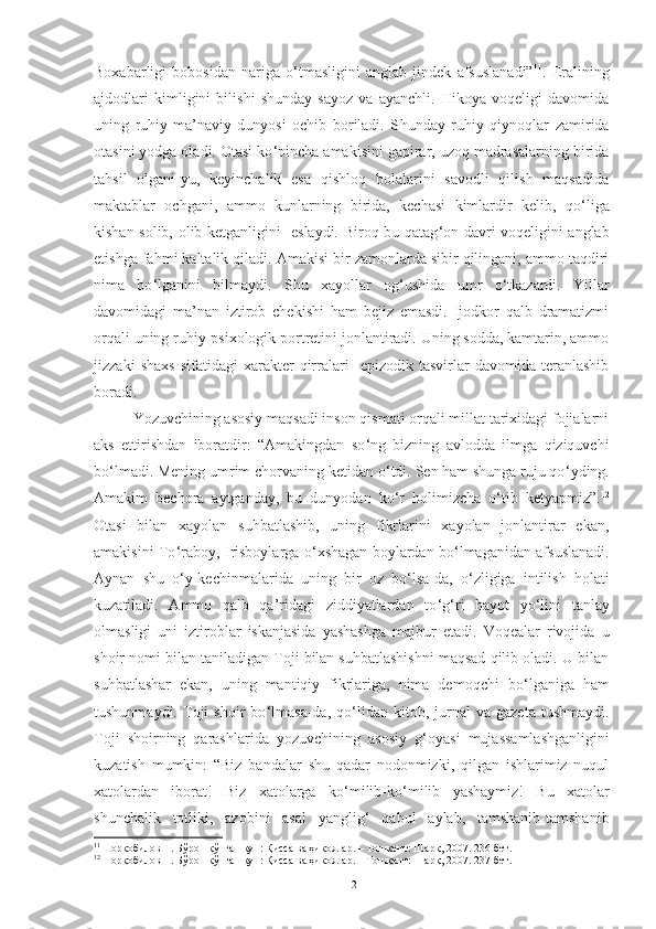 Boxabarligi   bobosidan   nariga   o ‘ tmasligini   anglab   jindek   afsuslanadi” 11
.   Eralining
ajdodlari   kimligini   bilishi   shunday   sayoz   va   ayanchli.   Hikoya   voqeligi   davomida
uning   ruhiy-ma’naviy   dunyosi   ochib   boriladi.   S h unday   ruhiy   qiynoqlar   zamirida
otasini yodga oladi. Otasi ko ‘ pincha amakisini gapirar, uzoq madrasalarning birida
tahsil   olgani-yu,   keyinchalik   esa   qishloq   bolalarini   savodli   qilish   maqsadida
maktablar   ochgani,   ammo   kunlarning   birida,   kechasi   kimlardir   kelib,   qo ‘ liga
kishan solib, olib ketganligini   eslaydi. Biroq bu qatag ‘ on davri voqeligini anglab
etishga fahmi kaltalik qiladi. Amakisi bir zamonlarda sibir qilingani, ammo taqdiri
nima   bo ‘ lganini   bilmaydi.   S h u   xayollar   og ‘ ushida   umr   o ‘ tkazardi.   Yillar
davomidagi   ma’nan   iztirob   chekishi   ham   bejiz   emasdi.   Ijodkor   qalb   dramatizmi
orqali uning ruhiy-psixologik portretini jonlantiradi. Uning sodda, kamtarin, ammo
jizzaki   shaxs   sifatidagi   xarakter   qirralari     epizodik  tasvirlar   davomida  teranlashib
boradi. 
Yozuvchini ng asosiy maqsadi inson qismati orqali millat tarixidagi fojialarni
aks   ettirishdan   iboratdir:   “Amakingdan   so ‘ ng   bizning   avlodda   ilmga   qiziquvchi
bo ‘ lmadi. Mening umrim chorvaning ketidan o ‘ tdi. Sen ham shunga ruju qo ‘ yding.
Amakim   bechora   aytganday ,   bu   dunyodan   ko ‘ r   holimizcha   o ‘ tib   ketyapmiz”. 12
Otasi   bilan   xayolan   suhbatlashib,   uning   fikrlarini   xayolan   jonlantirar   ekan,
amakisini To ‘ raboy, Irisboylarga o ‘ xshagan boylardan bo ‘ lmaganidan afsuslanadi.
Aynan   shu   o ‘ y-kechinmalarida   uning   bir   oz   bo ‘ lsa-da,   o ‘ zligiga   intilish   holati
kuzatiladi.   Ammo   qalb   qa’ridagi   ziddiyatlardan   to ‘ g ‘ ri   hayot   yo ‘ lini   tanlay
olmasligi   uni   iztiroblar   iskanjasida   yashashga   majbur   etadi.   Voqealar   rivojida   u
shoir nomi bilan taniladigan Toji bilan suhbatlashishni maqsad qilib oladi. U bilan
suhbatlashar   ekan,   uning   mantiqiy   fikrlariga,   nima   demoqchi   bo ‘ lganiga   ham
tushunmaydi.   Toji   shoir   bo ‘ lmasa-da,   qo ‘ lidan  kitob,   jurnal   va  gazeta   tushmaydi.
Toji   shoirning   qarashlarida   yozuvchining   asosiy   g ‘ oyasi   mujassamlashganligini
kuzatish   mumkin:   “Biz   bandalar   shu   qadar   nodonmizki,   qilgan   ishlarimiz   nuqul
xatolardan   iborat!   Biz   xatolarga   ko ‘ milib-ko ‘ milib   yashaymiz!   Bu   xatolar
shunchalik   totliki,   azobini   asal   yanglig ‘   qabul   aylab,   tamshanib-tamshanib
11
 Норқобилов Н. Бўрон қўпган кун: Қисса ва ҳикоялар. – Тошкент: Шарқ, 2007. 236-бет .
12
 Норқобилов Н. Бўрон қўпган кун: Қисса ва ҳикоялар. – Тошкент: Шарқ, 2007. 237-бет .
12 