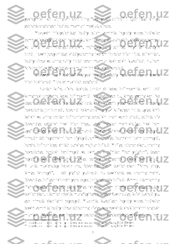 yashaymiz!   Lab-lunjingizni   artib   oling   “asal   yuqi”   qolibdi” 13
.   Qabilidagi   kinoya
gaplarda anglangan haqiqat mazmuni mavjud, albatta.
Yozuvchi   hikoyalaridagi   badiiy   talqin   zamirida   hayotiy   voqea-hodisalar
qamrovi kengayib borishi natijasida, konfliktning chuqurlashib, shaxsning jamiyat
va   uning   muammolariga   qiziqishi,   ma’naviy-ruhiy   tahlilga   moyilligi   kuchayib
bordi.   Tasvir   jarayonidagi   ziddiyatlarning   ixcham   iboralar   bilan   ifoda   etilishidan,
badiiy   obraz   va   uning   ruhiy   holati   teran   mazmun   kasb   etishi   kuzatiladi.   Bu   ham
N.Norqobilov hikoyalariga xos muhim bir xususiyat sanaladi. 
Yozuvchining  “Dashtda”  hikoyasi  bevosita  adabiy  makon  va zamon  tasviri
bilan boshlanadi: “Ena er mushtlab qarg ‘ andi. 
–   Bundan   ko ‘ ra   o ‘ sha   dashtda   jondor   eb   ketsa   bo ‘ lmasmida   seni!   Erdi
komginasi tortibgina ketsa bo ‘ lmasmidi! Ne degan gap bu, kimga torting sen! Ne
degan   odam   bo ‘ ldik?!   Ne   deb   qishloqda   bosh   ko ‘ tarib   yuramiz   endi” 14
.   Onaning
hasratlarida jon bor edi, farzandi Bekmurodning yuzi ko ‘ kargan holda uyiga kirib
kelishi   va   uning   ortidan   bo ‘ htonlarning   tarqalishi   onani   xarob   qiladi,   qalbida   o ‘ z
farzandiga   achinish   hissi   bilan   birga,   unga   nisbatan   mehr-shafqat   hissi   ham
uyg ‘ onishiga   sabab   bo ‘ ladi.   Bekmurod   onasiga   qanshari   ostidan   asta   qaraydi,
nimadir   deb hayqirishni   ham   o ‘ ylaydi, ammo  onasiga  baqirishni   lozim   topmaydi,
barcha bo ‘ htonlarga chidab turishga majbur bo ‘ ladi. Yo ‘ lga otlanar ekan, onaning
hasratlariga   bardosh   berolmaydi   va   oxiri   qalb   qa’ridan   “bari   yolg ‘ on”,   degan
hayqiriq   keladi.   Bekmurod   onasiga   qanday   baqirganini   bilmay   ham   qoladi.
SHunda   musichaday   beozor   ona,   farzandiga   nigoh   tashlar   ekan:   “Nima   qilay,
kimga   ishonay?”,   –   deb   yig ‘ lab   yuboradi.   Bu   tasvirlarda   esa   onaning   mehri,
farzandiga bo ‘ lgan ishonchi yana qayta jonlangandek bo ‘ ladi. Ammo odamlarning
fikrini   xayolan   jonlatirar   ekan,  kimga   ishonishni   ham   bilmaydi.  Ko ‘ chaga   qadam
tashlar ekan, odamlar orasida mung ‘ ayibgina turgan Suvonqulga ko ‘ zi tushadi-yu,
gap   nimada   ekanligini   payqaydi.   Yuqorida   kuzatilgan   hayotiy   voqea-hodisalar
tasviri zamirida badiiy obraz tabiatining o ‘ ziga xos ravishda shakllanishini anglash
mumkin.   Makonda   yuz   bergan   voqealar   inson   xarakteridagi   ziddiyatlarni   ham
13
 Норқобилов Н. Бўрон қўпган кун: Қисса ва ҳикоялар. – Тошкент: Шарқ, 2007. 238-бет.
14
  Норқобилов Н. Бўрон қўпган кун: Қисса ва ҳикоялар. – Тошкент: Шарқ, 2007. 24-бет.
13 