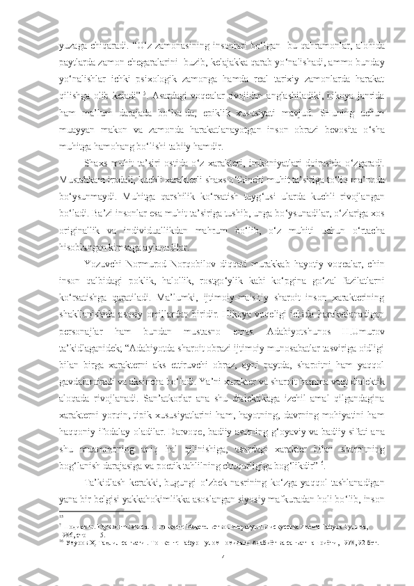 yuzaga   chiqaradi.   “O ‘ z   zamonasining   insonlari   bo ‘ lgan     bu   qahramonlar,   alohida
paytlarda zamon chegaralarini  buzib, kelajakka qarab yo ‘ nalishadi, ammo bunday
yo ‘ nalishlar   ichki   psixologik   zamonga   hamda   real   tarixiy   zamonlarda   harakat
qilishga   olib   keladi” 15
.   Asardagi   voqealar   rivojidan   anglashiladiki,   hikoya   janrida
ham   ma’lum   darajada   bo ‘ lsa-da,   epiklik   xususiyati   mavjud.   SHuning   uchun
muayyan   makon   va   zamonda   harakatlanayotgan   inson   obrazi   bevosita   o ‘ sha
muhitga hamohang bo ‘ lishi tabiiy hamdir.
Shaxs   muhit   ta’siri   ostida   o ‘ z   xarakteri,   imkoniyatlari   doirasida   o ‘ zgaradi.
Mustahkam irodali, kuchli xarakterli shaxs o ‘ tkinchi muhit ta’siriga to ‘ liq ma’noda
bo ‘ ysunmaydi.   Muhitga   qarshilik   ko ‘ rsatish   tuyg ‘ usi   ularda   kuchli   rivojlangan
bo ‘ ladi. Ba’zi insonlar esa muhit ta’siriga tushib, unga bo ‘ ysunadilar, o ‘ zlariga xos
originallik   va   individuallikdan   mahrum   bo ‘ lib,   o ‘ z   muhiti   uchun   o ‘ rtacha
hisoblangan kimsaga aylanadilar.
Yozuvchi   Normurod   Norqobilov   diqqati   murakkab   hayotiy   voqealar,   chin
inson   qalbidagi   poklik,   halollik,   rostgo ‘ ylik   kabi   ko ‘ pgina   go ‘ zal   fazilatlarni
ko ‘ rsatishga   qaratiladi.   Ma’lumki,   ijtimoiy-maishiy   sharoit   inson   xarakterining
shakllanishida   asosiy   omillardan   biridir.   Hikoya   voqeligi   ichida   harakatlanadigan
personajlar   ham   bundan   mustasno   emas.   Adabiyotshunos   H.Umurov
ta’kidlaganidek; “Adabiyotda sharoit obrazi ijtimoiy munosabatlar tasviriga oidligi
bilan   birga   xarakterni   aks   ettiruvchi   obraz,   ayni   paytda,   sharoitni   ham   yaqqol
gavdalantiradi va aksincha bo ‘ ladi. Y a ’ni xarakter va sharoit hamma vaqt dialektik
aloqada   rivojlanadi.   San’atkorlar   ana   shu   dialektikaga   izchil   amal   qilgandagina
xarakterni   yorqin,   tipik   xususiyatlarini   ham,   hayotning,   davrning   mohiyatini   ham
haqqoniy ifodalay oladilar. Darvoqe, badiiy asarning g ‘ oyaviy va badiiy sifati ana
shu   muammoning   aniq   hal   qilinishiga,   asardagi   xarakter   bilan   sharoitning
bog ‘ lanish darajasiga va poetik tahlilning chuqurligiga bog ‘ likdir” 16
. 
Ta’kidlash   kerakki,   bugungi   o ‘ zbek   nasrining   ko ‘ zga   yaqqol   tashlanadigan
yana bir belgisi yakkahokimlikka asoslangan siyosiy mafkuradan holi bo ‘ lib, inson
15
?
  Шодиев Н. Горизонт ы  эпоса. – Тошкент: Издательство литератур ы  и искусства имени Гафура Гуляма, 
1986, стр – 115.
16
 Умуров Ҳ. Таҳлил санъати .-Тошкент: Ғафур Ғулом номидаги Адабиёт ва санъат нашриёти, 1978, 92-бет.
14 