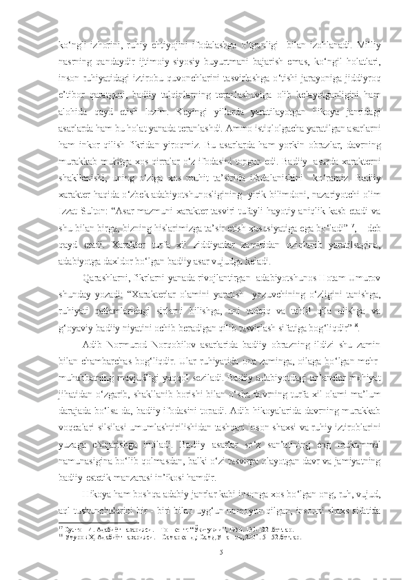 ko ‘ ngli   izhorini,   ruhiy   ehtiyojini   ifodalashga   o ‘ tganligi     bilan   izohlanadi.   Milliy
nasrning   qandaydir   ijtimoiy-siyosiy   buyurtmani   bajarish   emas,   ko ‘ ngil   holatlari,
inson   ruhiyatidagi   iztirobu   quvonchlarini   tasvirlashga   o ‘ tishi   jarayoniga   jiddiyroq
e’tibor   qaratgani,   badiiy   talqinlarning   teranlashuviga   olib   kelayotganligini   ham
alohida   qayd   etish   lozim.   Keyingi   yillarda   yaratilayotgan   hikoya   janridagi
asarlarda ham bu holat yanada teranlashdi. Ammo istiqlolgacha yaratilgan asarlarni
ham   inkor   qilish   fikridan   yiroqmiz.   Bu   asarlarda   ham   yorkin   obrazlar,   davrning
murakkab muhitga xos qirralar o ‘ z ifodasini topgan edi. Badiiy   asarda xarakterni
shakllanishi,   uning   o ‘ ziga   xos   muhit   ta’sirida   ifodalanishini     ko ‘ ramiz.   Badiiy
xarakter haqida o ‘ zbek adabiyotshunosligining   yirik bilimdoni, nazariyotchi olim
Izzat Sulton: “Asar mazmuni xarakter tasviri tufayli hayotiy aniqlik kasb etadi va
shu bilan birga, bizning hislarimizga ta’sir etish xususiyatiga ega bo ‘ ladi” 17
, – deb
qayd   etadi.   Xarakter   turfa   xil   ziddiyatlar   zamiridan   oziqlanib   yaratilsagina,
adabiyotga daxldor bo ‘ lgan badiiy asar vujudga keladi. 
Qarashlarni, fikrlarni yanada rivojlantirgan   adabiyotshunos Hotam Umurov
shunday   yozadi:   “Xarakterlar   olamini   yaratish     yozuvchining   o ‘ zligini   tanishga,
ruhiyati   qatlamlaridagi   sirlarni   bilishga,   uni   tadqiq   va   tahlil   qila   olishga   va
g ‘ oyaviy-badiiy niyatini ochib beradigan qilib tasvirlash sifatiga bog ‘ liqdir” 18
. 
Adib   Normurod   Norqobilov   asarlarida   badiiy   obrazning   ildizi   shu   zamin
bilan chambarchas  bog ‘ liqdir. Ular  ruhiyatida ona zaminga, oilaga bo ‘ lgan mehr-
muhabbatning  mavjudligi   yaqqol   seziladi.  Badiiy   adabiyotdagi  an’analar   mohiyat
jihatidan o ‘ zgarib, shakllanib borishi bilan o ‘ sha davrning turfa xil olami ma’lum
darajada bo ‘ lsa-da, badiiy ifodasini  topadi. Adib hikoyalarida davrning murakkab
voqealari silsilasi umumlashtirilishidan tashqari inson shaxsi va ruhiy iztiroblarini
yuzaga   chiqarishga   intiladi.   Badiiy   asarlar   so ‘ z   san’atining   eng   mukammal
namunasigina bo ‘ lib qolmasdan, balki o ‘ zi tasvirga olayotgan davr va jamiyatning
badiiy-estetik manzarasi in’ikosi hamdir. 
H ikoya ham boshqa adabiy janrlar kabi insonga xos bo ‘ lgan ong, ruh, vujud,
aql tushunchalarini  bir - biri bilan uyg ‘ un namoyon qilgan, insonni  shaxs  sifatida
17
 Султон И. Адабиёт назарияси. – Тошкент: “Ўқитувчи”, 1980. 131-132 .бетлар.
18
 Умуров Ҳ. Адабиёт назарияси. – Самарқанд,: СамДУ нашри, 2001. 51-52.бетлар.
15 