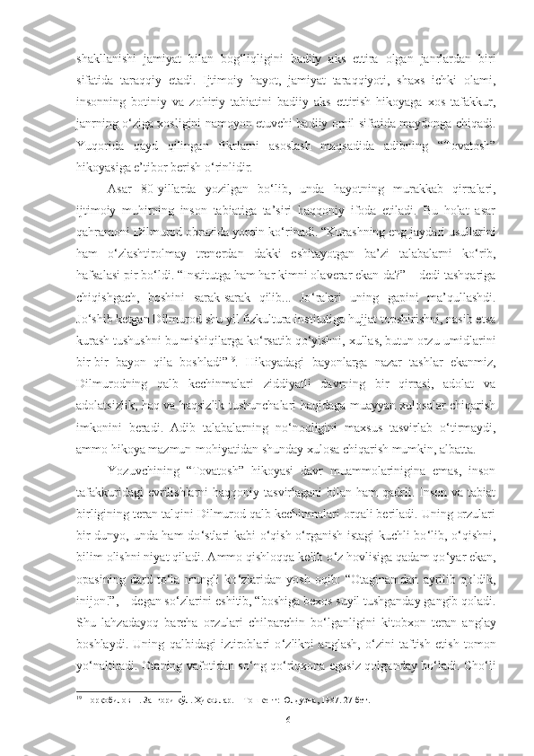 shakllanishi   jamiyat   bilan   bog ‘ liqligini   badiiy   aks   ettira   olgan   janrlardan   biri
sifatida   taraqqiy   etadi.   Ijtimoiy   hayot,   jamiyat   taraqqiyoti,   shaxs   ichki   olami,
insonning   botiniy   va   zohiriy   tabiatini   badiiy   aks   ettirish   hikoyaga   xos   tafakkur,
janrning o ‘ ziga xosligini namoyon etuvchi badiiy omil sifatida maydonga chiqadi.
Yuqorida   qayd   qilingan   fikrlarni   asoslash   maqsadida   adibning   “Tovatosh”
hikoyasiga e’tibor berish o ‘ rinlidir. 
Asar   80 - yillarda   yozilgan   bo ‘ lib,   unda   hayotning   murakkab   qirralari,
ijtimoiy   muhitning   inson   tabiatiga   ta’siri   haqqoniy   ifoda   etiladi.   Bu   holat   asar
qahramoni Dilmurod obrazida yorqin ko ‘ rinadi. “Kurashning eng jaydari usullarini
ham   o ‘ zlashtirolmay   trenerdan   dakki   eshitayotgan   ba’zi   talabalarni   ko ‘ rib,
hafsalasi pir bo ‘ ldi. “Institutga ham har kimni olaverar ekan-da?” – dedi tashqariga
chiqishgach,   boshini   sarak-sarak   qilib...   Jo ‘ ralari   uning   gapini   ma’qullashdi.
Jo ‘ shib ketgan Dilmurod shu yil fizkultura institutiga hujjat topshirishni, nasib etsa
kurash tushushni bu mishiqilarga ko ‘ rsatib qo ‘ yishni, xullas, butun orzu-umidlarini
bir-bir   bayon   qila   boshladi” 19
.   Hikoyadagi   bayonlarga   nazar   tashlar   ekanmiz,
Dilmurodning   qalb   kechinmalari   ziddiyatli   davrning   bir   qirrasi,   adolat   va
adolatsizlik, haq va haqsizlik tushunchalari haqidaga muayyan xulosalar chiqarish
imkonini   beradi.   Adib   talabalarning   no ‘ noqligini   maxsus   tasvirlab   o ‘ tirmaydi,
ammo hikoya mazmun-mohiyatidan shunday xulosa chiqarish mumkin, albatta.
Yozuvchining   “Tovatosh”   hikoyasi   davr   muammolarinigina   emas,   inson
tafakkuridagi  evrilishlarni  haqqoniy tasvirlagani  bilan ham  qadrli. Inson  va tabiat
birligining teran talqini Dilmurod qalb kechinmalari orqali beriladi. Uning orzulari
bir dunyo, unda ham  do ‘ stlari kabi o ‘ qish-o ‘ rganish istagi kuchli bo ‘ lib, o ‘ qishni,
bilim olishni niyat qiladi. Ammo qishloqqa kelib o ‘ z hovlisiga qadam qo ‘ yar ekan,
opasining   dard   to ‘ la   mungli   ko ‘ zlaridan   yosh   oqib:   “Otaginamdan   ayrilib   qoldik,
inijon!”, – degan so ‘ zlarini eshitib, “boshiga bexos suyil tushganday gangib qoladi.
Shu   lahzadayoq   barcha   orzulari   chilparchin   bo ‘ lganligini   kitobxon   teran   anglay
boshlaydi.   Uning   qalbidagi   iztiroblari   o ‘ zlikni   anglash,   o ‘ zini   taftish   etish   tomon
yo ‘ naltiradi. Otaning vafotidan so ‘ ng qo ‘ riqxona egasiz qolganday bo ‘ ladi. Cho ‘ li
19
 Норқобилов Н. Зангори кўл. Ҳикоялар. – Тошкент: Юлдузча, 1987. 27-бет. 
16 