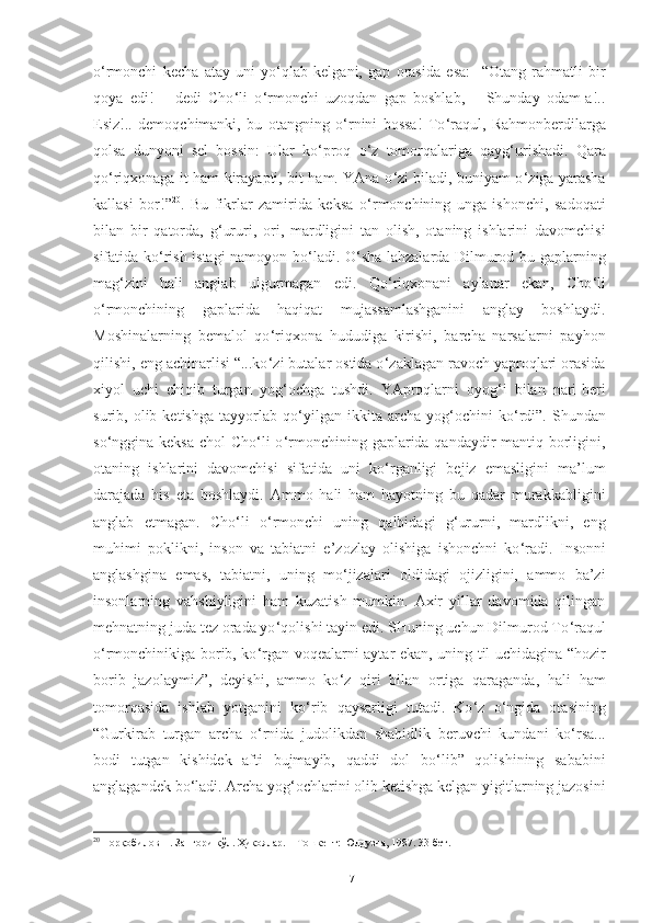 o ‘ rmonchi   kecha   atay   uni   yo ‘ qlab   kelgani,   gap   orasida   esa :     “Otang   rahmatli   bir
qoya   edi!   –   dedi   Cho ‘ li   o ‘ rmonchi   uzoqdan   gap   boshlab,   –   Shunday   odam-a!..
Esiz!..   demoqchimanki,   bu   otangning   o ‘ rnini   bossa!   To ‘ raqul,   Rahmonberdilarga
qolsa   dunyoni   sel   bossin:   Ular   ko ‘ proq   o ‘ z   tomorqalariga   qayg ‘ urishadi.   Qara
qo ‘ riqxonaga it ham kirayapti, bit ham. YAna o ‘ zi biladi, buniyam o ‘ ziga yarasha
kallasi   bor!” 20
.   Bu   fikrlar   zamirida   keksa   o ‘ rmonchining   unga   ishonchi,   sadoqati
bilan   bir   qatorda,   g ‘ ururi,   ori,   mardligini   tan   olish,   otaning   ishlarini   davomchisi
sifatida ko ‘ rish istagi namoyon bo ‘ ladi. O ‘ sha lahzalarda Dilmurod bu gaplarning
mag ‘ zini   hali   anglab   ulgurmagan   edi.   Qo ‘ riqxonani   aylanar   ekan,   Cho ‘ li
o ‘ rmonchining   gaplarida   haqiqat   mujassamlashganini   anglay   boshlaydi.
Moshinalarning   bemalol   qo ‘ riqxona   hududiga   kirishi,   barcha   narsalarni   payhon
qilishi, eng achinarlisi “...ko ‘ zi butalar ostida o ‘ zaklagan ravoch yaproqlari orasida
xiyol   uchi   chiqib   turgan   yog ‘ ochga   tushdi.   YAproqlarni   oyog ‘ i   bilan   nari-beri
surib,  olib   ketishga   tayyorlab   qo ‘ yilgan  ikkita   archa   yog ‘ ochini   ko ‘ rdi”.   Shundan
so ‘ nggina keksa  chol Cho ‘ li o ‘ rmonchining gaplarida qandaydir  mantiq borligini,
otaning   ishlarini   davomchisi   sifatida   uni   ko ‘ rganligi   bejiz   emasligini   ma’lum
darajada   his   eta   boshlaydi.   Ammo   hali   ham   hayotning   bu   qadar   murakkabligini
anglab   etmagan.   Cho ‘ li   o ‘ rmonchi   uning   qalbidagi   g ‘ ururni,   mardlikni,   eng
muhimi   poklikni,   inson   va   tabiatni   e’zozlay   olishiga   ishonchni   ko ‘ radi.   Insonni
anglashgina   emas,   tabiatni,   uning   mo ‘ jizalari   oldidagi   ojizligini,   ammo   ba’zi
insonlarning   vahshiyligini   ham   kuzatish   mumkin.   Axir   yillar   davomida   qilingan
mehnatning juda tez orada yo ‘ qolishi tayin edi. SHuning uchun Dilmurod To ‘ raqul
o ‘ rmonchinikiga borib, ko ‘ rgan voqealarni aytar ekan, uning til uchidagina “hozir
borib   jazolaymiz”,   deyishi,   ammo   ko ‘ z   qiri   bilan   ortiga   qaraganda,   hali   ham
tomorqasida   ishlab   yotganini   ko ‘ rib   qaysarligi   tutadi.   Ko ‘ z   o ‘ ngida   otasining
“Gurkirab   turgan   archa   o ‘ rnida   judolikdan   shahidlik   beruvchi   kundani   ko ‘ rsa...
bodi   tutgan   kishidek   afti   bujmayib,   qaddi   dol   bo ‘ lib”   qolishining   sababini
anglagandek bo ‘ ladi. Archa yog ‘ ochlarini olib ketishga kelgan yigitlarning jazosini
20
  Норқобилов Н. Зангори кўл. Ҳикоялар. – Тошкент: Юлдузча, 1987. 33 бет. 
17 