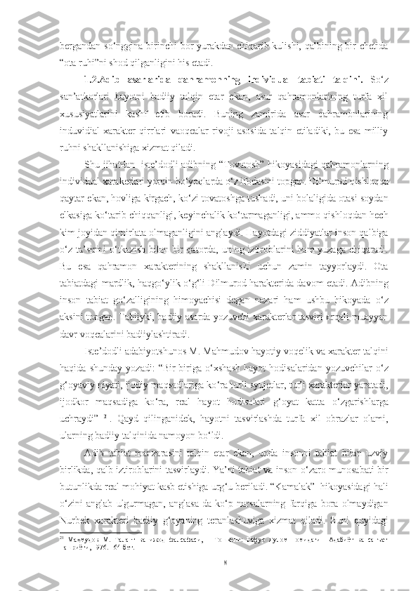 bergandan so ‘ nggina birinchi  bor yurakdan chiqarib kulishi, qalbining bir  chetida
“ota ruhi”ni shod qilganligini his etadi. 
1.2.Adib   asarlarida   qahramonning   individual   tabiati   talqini.   So‘z
san’atkorlari   hayotni   badiiy   talqin   etar   ekan,   asar   qahramonlarining   turfa   xil
xususiyatlarini   kashf   etib   boradi.   Buning   zamirida   asar   qahramonlarining
induvidial   xarakter   qirrlari   vaoqealar   rivoji   asosida   talqin   etiladiki,   bu   esa   milliy
ruhni shakllanishiga xizmat qiladi.
Shu jihatdan   iste’dodli adibning   “Tovatosh” hikoyasi dagi qahramonlarning
individual xarakerlari yorqin bo‘yoqlarda o‘z ifodasini topgan. Dilmurod q ishloqqa
qaytar ekan, hovliga kirgach, ko ‘ zi tovatoshga tushadi, uni bolaligida otasi soydan
elkasiga ko ‘ tarib chiqqanligi, keyinchalik ko ‘ tarmaganligi, ammo qishloqdan hech
kim joyidan qimirlata olmaganligini angla y di .  Hayotdagi ziddiyatlar inson qalbiga
o ‘ z ta’sirini o ‘ tkazish bilan bir qatorda, uning iztiroblarini  ham yuzaga chiqaradi.
Bu   esa   qahramon   xarakterining   shakllanishi   uchun   zamin   tayyorlaydi.   Ota
tabiatdagi mardlik, haqgo ‘ ylik o ‘ g ‘ li Dilmurod harakterida davom etadi. Adibning
inson   tabiat   go ‘ zalligining   himoyachisi   degan   nazari   ham   ushbu   hikoyada   o ‘ z
aksini topgan. Tabiiyki, badiiy asarda yozuvchi xarakterlar tasviri orqali muayyan
davr voqealarini badiiylashtiradi. 
Iste’dodli adabiyotshunos M. Mahmudov hayotiy voqelik va xarakter talqini
haqida   shunday   yozadi:   “Bir-biriga   o ‘ xshash   hayot   hodisalaridan   yozuvchilar   o ‘ z
g ‘ oyaviy niyati, ijodiy maqsadlariga ko ‘ ra turli syujetlar, turli xarakterlar yaratadi,
ijodkor   maqsadiga   ko ‘ ra,   real   hayot   hodisalari   g ‘ oyat   katta   o ‘ zgarishlarga
uchraydi”   21
.   Qayd   qilinganidek,   hayotni   tasvirlashda   turfa   xil   obrazlar   olami,
ularning badiiy talqinida namoyon bo ‘ ldi. 
Adib   tabiat   manzarasini   talqin   etar   ekan,   unda   insonni   tabiat   bilan   uzviy
birlikda, qalb iztiroblarini tasvirlaydi. Ya’ni tabiat va inson o ‘ zaro munosabati bir
butunlikda real mohiyat kasb etishiga urg ‘ u beriladi. “Kamalak”  hikoyasidagi hali
o ‘ zini   anglab   ulgurmagan,   anglasa-da   ko ‘ p   narsalarning   farqiga   bora   olmaydigan
Nurbek   xarakteri   badiiy   g ‘ oyaning   teranlashuviga   xizmat   qiladi.   Buni   quyidagi
21
  Маҳмудов   М.   Талант   ва   ижод   фалсафаси,   –   Тошкент:   Ғафур   Ғулом   номидаги     Адабиёт   ва   санъат
нашриёти, 1976. 164-бет.
18 