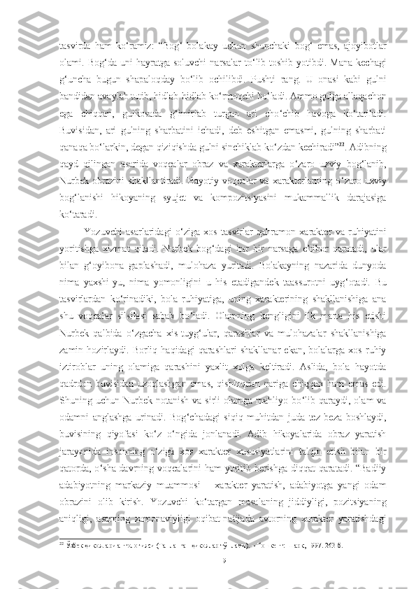 tasvirda   ham   ko ‘ ramiz:   “Bog ‘   bolakay   uchun   shunchaki   bog ‘   emas,   ajoyibotlar
olami.  Bog ‘ da  uni   hayratga  soluvchi   narsalar   to ‘ lib-toshib   yotibdi.  Mana   kechagi
g ‘ uncha   bugun   shapaloqday   bo ‘ lib   ochilibdi.   Pushti   rang.   U   onasi   kabi   gulni
bandidan avaylab tutib, hidlab-hidlab ko ‘ rmoqchi bo ‘ ladi. Ammo gulga allaqachon
ega   chiqqan,   gulkosada   g ‘ imirlab   turgan   ari   cho ‘ chib   havoga   ko ‘ tariladi.
Buvisidan,   ari   gulning   sharbatini   ichadi,   deb   eshitgan   emasmi,   gulning   sharbati
qanaqa bo ‘ larkin, degan qiziqishda gulni sinchiklab ko ‘ zdan kechiradi” 22
. Adibning
qayd   qilingan   asarida   voqealar   obraz   va   xarakterlarga   o ‘ zaro   uzviy   bog ‘ lanib,
Nurbek   obrazini   shakllantiradi.   Hayotiy   voqealar   va   xarakterlarning   o ‘ zaro   uzviy
bog ‘ lanishi   hikoyaning   syujet   va   kompozitsiyasini   mukammallik   darajasiga
ko ‘ taradi.
Yozuvchi   asarlaridagi   o ‘ ziga   xos   tasvirlar   qahramon   xarakter   va   ruhiyatini
yoritishga   xizmat   qiladi.   Nurbek   bog ‘ dagi   har   bir   narsaga   e’tibor   qaratadi,   ular
bilan   g ‘ oyibona   gaplashadi,   mulohaza   yuritadi.   Bolakayning   nazarida   dunyoda
nima   yaxshi-yu,   nima   yomonligini   u   his   etadigandek   taassurotni   uyg ‘ otadi.   Bu
tasvirlardan   ko ‘ rinadiki,   bola   ruhiyatiga,   uning   xarakterining   shakllanishiga   ana
shu   voqealar   silsilasi   sabab   bo ‘ ladi.   Olamning   kengligini   ilk   marta   his   etishi
Nurbek   qalbida   o ‘ zgacha   xis-tuyg ‘ ular,   qarashlar   va   mulohazalar   shakllanishiga
zamin  hozirlaydi.   Borliq   haqidagi   qarashlari   shakllanar   ekan,   bolalarga  xos   ruhiy
iztiroblar   uning   olamiga   qarashini   yaxlit   xolga   keltiradi.   Aslida,   bola   hayotda
qadrdon   buvisidan   uzoqlashgan   emas,   qishloqdan   nariga   chiqqan   ham   emas   edi.
Shuning  uchun  Nurbek   notanish  va  sirli  olamga  mahliyo  bo ‘ lib  qaraydi,  olam  va
odamni   anglashga   urinadi.   Bog ‘ chadagi   siqiq   muhitdan   juda   tez   beza   boshlaydi,
buvisining   qiyofasi   ko ‘ z   o ‘ ngida   jonlanadi.   Adib   hikoyalarida   obraz   yaratish
jarayonida   insonning   o ‘ ziga   xos   xarakter   xususiyatlarini   talqin   etish   bilan   bir
qatorda, o ‘ sha davrning voqealarini ham  yoritib berishga diqqat qaratadi. “Badiiy
adabiyotning   markaziy   muammosi   –   xarakter   yaratish,   adabiyotga   yangi   odam
obrazini   olib   kirish.   Yozuvchi   ko ‘ targan   masalaning   jiddiyligi,   pozitsiyaning
aniqligi,   asarning   zamonaviyligi   oqibat-natijada   avtorning   xarakter   yaratishdagi
22
 Ўзбек ҳикоялари антологияси (Танланган ҳикоялар тўплами). – Тошкент: Шарқ, 1997. 263-б.
19 