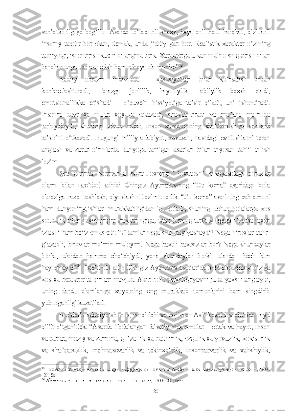 san’atkorligiga   bog ‘ liq.   Asarda   to ‘ laqonli   shaxs,   hayajonli   hatti-harakat,   qiziqarli
insoniy   taqdir   bor   ekan,   demak,   unda   jiddiy   gap   bor.   Realistik   xarakter   o ‘ zining
tabiiyligi, ishontirish kuchi bilangina tirik. Xarakterga ulkan ma’no singdirish bilan
barobar unga jon ato etish ham nihoyatda muhim” 23
. 
Badiiy   obrazni   individual     xususiyatlari   bilan   ko ‘ rsatish   orqali
konkretlashtiradi,   obrazga   jonlilik,   hayotiylik,   tabiiylik   baxsh   etadi,
emotsionallikka   erishadi   –   o ‘ quvchi   hissiyotiga   ta’sir   qiladi,   uni   ishontiradi.
Insonni   davr   va   muhit   voyaga   etkazadi,   shakllantiradi   va   ma’lum   ma’noda
tarbiyalaydi,   shuning   uchun   muhit   inson   xarakterining   shakllanishiga   sezilarli
ta’sirini   o ‘ tkazadi.   Bugungi   milliy   adabiyot,   xususan,   nasrdagi   evrilishlarni   teran
anglash   va   zarur   o ‘ rinlarda   dunyoga   tanilgan   asarlari   bilan   qiyosan   tahlil   qilish
lozim. 
Shu   o‘rinda   Normurod   Norqulovning   “Tovatosh”   hikoyasidagi   obrazlar
olami   bilan   iste’dod   sohibi   Chingiz   Aytmatovning   “Oq   kema”   asaridagi   bola
obraziga nazar tashlash, qiyoslashni lozim topdik: “Oq kema” asarining qahramoni
ham   dunyoning   ishlari   murakkabligidan   lol   qoladi,   shuning   uchun   bolalarga   xos
soddalik bilan hayotning murakkabligiga, odamlarning turfa xilligiga o ‘ zicha javob
izlashi ham bejiz emas edi: “Odamlar nega shunday yashaydi? Nega birovlar qahr-
g ‘ azabli, birovlar  mo ‘ min-muloyim!  Nega  baxtli-baxtsizlar  bor? Nega  shundaylar
borki,   ulardan   hamma   cho ‘ chiydi,   yana   shundaylar   borki,   ulardan   hech   kim
hayiqmaydi” 24
. Iste’dodli adib Chingiz Aytmatov asarlarida bola obrazining o ‘ ziga
xos va betakror talqinlari mavjud. Adib bola psixologiyasini juda yaxshi anglaydi,
uning   dardu   alamlariga   xayotning   eng   murakkab   tomonlarini   ham   singdirib
yuborganligi kuzatiladi. 
Iste’dodli adabiyotshunos, tanqidchi va tarjimon Asil Rashidov alohida qayd
qilib o ‘ tganidek: “Asarda ifodalangan falsafiy muammolar – ertak va hayot, inson
va tabiat, moziy va zamona, go ‘ zallik va badbinlik, ezgulik va yovuzlik, xokisorlik
va   shafqatsizlik,   mehnatsevarlik   va   tekinxo ‘ rlik,   insonparvarlik   va   vahshiylik,
23
 Норматов У. Насримиз анъаналари. Ғафур Ғулом номидаги Адабиёт ва санъат нашриёти: – Тошкент, 1978.
130-бет.
24
 Айтматов Ч. Танланган асарлар. 1-том. – Тошкент,  1988. 291-бет.
20 