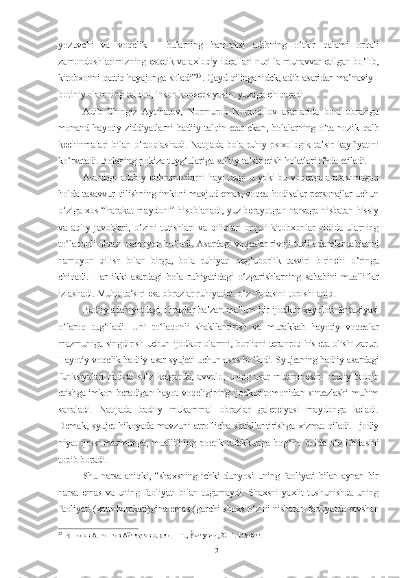 yozuvchi   va   voqelik   –   bularning   hammasi   adibning   o ‘ tkir   qalami   orqali
zamondoshlarimizning estetik va axloqiy ideallari nuri-la munavvar etilgan bo ‘ lib,
kitobxonni qattiq hayajonga soladi” 25
. Qayd qilinganidek, adib asaridan ma’naviy -
botiniy olamning talqini, inson konsepsiyasini yuzaga chiqaradi.  
Adib   Chingiz   Aytmatov,   Normurod   Norqobilov   asarlarida   bola   obraziga
monand   hayotiy   ziddiyatlarni   badiiy   talqin   etar   ekan,   bolalarning   o ‘ ta   nozik   qalb
kechinmalari  bilan  o ‘ rtoqlashadi.  Natijada  bola  ruhiy  psixologik  ta’sir   kayfiyatini
ko ‘ rsatadi. Bolaning pokiza tuyg ‘ ulariga salbiy ta’sir etish holatlari ifoda etiladi.  
Asardagi adabiy qahramonlarni hayotdagi  u yoki bu voqeaga aralashmagan
holda tasavvur qilishning imkoni mavjud emas, voqea-hodisalar personajlar uchun
o ‘ ziga xos “harakat maydoni” hisoblanadi, yuz berayotgan narsaga nisbatan hissiy
va   aqliy   javoblari,   o ‘ zini   tutishlari   va   qiliqlari   orqali   kitobxonlar   oldida   ularning
to ‘ laqonli obrazi namoyon bo ‘ ladi. Asardagi voqealar rivoji turli odamlar tabiatini
namoyon   qilish   bilan   birga,   bola   ruhiyati   beg ‘ uborlik   tasviri   birinchi   o ‘ ringa
chiqadi.   Har   ikki   asardagi   bola   ruhiyatidagi   o ‘ zgarishlarning   sababini   mualliflar
izlashadi. Muhit ta’siri esa obrazlar ruhiyatida o ‘ z ifodasini topishi aniq. 
B adiiy adabiyotdagi obrazlar ba’zan ma’lum bir ijodkor xayoloti fantaziyasi
o ‘ laroq   tug ‘ iladi.   Uni   to ‘ laqonli   shakllantirish   va   murakkab   hayotiy   voqealar
mazmuniga singdirish uchun ijodkor olamni, borliqni teranroq his eta olishi zarur.
Hayotiy voqelik badiiy asar syujeti uchun asos bo ‘ ladi.  Syujetning badiiy asardagi
funksiyalari   haqida   so ‘ z   ketganda,   avvalo,   uning   asar   muammosini   badiiy   tadqiq
etishga imkon beradigan hayot voqeligining ijodkor tomonidan sintezlashi muhim
sanaladi.   Natijada   badiiy   mukammal   obrazlar   galereiyasi   maydonga   keladi.
Demak,   syujet   hikoyada   mavzuni   atroflicha   shakllantirishga   xizmat   qiladi.   Ijodiy
niyat ijrosi  mazmunga, muallifning poetik tafakkuriga bog ‘ liq holda o ‘ z ifodasini
topib boradi.
Shu   narsa   aniqki,   “shaxsning   ichki   dunyosi   uning   faoliyati   bilan   aynan   bir
narsa   emas   va   uning   faoliyati   bilan   tugamaydi.   Shaxsni   yaxlit   tushunishda   uning
faoliyati (xatti-harakati)gina emas (garchi shaxs o ‘ zini nisbatan faoliyatda ravshan
25
  Рашидов А. Чингиз Айтматов олами. – Т., Ўқитувчи, 2011. 148-бет.
21 