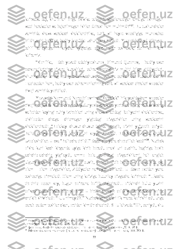 ko ‘ rsatsa-da),   shu   bilan   birga   psixika   tahlilida   aniqlanadigan   amalga   oshmagan
xatti-harakatlar   va   bajarilmagan   ishlar   doirasi   ham   muhimdir” 26
.   Bu   tushunchalar
zamirida   shaxs   xarakteri   shakllantirilsa,   turfa   xil   hayot   voqeligiga   munosabat
bildiruvchi   holatlar,   badiiy   konflikt   uchun   asos   bo ‘ ladi.   YUqorida   qayd   qilingan,
tahlil   etilayotgan   hikoyalar   syujetiga   qayta   nazar   tashlasak,   turli   konfliktni
ko ‘ ramiz. 
“Konflikt,   –   deb   yozadi   adabiyotshunos   Dilmurod   Quronov,   –   badiiy   asar
personajlarining   o ‘ zaro   kurashlari,   qahramonning   o ‘ z   muhiti   bilan   ziddiyatlari,
shuningdek,   uning   ruhiyatida   kechuvchi   qarama-qarshiliklar   tushuniladi”. 27
Haqiqatdan ham, badiiy asar qahramonlarining turfa xil xarakter qirralari voqealar
rivoji zamirida yoritiladi. 
Y o zuvchi   Normurod   Norqobilovning   “Kamalak”   hikoyasida   ham   voqealar
rivoji natijasida Nurbekning ruhiy dunyosi, xarakteri yoritiladi. Birgina buvisining
vafotidan   keyingi   ruhiy   iztiroblari   uning   shaxs   sifatidagi   faoliyatini   shakllantirsa,
qishloqdan   chetga   chiqmagan   yigitdagi   o ‘ zgarishlar   uning   xarakterini
shakllantiradi:   “Bolakay   chuvur-chuvur   ichida   gangib,   o ‘ zini   yo ‘ qotib   qo ‘ ydi.
Baliq   qo ‘ lma-qo ‘ l   o ‘ tib,   kimdir   uni   soyga   uloqtirdi.   Bolalar   bir   zumda   undan
uzoqlashdilar. U esa “Baliqcha tirildi!” degancha yana chopqillab ketdi” 28
.   Nurbek
o ‘ sha   kuni   kech   kirganda   uyiga   kirib   boradi,   onasi   uni   quchib,   bag ‘ riga   bosib
achchiq-achchiq   yig ‘ laydi,   ammo   bola   qalbidagi   o ‘ zgarishlarni   hali   anglab
ulgurmagan   edi.   Kunlar   bir-birini   quvib,   shoshib   o ‘ tib   borardi.   Bola   qalbida   esa
olam   –   olam   o ‘ zgarishlar,   ziddiyatlar   namoyon   bo ‘ lardi.   U   devor   ostidan   yana
tashqariga   o ‘ rmaladi.   Olam   uning   ko ‘ ziga   butunlay   o ‘ zgacha   ko ‘ rinadi:   “...kecha
tip-tiniq   oqqan   soy,   bugun   po ‘ rtana   bo ‘ lib   pishqiradi...   o ‘ tkinchi   bulut   yuzini
to ‘ sgan   quyosh   yana   chiroy   ochdi.   U  birdan  anqayib   qoldi   va   bir   nafasdan   so ‘ ng
entikib shivirladi: “E, u nimaydi?!” Nurbek kamalakni ilk marta ko ‘ rishi edi, unga
qarab qadam tashlar ekan, ortidan kimdir chaqirdi. SHu lahzada “Oh, qaniydi, shu
26
 Иезуитов А. Проблема психологизма в эстетике и литературе. В кн.: Проблема психологизма в советской
литературе. – Л.: Наука, 1970. С.56.
27
  Қуронов Д. Адабиёт назарияси асослари. – Тошкент: Навоий университети, 2018.176-б.
28
 Ўзбек ҳикоялари антологияси (Танланган ҳикоялар тўплами).– Тошкент: Шарқ, 1997. 267-б.
22 