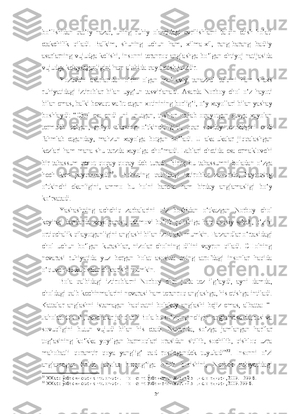 bo ‘ lishidan   qat’iy   nazar,   uning   ruhiy   olamidagi   evrilishlarni   talqin   etish   holati
etakchilik   qiladi.   Balkim,   shuning   uchun   ham,   xilma-xil,   rang-barang   badiiy
asarlarning  vujudga   kelishi,   insonni   teranroq   anglashga   bo ‘ lgan  ehtiyoj   natijasida
vujudga kelayotganligini ham alohida qayd etish joizdir.  
Yozuvchi   asarlaridan   o ‘ rin   olgan   ma’naviy   tanazzul   talqini   ham   shaxs
ruhiyatidagi   iztiroblar   bilan   uyg ‘ un   tasvirlanadi.   Asarda   Norboy   chol   o ‘ z   hayoti
bilan emas, balki bevaqt vafot etgan xotinining borlig ‘ i, o ‘ y-xayollari bilan yashay
boshlaydi:   “Chol   esa   endi   uni   unutgan,   toshlar   oralab   oqayotgan   suvga   xayolan
termulib   qolgan,   go ‘ yo   ularning   o ‘ tkinchiligini,   oqar   suvday   tezobligini   endi
fahmlab   etganday,   mahzun   xayolga   botgan   bo ‘ ladi.   U   aka-ukalar   jiqqalashgan
kezlari   ham   mana   shu   tarzda   xayolga   cho ‘ madi.   Lablari   chetida   esa   ermaklovchi
bir   tabassum   qanot   qoqay-qoqay   deb   turadi.   Biroq   bu   tabassumni   boladan   o ‘ zga
hech   kim   payqamaydi” 31
.   Boboning   qalbidagi   iztiroblar   zamirida,   hayotning
o ‘ tkinchi   ekanligini,   ammo   bu   holni   barcha   ham   birday   anglamasligi   bo ‘ y
ko ‘ rsatadi.  
Yashashning   achchiq   zarbalarini   o ‘ z   boshidan   o ‘ tkazgan   Norboy   chol
keyingi  damlarda  xayolparast,  odamovi  bo ‘ lib qolishiga  ham   asosiy  sabab,   o ‘ zini
ortiqchalik qilayotganligini anglashi bilan izohlash mumkin. Farzandlar o ‘ rtasidagi
chol   uchun   bo ‘ lgan   kurashlar,   nizolar   cholning   dilini   vayron   qiladi.   CHolning
nevarasi   ruhiyatida   yuz   bergan   holat   asosida   uning   atrofdagi   insonlar   haqida
o ‘ quvchida xulosalar chiqarishi mumkin. 
Bola   qalbidagi   iztiroblarni   Norboy   chol   juda   tez   ilg ‘ aydi,   ayni   damda,
choldagi qalb kechinmalarini nevarasi ham teranroq anglashga, his etishga intiladi.
Kattalar   anglashni   istamagan   haqiqatni   bolakay   anglashi   bejiz   emas,   albatta:   “-
Jaholat! Oh-oh, qanchalar jaholat!? Bola bu so ‘ zning neligini anglamasa-da, tusi va
sovuqligini   butun   vujudi   bilan   his   etadi.   Nazarida,   so ‘ zga   jamlangan   harflar
tog ‘ asining   ko ‘ kka   yoyilgan   barmoqlari   orasidan   sitilib,   sochilib,   qishloq   uzra
mahobatli   qoramtir   qoya   yanglig ‘   qad   rostlagandek   tuyuladi” 32
.   Insonni   o ‘ zi
anglamagan   holda   jaholat   botqog ‘ iga   botib   borishini,   Nurbek   ruhiyatidagi
31
 ХХ аср ўзбек ҳикояси антологияси. – Тошкент: Ўзбекистон Миллий энциклопедияси, 2009. – 399-б.
32
 ХХ аср ўзбек ҳикояси антологияси. – Тошкент: Ўзбекистон Миллий энциклопедияси, 2009. 399-б.
24 