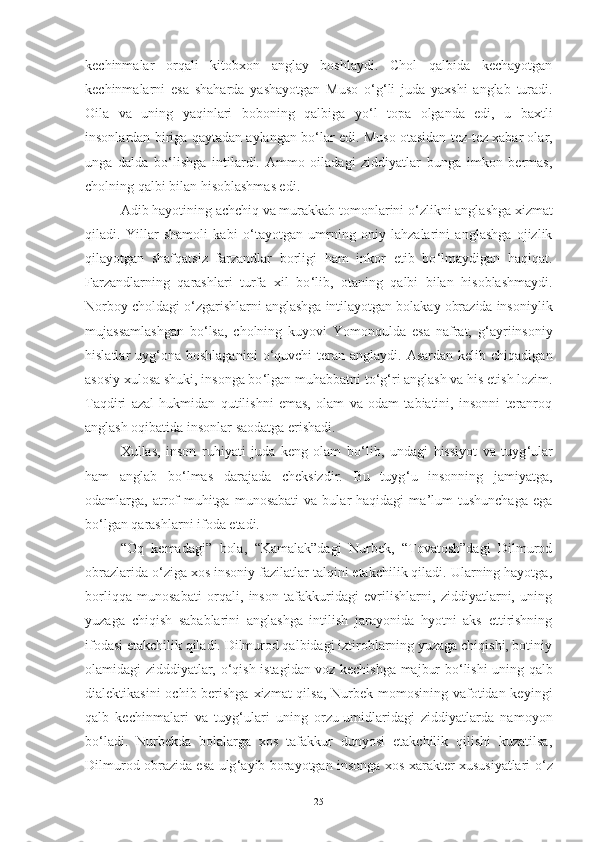 kechinmalar   orqali   kitobxon   anglay   boshlaydi.   Chol   qalbida   kechayotgan
kechinmalarni   esa   shaharda   yashayotgan   Muso   o ‘ g ‘ li   juda   yaxshi   anglab   turadi.
Oila   va   uning   yaqinlari   boboning   qalbiga   yo ‘ l   topa   olganda   edi,   u   baxtli
insonlardan biriga qaytadan aylangan bo ‘ lar edi. Muso otasidan tez-tez xabar olar,
unga   dalda   bo ‘ lishga   intilardi.   Ammo   oiladagi   ziddiyatlar   bunga   imkon   bermas,
cholning qalbi bilan hisoblashmas edi. 
Adib  hayotining achchiq va murakkab tomonlarini o ‘ zlikni anglashga xizmat
qiladi.   Yillar   shamoli   kabi   o ‘ tayotgan   umrning   oniy   lahzalarini   anglashga   ojizlik
qilayotgan   shafqatsiz   farzandlar   borligi   ham   inkor   etib   bo ‘ lmaydigan   haqiqat.
Farzandlarning   qarashlari   turfa   xil   bo ‘ lib,   otaning   qalbi   bilan   hisoblashmaydi.
Norboy choldagi o ‘ zgarishlarni anglashga intilayotgan bolakay obrazida insoniylik
mujassamlashgan   bo ‘ lsa,   cholning   kuyovi   Yomonqulda   esa   nafrat,   g ‘ ayriinsoniy
hislatlar  uyg ‘ ona boshlaganini   o ‘ quvchi  teran  anglaydi. Asardan  kelib  chiqadigan
asosiy xulosa shuki, insonga bo ‘ lgan muhabbatni to ‘ g ‘ ri anglash va his etish lozim.
Taqdiri   azal   hukmidan   qutilishni   emas,   olam   va   odam   tabiatini,   insonni   teranroq
anglash oqibatida insonlar saodatga erishadi. 
Xullas,   inson   ruhiyati   juda   keng   olam   bo ‘ lib,   undagi   hissiyot   va   tuyg ‘ ular
ham   anglab   bo ‘ lmas   darajada   cheksizdir.   Bu   tuyg ‘ u   insonning   jamiyatga,
odamlarga,  atrof-muhitga  munosabati   va  bular   haqidagi   ma’lum   tushunchaga   ega
bo ‘ lgan qarashlarni ifoda etadi. 
“Oq   kemadagi”   bola,   “Kamalak”dagi   Nurbek,   “Tovatosh”dagi   Dilmurod
obrazlarida o ‘ ziga xos insoniy fazilatlar talqini etakchilik qiladi. Ularning hayotga,
borliqqa   munosabati   orqali,   inson   tafakkuridagi   evrilishlarni,   ziddiyatlarni,   uning
yuzaga   chiqish   sabablarini   anglashga   intilish   jarayonida   hyotni   aks   ettirishning
ifodasi etakchilik qiladi. Dilmurod qalbidagi iztiroblarning yuzaga chiqishi, botiniy
olamidagi zidddiyatlar, o ‘ qish istagidan voz kechishga majbur bo ‘ lishi uning qalb
dialektikasini  ochib berishga xizmat  qilsa, Nurbek momosining vafotidan keyingi
qalb   kechinmalari   va   tuyg ‘ ulari   uning   orzu-umidlaridagi   ziddiyatlarda   namoyon
bo ‘ ladi.   Nurbekda   bolalarga   xos   tafakkur   dunyosi   etakchilik   qilishi   kuzatilsa,
Dilmurod obrazida esa ulg ‘ ayib borayotgan insonga xos xarakter xususiyatlari o ‘ z
25 