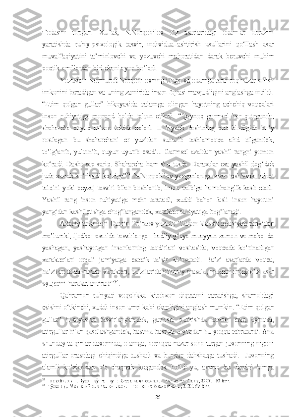 ifodasini   topgan.   Xullas,   N.Norqobilov   o ‘ z   asarlaridagi   odamlar   obrazini
yaratishda   ruhiy-psixologik   tasvir,   individuallashtirish   usullarini   qo ‘ llash   asar
muvaffaqiyatini   ta’minlovchi   va   yozuvchi   mahoratidan   darak   beruvchi   muhim
poetik omillardan biri ekani ayon bo ‘ ladi. 
Yozuvchi  Normurod   Norqobilovning  Olam va odamga teranroq nazar solish
imkonini beradigan va uning zamirida inson fojiasi mavjudligini anglashga intildi.
“Etim   qolgan   gullar”   hikoyasida   qalamga   olingan   hayotning   achchiq   voqealari
inson   ruhiyatiga   monand   holda   talqin   etiladi.   “Qaynoq   garmsel   har   qutrganda,
shaharcha   quyuq   to ‘ zon   ichida   qoladi.   U   biydek   dashtning   qoq   kindigida   bo ‘ y
rostlagan   bu   shaharchani   er   yuzidan   supurib   tashlamoqqa   ahd   qilgandek,
to ‘ lg ‘ anib,   yulqinib,   quyun   uyurib   esadi...   Garmsel   azaldan   yashil   rangni   yomon
ko ‘ radi.   Dasht   sap-sariq.   Shaharcha   ham   shu   tusda.   Daraxtlar   esa   yashil   dog ‘ dek
juda xunuk ko ‘ rinadi ko ‘ ziga” 33
. N.Norqobilov yozganlariga nazar tashlasak, tabiat
talqini yoki  peyzaj tasviri  bilan boshlanib, inson qalbiga hamohanglik kasb etadi.
Yashil   rang   inson   ruhiyatiga   mehr   taratadi,   xuddi   bahor   fasli   inson   hayotini
yangidan kashf etishga chog ‘ langandek, xarakter ruhiyatiga bog ‘ lanadi. 
Adabiy tanqidchi Damin To ‘ raev yozadi: “Jahon klassik adabiyoti tarixidan
ma’lumki, ijodkor asarida tasvirlangan badiiy g ‘ oya muayyan zamon va makonda
yashagan,   yashayotgan   insonlarning   taqdirlari   vositasida,   voqeada   ko ‘ rinadigan
xarakterlari   orqali   jamiyatga   estetik   ta’sir   ko ‘ rsatadi.   Ba’zi   asarlarda   voqea,
ba’zilarida qahramon xarakteri, ba’zilarida ijtimoiy masala, muammoning o ‘ zi asar
syujetini harakatlantiradi” 34
.  
Qahramon   ruhiyati   voqelikka   kitobxon   diqqatini   qaratishga,   shamoldagi
esishni o ‘ tkinchi, xuddi inson umri kabi ekanligini anglash mumkin.  “Etim qolgan
gullar”   hikoyasida   tasvirlanganidek,   garmsel   qutirishda   davom   etar,   ayniqsa,
atirgullar bilan qasdlashgandek, bastma-bastiga u yoqdan bu yoqqa tebratardi. Ana
shunday talqinlar davomida, olamga, borliqqa nazar solib turgan juvonning nigohi
atirgullar   orasidagi   chiqindiga   tushadi   va   bundan   dahshatga   tushadi.     Juvonning
alamli   ko ‘ zlaridan   o ‘ t   chaqnab   ketgandek   bo ‘ ldi-yu,   ammo   bu   dardni   kimga
33
 Норқобилов Н. Бўрон қўпган кун: Қисса ва ҳикоялар. – Тошкент: Шарқ, 2007. 192-бет. 
34
  Тўраев Д. Маънавий олм талқинлари. – Тошкент: Академнашр, 2020. 67-бет.
26 