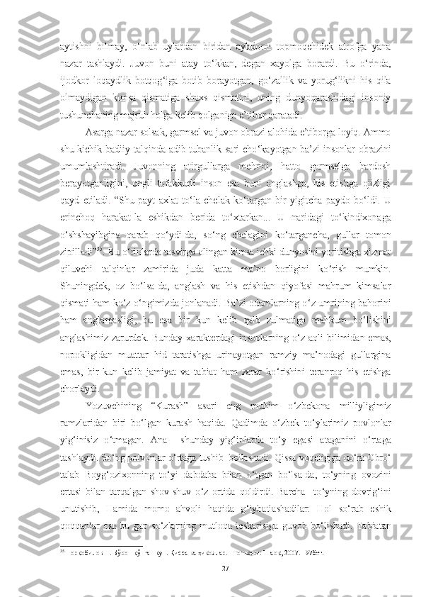 aytishni   bilmay,   o ‘ nlab   uylardan   biridan   aybdorni   topmoqchidek   atrofga   yana
nazar   tashlaydi.   Juvon   buni   atay   to ‘ kkan,   degan   xayolga   borardi.   Bu   o ‘ rinda,
ijodkor   loqaydlik   botqog ‘ iga   botib   borayotgan,   go ‘ zallik   va   yorug ‘ likni   his   qila
olmaydigan   kimsa   qismatiga   shaxs   qismatini,   uning   dunyoqarashidagi   insoniy
tushunchaning majruh holga kelib qolganiga e’tibor qaratadi. 
Asarga nazar solsak, garmsel va juvon obrazi alohida e’tiborga loyiq. Ammo
shu kichik badiiy talqinda adib tubanlik sari  cho ‘ kayotgan ba’zi insonlar obrazini
umumlashtiradi.   Juvonning   atirgullarga   mehrini,   hatto   garmselga   bardosh
berayotganligini,   ongli   tafakkurli   inson   esa   buni   anglashga,   his   etishga   ojizligi
qayd   etiladi .   “Shu   payt   axlat   to ‘ la   chelak   ko ‘ targan   bir   yigitcha   paydo   bo ‘ ldi.   U
erinchoq   harakat-la   eshikdan   berida   to ‘ xtarkan...   U   naridagi   to ‘ kindixonaga
o ‘ shshayibgina   qarab   qo ‘ ydi-da,   so ‘ ng   chelagini   ko ‘ targancha,   gullar   tomon
zipilladi” 35
. Bu o ‘ rinlarda tasvirga olingan kimsa ichki dunyosini yoritishga xizmat
qiluvchi   talqinlar   zamirida   juda   katta   ma’no   borligini   ko ‘ rish   mumkin.
Shuningdek,   oz   bo ‘ lsa-da,   anglash   va   his   etishdan   qiyofasi   mahrum   kimsalar
qismati ham ko ‘ z o ‘ ngimizda jonlanadi. Ba’zi odamlarning o ‘ z umrining bahorini
ham   anglamasligi,   bu   esa   bir   kun   kelib   qalb   zulmatiga   mahkum   bo ‘ lishini
anglashimiz zarurdek. Bunday  xarakterdagi  insonlarning o ‘ z aqli  bilimidan emas,
nopokligidan   muattar   hid   taratishga   urinayotgan   ramziy   ma’nodagi   gullargina
emas,   bir   kun   kelib   jamiyat   va   tabiat   ham   zarar   ko ‘ rishini   teranroq   his   etishga
chorlaydi.
Yozuvchining   “Kurash”   asari   eng   muhim   o ‘ zbekona   milliyligimiz
ramzlaridan   biri   bo ‘ lgan   kurash   haqida.   Qadimda   o ‘ zbek   to ‘ ylarimiz   povlonlar
yig ‘ inisiz   o ‘ tmagan.   Ana     shunday   yig ‘ inlarda   to ‘ y   egasi   ataganini   o ‘ rtaga
tashlaydi. So ‘ ng polvonlar o ‘ rtaga tushib  bellashadi. Qissa voqeligiga ko ‘ ra Obro ‘
talab   Boyg ‘ ozixonning   to ‘ yi   dabdaba   bilan   o ‘ tgan   bo ‘ lsa-da,   to ‘ yning   ovozini
ertasi   bilan   tarqalgan   shov-shuv   o ‘ z   ortida   qoldirdi.   Barcha     to ‘ yning   dovrig ‘ ini
unutishib,   Hamida   momo   ahvoli   haqida   g ‘ iybatlashadilar:   Hol   so ‘ rab   eshik
qoqqanlar   esa   bu   gap   so ‘ zlarning   mutloqa   teskarisiga   guvoh   bo ‘ lishadi.   Tabiatan
35
  Норқобилов Н. Бўрон қўпган кун. Қисса ва ҳикоялар. –Тошкент: Шарқ, 2007. 197бет. 
27 