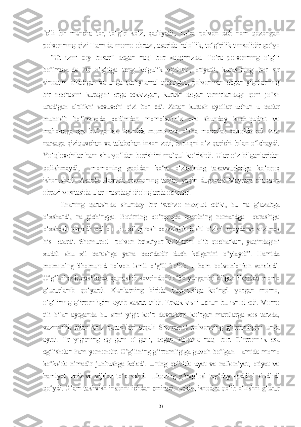 fe’li   bir   muncha   tor,   to ‘ g ‘ ri   so ‘ z,   qat’iyatli,   To ‘ ra   polvon   deb   nom   qozongan
polvonning qizi Hamida momo obrazi, asarida halollik, to ‘ g ‘ rilik timsolidir go ‘ yo
–   “Ot   izini   toy   bosar”   degan   naql   bor   xalqimizda.   To ‘ ra   polvonning   o ‘ g ‘ li
bo ‘ lmasa-da   bir   o ‘ g ‘ ilga   teng   kelgulik   vijdonli,   oriyatli,   kurashning   bor   sir
sinoatini   biladigan   va   unga   qat’iy   amal   qiladigan,   polvonman   degan   yigitlarning
bir   nechasini   kuragini   erga   tekkizgan,   kurash   degan   tomirlaridagi   qoni   jo ‘ sh
uradigan   alplikni   sevuvchi   qizi   bor   edi.   Zotan   kurash   ayollar   uchun   u   qadar
munosib   bo ‘ lmasada   qadimdan   momolarimiz   ana   shunday   kuch-qudrat   va
mahoratga   ega   bo ‘ lganlar.   Hamida   momo   ana   o ‘ sha   momolar   qatorida   edi.   Har
narsaga qiziquvchan  va talabchan inson  zoti, borliqni  o ‘ z qarichi  bilan o ‘ lchaydi.
Yo ‘ qlovchilar ham shu yo ‘ ldan borishini ma’qul ko ‘ rishdi. Ular o ‘ z bilganlaridan
qolishmaydi,     momoning   gapidan   ko ‘ ra   o ‘ zlarining   tasavvurlariga   ko ‘ proq
ishonishadi.   Asarda   Hamida   momoning   tabiati   yaqin   dugonasi   Mayram   chaqqon
obrazi vositasida ular orasidagi diologlarda ochiladi .
Enaning   qarashida   shunday   bir   istehzo   mavjud   ediki,   bu   na   g ‘ azabga
o ‘ xshardi,   na   pichingga.   Botirning   qo ‘ rqoqqa   mardning   nomardga     qarashiga
o ‘ xshash nimadir edi  bu. Bu xil qarash qarshisida kishi o ‘ zini   mayda va arzimas
his     etardi.   Shomurod     polvon   beixtiyor   ko ‘ zlarini   olib   qocharkan,   yaqindagini
xuddi   shu   xil   qarashga   yana   qaerdadir   duch   kelganini   o ‘ ylaydi”.   Hamida
momoning   S h omurod   polvon   ismli   o ‘ g ‘ li   bo ‘ lib,   u   ham   polvonlardan   sanaladi.
O ‘ g ‘ lining kurashlarda qatnashib sovrindor bo ‘ lib yurganini bilgan Hamida momo
g ‘ ururlanib   qo ‘ yardi.   Kunlarning   birida   dugonasiga   ko ‘ ngil   yorgan   momo,
o ‘ g ‘ lining g ‘ irromligini aytib xasrat  qildi. Erkak kishi uchun bu isnod edi. Momo
tili   bilan   aytganda   bu   sirni   yigit   ko ‘ p   davralarni   ko ‘ rgan   mardlarga   xos   tarzda,
vazminlik   bilan   ko ‘ z   qarashlari   orqali   S h omurod   polvonning   g ‘ irromligini   unga
aytdi.   Er   yigitning   egilgani   o ‘ lgani,   degan   xalqona   naql   bor.   G ‘ irromlik   esa
egilishdan ham yomondir. O ‘ g ‘ lining g ‘ irromligiga guvoh bo ‘ lgan Hamida momo
ko ‘ ksida   nimadir   junbushga   keladi.   Uning   qalbida   uyat   va   nafsoniyat,   oriyat   va
hamiyat,   nafs   va   vijdon   to ‘ qnashdi.   Ularning   g ‘ avg ‘ osi   tog ‘ day   qaddini   sindirdi
qo ‘ ydi. G ‘ am-tashvish insonni ichdan emiradi. Lekin, isnodga qolib o ‘ lishni g ‘ urur
28 