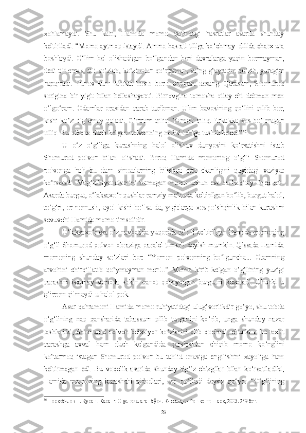 xohlamaydi.   S h u   kabi,   Hamida   momo   qalbidagi   hasratlar   asarda   shunday
keltiriladi : “Momo aytmoq istaydi. Ammo hasrati tiliga ko ‘ chmay  dilida charx ura
boshlaydi.   O ‘ lim   bel   olishadigan   bo ‘ lgandan   beri   davralarga   yaqin   bormayman,
dedi tili emas, dili so ‘ zlab, ko ‘ zimdan qo ‘ rqaman, so ‘ ng g ‘ ayratim qo ‘ zib, yuragim
hapqiradi.   Tunov   kuni   falokat   bosib   borib   qopman   desang.   Qarasam,   Shomurod
sorigina   bir   yigit   bilan   bellashayapti.   Birrovgina   tomosha   qilay-chi   debman   men
o ‘ lgo ‘ ram.   Odamlar   orasidan   qarab   turibman.   Ulim   bavosining   qo ‘ lini   qilib   bor,
kishi   ko ‘ zi   ilg ‘ amay   qoladi.   G ‘ irrom   qiliq.   Yomon   qiliq.   Erkakka   xos   bo ‘ lmagan
qiliq. Bu qiliqqa duch kelgan polvonning nafasi ichiga tushib ketadi” 36
.  
U   o ‘ z   o ‘ g ‘ liga   kurashning   halol   olishuv   dunyosini   ko ‘ rsatishni   istab
S h omurod   polvon   bilan   olishadi.   Biroq   Hamida   momoning   o ‘ g ‘ li   S h omurod
polvonga   h ali   bu   dam   sinoatlarning   bilishga   erta   ekanligini   quyidagi   vaziyat
ko ‘ rsatadi .   Mag ‘ lubiyat   alamini   totmagan   momo   uchun   esa   bu   haqiqiy   fojea   edi.
Asarda burgut, o ‘ laksaxo ‘ r qushlar ramziy ma’noda keltirilgan bo ‘ lib, burgut halol,
to ‘ g ‘ ri,   or-nomusli,   ayol   kishi   bo ‘ lsa-da,   yigitlarga   xos   jo ‘ shqinlik   bilan   kurashni
sevuvchi Hamida momo timsolidir. 
O ‘ laksaxo ‘ r esa o ‘ z navbatida yuqorida ta’rifi keltirilgan Hamida momoning
o ‘ g ‘ li Shomurod polvon obraziga paralel timsoli deyish mumkin. Qissada Hamida
momoning   shunday   so ‘ zlari   bor:   “Yomon   polvonning   bo ‘ lguncha...   Otamning
arvohini   chirqillatib   qo ‘ ymayman   men!..”   Momo   kirib   kelgan   o ‘ g ‘ lining   yuzigi
qarashni   istamay   samoda   sokin   qanot   qoqayotgan   burgutni   kuzatadi.   Chunki   u
g ‘ irrom qilmaydi u halol-pok. 
Asar qahramoni Hamida momo ruhiyatidagi ulug ‘ vorlikdir go ‘ yo, shu tobda
o ‘ g ‘ lining   naq   qansharida   tabassum   qilib   turganini   ko ‘ rib,   unga   shunday   nazar
tashladiki,  Shomurod  polvon  beixtiyor  ko ‘ zlarini  olib  qochadi,   chunki   u  bu  taxlit
qarashga   avval   ham   duch   kelgandida   qarshisidan   chiqib   momo   ko ‘ nglini
ko ‘ tarmoq   istagan   Shomurod   polvon   bu   tahlid   onasiga   engilishini   xayoliga   ham
keltirmagan   edi.   Bu   voqelik   asarida   shunday   tig ‘ iz   chizgilar   bilan   ko ‘ rsatiladiki,
Hamida   momoning   kurashchi   ajdodlari,   uni   qo ‘ lladi   deysiz   go ‘ yo :   “O ‘ g ‘ lining
36
 Норқобилов Н. Кураш. Қаранг: Овул оралаган бўри. Қиссалар. –Тошкент: Шарқ, 2005. 249 бет.
29 