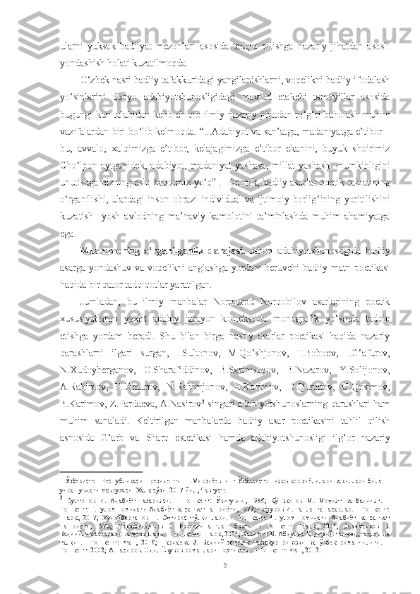 ularni   yuksak   badiiyat   mezonlari   asosida   tadqiq   qilishga   nazariy   jihatdan   asosli
yondashish holati kuzatilmoqda. 
O ‘ zbek nasri badiiy tafakkuridagi yangilanishlarni, voqelikni badiiy ifodalash
yo ‘ sinlarini   dunyo   adabiyotshunosligidagi   mavjud   etakchi   tamoyillar   asosida
bugungi kun talabidan kelib chiqib ilmiy-nazariy jihatdan to ‘ g ‘ ri baholash muhim
vazifalardan biri bo ‘ lib kelmoqda. “ ... Adabiyot va san’atga, madaniyatga e’tibor –
bu,   avvalo,   xalqimizga   e’tibor,   kelajagimizga   e’tibor   ekanini,   buyuk   shoirimiz
Cho ‘ lpon   aytganidek,   adabiyot,   madaniyat   yashasa,   millat   yashashi   mumkinligini
unutishga bizning aslo haqqimiz yo ‘ q” 1
.   Demak, badiiy asarlar poetik tabiatining
o ‘ rganilishi,   ulardagi   inson   obrazi   individual   va   ijtimoiy   borlig ‘ ining   yoritilishini
kuzatish     yosh   avlodning   ma’naviy   kamolotini   ta’minlashda   muhim   ahamiyatga
ega .  
Muammoning   o ‘ rganilganlik   darajasi.   Jahon   adabiyotshunosligida   badiiy
asarga yondashuv va voqelikni anglashga  yordam  beruvchi  badiiy matn poetikasi
haqida bir qator tadqiqotlar yaratilgan. 
Jumladan,   bu   ilmiy   manbalar   Normurod   Norqobilov   asarlarining   poetik
xususiyatlarini   yaxlit   adabiy   jarayon   kontekstida   monografik   yo ‘ sinda   tadqiq
etishga   yordam   beradi.   Shu   bilan   birga   nasriy   asarlar   poetikasi   haqida   nazariy
qarashlarni   ilgari   surgan,   I.Sultonov,   M.Qo ‘ shjonov,   T.Boboev,   I.G ‘ afurov,
N.Xudoyberganov,   O.Sharafiddinov,   B.Sarimsoqov,   B.Nazarov,   Y.Solijonov,
A.Rahimov,   H.Umurov,   N.Rahimjonov,   H.Karimov,   D.Quronov,   U.Qosimov,
B.Karimov, Z.Pardaeva, A.Nasirov 2
  singari adabiyotshunoslarning qarashlari ham
muhim   sanaladi.   Keltirilgan   manbalarda   badiiy   asar   poetikasini   tahlil   qilish
asnosida   G ‘ arb   va   Sharq   estetikasi   hamda   adabiyotshunosligi   ilg ‘ or   nazariy
1
  Ўзбекистон Республикаси Президенти  Ш . Мирзиёевнинг Ўзбекистон ижодкор зиёлилари вакиллари билан 
учрашувдаги маърузаси   Халқ сўзи. 2017 йил, 4 август.
2
  Султонов   И.   Адабиёт   назарияси.   –   Тошкент:   Ўқитувчи,   1986;   Қўшжонов   М.   Моҳият   ва   бадиият.   –
Тошкент: Ғ.Ғулом номидаги Адабиёт ва санъат нашриёти, 1977; Ғафуров И. Танланган асарлар. – Тошкент:
Шарқ,   2017;   Худойберганов   Н.   Эҳтирос   тўлқинлари.   –   Тошкент:   Ғ.Ғулом   номидаги   Адабиёт   ва   санъат
нашриёти,   1970;   Шарафиддинов   О.   Ижодни   англаш   бахти.   –   Тошкент:   Шарқ ,   2004 ;   Саримсоқов   Б.
Бадиийлик асослари ва мезонлари. – Тошкент:  Шарқ , 200t Каримов Б. Абдулла Қодирий: танқид, таҳлил ва
талқин.   –Тошкент:   Фан,   2016;   Пардаева   З.   Бадиий-эстетик   тафакур   ривожи   ва   ўзбек   романчилиги.   –
Тошкент: 2002; А.Насиров. Одил Ёқувов романлари поэтикаси. – Тошкент: Фан, 2012.
3 