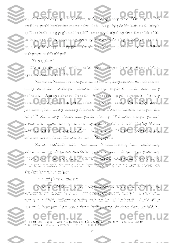vujudi taranglashayotganini sezarkan, saldan so ‘ ng jiddiy qarshilikka o ‘ tganini his
etadi.Bu qarshi harakatdan momo rohat oladi. Istagi tiyiqsiz bir kuch oladi. Mayib
qo ‘ li rostlanib, o ‘ ng yag ‘ rinini “raqibi” tomon xiyol-xiyol egarkan dimog ‘ ida o ‘ tkir
ter  hidi, otasi  To ‘ ra polvonning davra aylanishlari  ko ‘ z o ‘ ngida bir zum  aks etdi-
da, qizligida so ‘ nggi bor aytgan o ‘ sha xitob bo ‘ g ‘ zidan quchadi. Hovlini   to ‘ ldirib
tashqariga  toshib chiqadi. 
–Yo-yo, pirim! 
O ‘ z   xitobidan   qulog ‘   ochilib,   ko ‘ zi   ravshanlashgan   Hamida   momo   o ‘ g ‘ lini
oyoqlari ostida ko ‘ radi”  37
.
Normurod Norqobilov hikoyalarida inson ruhi, dunyoqarashi va intilishlarini
milliy   zamindan   oziqlangan   obrazlar   olamiga   singdirish   holati   teran   bo ‘ y
ko ‘ rsatadi.   Adabiyotshunos   Bahodir   Sarimsoqov   qayd   etganidek:   “Badiiy
obrazning   o ‘ ziga   xos   belgilari,   betakror   qirralari   borki,   ular   adabiy   turlar,
janrlarning   turli   tarixiy   taraqqiyot   bosqichlarida   o ‘ zlarini   turlicha   namoyon   etib
keldi”. 38
  Zamonaviy   o ‘ zbek   adabiyotida   o ‘ zining   “Yulduzlar   mangu   yonadi”
qissasi   bilan   polvonlarning   mardona   hayot   tarzini   iste’dodli   adib   Tog ‘ ay   Murod
tasvirlab   bergani   barchaga   ma’lum.   N.Norqobilov   “Kurash”   hikoyasida   shu
an’anani davom ettirdi. Obrazlar ko ‘ lamini kengaytirdi. 
Xullas,   iste’dodli   adib   Normurod   Norqobilovning   turli   asarlaridagi
qahramonlarning o‘ziga xos xarakterlari juda teran talqin etilgan. Badiiy asardagi
obrazlar   olamining   yaxlitligi,   uning   tabiati,   xarakter   xususiyatlarining   alohidaligi
bilan   ajralib   turadi.   Shuning   uchun   ham   ijodkorning   har   bir   asarida   o‘ziga   xos
shaxlar olami taliqn etilgan.
I bob bo‘yicha xulosalar: 
1.Normurod   Norqobilovning   hikoyalaridagi   qahramonlarda   milliy   ruh   va
xarakter   talqini   etakchilik   qiladi.   Uning   qalb   istiroblarini,   badiiy   ifoda   shakllarda
namoyon   bo ‘ lishi,   ijodkorning   badiiy   mahoratidan   dalolat   beradi.   Chunki   yillar
davomida   hayotgan   olgan   tassurotlarini   badiiy   asarga   singdirar   ekan,   tabiiyki,   bu
37
 Норқобилов Н. Кураш. Қаранг: Овул оралаган бўри. Қиссалар. –Тошкент: Шарқ, 2005. 253 бет
38
 Саримсоқов Б. Бадиийлик асослари. – Тошкент:, 2009. 8-9-б.
30 