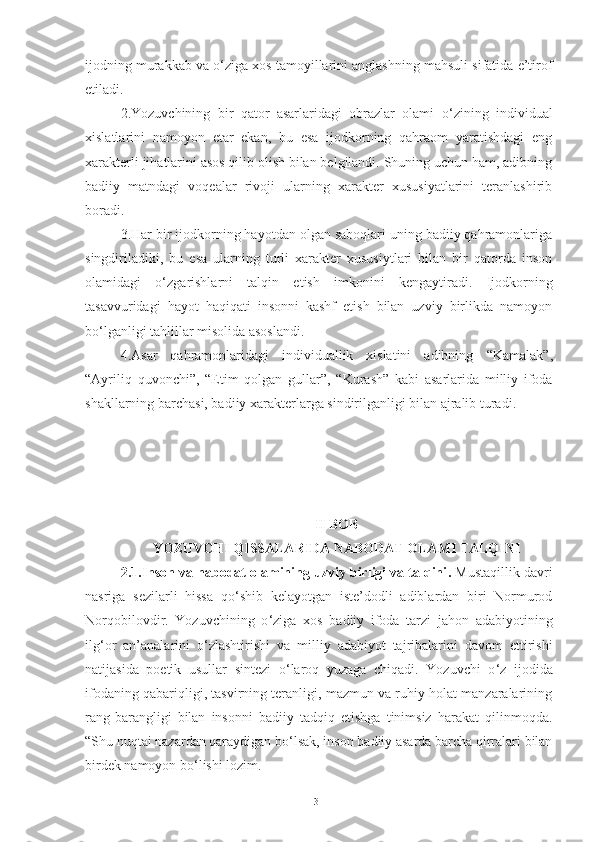 ijodning murakkab va o ‘ ziga xos tamoyillarini anglashning mahsuli sifatida e’tirof
etiladi. 
2.Yozuvchining   bir   qator   asarlaridagi   obrazlar   olami   o ‘ zining   individual
xislatlarini   namoyon   etar   ekan,   bu   esa   ijodkorning   qahraom   yaratishdagi   eng
xarakterli jihatlarini asos qilib olish bilan belgilandi. Shuning uchun ham, adibning
badiiy   matndagi   voqealar   rivoji   ularning   xarakter   xususiyatlarini   teranlashirib
boradi. 
3.Har bir ijodkorning hayotdan olgan saboqlari uning badiiy qahramonlariga
singdiriladiki,   bu   esa   ularning   turli   xarakter   xususiytlari   bilan   bir   qatorda   inson
olamidagi   o ‘ zgarishlarni   talqin   etish   imkonini   kengaytiradi.   Ijodkorning
tasavvuridagi   hayot   haqiqati   insonni   kashf   etish   bilan   uzviy   birlikda   namoyon
bo ‘ lganligi tahlillar misolida asoslandi.
4.Asar   qahramonlaridagi   individuallik   xislatini   adibning   “ Kamalak ” ,
“Ayriliq   quvonchi” ,   “Etim   qolgan   gullar” ,   “Kurash”   kabi   asarlarida   milliy   ifoda
shakllarning barchasi, badiiy xarakterlarga sindirilganligi bilan ajralib turadi.
II BOB
YOZUVCHI QISSALARIDA NABODAT OLAMI TALQINI
2 . 1 . Inson va nabodat olamining uzviy birligi va talqini .  Mustaqillik   davri
nasriga   sezilarli   hissa   qo ‘ shib   kelayotgan   iste’dodli   adiblardan   biri   Normurod
Norqobilovdir.   Yozuvchining   o ‘ ziga   xos   badiiy   ifoda   tarzi   jahon   adabiyotining
ilg ‘ or   an’analarini   o ‘ zlashtirishi   va   milliy   adabiyot   tajribalarini   davom   ettirishi
natijasida   poetik   usullar   sintezi   o ‘ laroq   yuzaga   chiqadi.   Yozuvchi   o ‘ z   ijodida
ifodaning qabariqligi, tasvirning teranligi, mazmun va ruhiy holat manzaralarining
rang-barangligi   bilan   insonni   badiiy   tadqiq   etishga   tinimsiz   harakat   qilinmoqda.
“Shu nuqtai nazardan qaraydigan bo ‘ lsak, inson badiiy asarda barcha qirralari bilan
birdek namoyon bo ‘ lishi lozim. 
31 