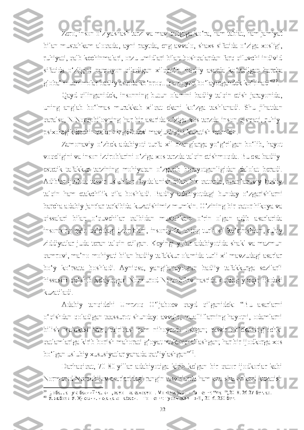 Zero, inson o ‘ z yashash tarzi va mavjudligiga ko ‘ ra, ham tabiat, ham jamiyat
bilan   mustahkam   aloqada,   ayni   paytda,   eng   avvalo,   shaxs   sifatida   o ‘ ziga   xosligi,
ruhiyati, qalb kechinmalari, orzu-umidlari bilan boshqalardan farq qiluvchi individ
sifatida   o ‘ zligini   namoyon   qiladigan   xilqatdir.   Badiiy   asarda   ko ‘ tarilgan   barcha
global muammolar badiiy asarda ko ‘ proq... namoyon bo ‘ layotgandek ko ‘ rinadi” 39
. 
Qayd   qilinganidek ,   insonning   butun   olamini   badiiy   talqin   etish   jarayonida,
uning   anglab   bo ‘ lmas   murakkab   xilqat   ekani   ko ‘ zga   tashlanadi.   Shu   jihatdan
qaralsa,   N.Norqobilovning   har   bir   asarida   o ‘ ziga   xos   tarzda   inson   qismati,   ruhiy-
psixologik kechinmalarining ifodasi mavjudligini kuzatish mumkin. 
Zamonaviy   o ‘ zbek   adabiyoti   turfa   xil   ohanglarga   yo ‘ g ‘ rilgan   bo ‘ lib,   hayot
voqeligini va inson iztiroblarini o ‘ ziga xos tarzda talqin etishmoqda. Bu esa badiiy-
estetik   tafakkur   tarzining   mohiyatan   o ‘ zgarib   borayotganligidan   dalolat   beradi.
Adiblar   ijodida   tasvir   uslubdan   foydalanish   bilan   bir   qatorda,   noan’anaviy   badiiy
talqin   ham   etakchilik   qila   boshladi.   Badiiy   adabiyotdagi   bunday   o ‘ zgarishlarni
barcha adabiy janrlar tarkibida kuzatishimiz mumkin. O ‘ zining bir qator hikoya va
qissalari   bilan   o ‘ quvchilar   qalbidan   mustahkam   o ‘ rin   olgan   adib   asarlarida
insonning   qalb   qa’ridagi   iztiroblari,   insoniylik,   uning   turli   xil   ko ‘ rinishlari,   ruhiy
ziddiyatlar   juda   teran   talqin   etilgan.   Keyingi   yillar   adabiyotida   shakl   va   mazmun
qamrovi, ma’no-mohiyati bilan badiiy tafakkur olamida turli xil mavzudagi asarlar
bo ‘ y   ko ‘ rsata   boshladi.   Ayniqsa,   yangilanayotgan   badiiy   tafakkurga   sezilarli
hissasini  qo ‘ shib kelayotgan  Normurod Norqobilov nasrida  buning yorqin ifodasi
kuzatiladi. 
Adabiy   tanqidchi   Umrzoq   O ‘ ljaboev   qayd   qilganidek:   “Bu   asarlarni
o ‘ qishdan qoladigan taassurot  shunday:  avvalo, mualliflarning hayotni, odamlarni
bilish   malakasi   ham,   tajribasi   ham   nihoyatda   oshgan;   tasvir   ob’ektining   ichki
qatlamlariga kirib borish mahorati g ‘ oyat mukammallashgan; har bir ijodkorga xos
bo ‘ lgan uslubiy xususiyatlar yanada qat’iylashgan” 40
. 
Darhaqiqat,   70-80-yillar   adabiyotiga   kirib   kelgan   bir   qator   ijodkorlar   kabi
Normurod Norqobilov asarlaridagi rangin tasvirlarda ham ana shu holatni kuzatish
39
 Глобаллашув: бадиий талқин, замон ва қаҳрамон. Монография. – Тошкент: “Фан”, 2018. 26-27-бетлар. 
40
 Ўлжабоев У. Ҳикоячиликда давр нафаси. – Тошкент: Турон замин зиё,  2016. 250-бет. 
32 