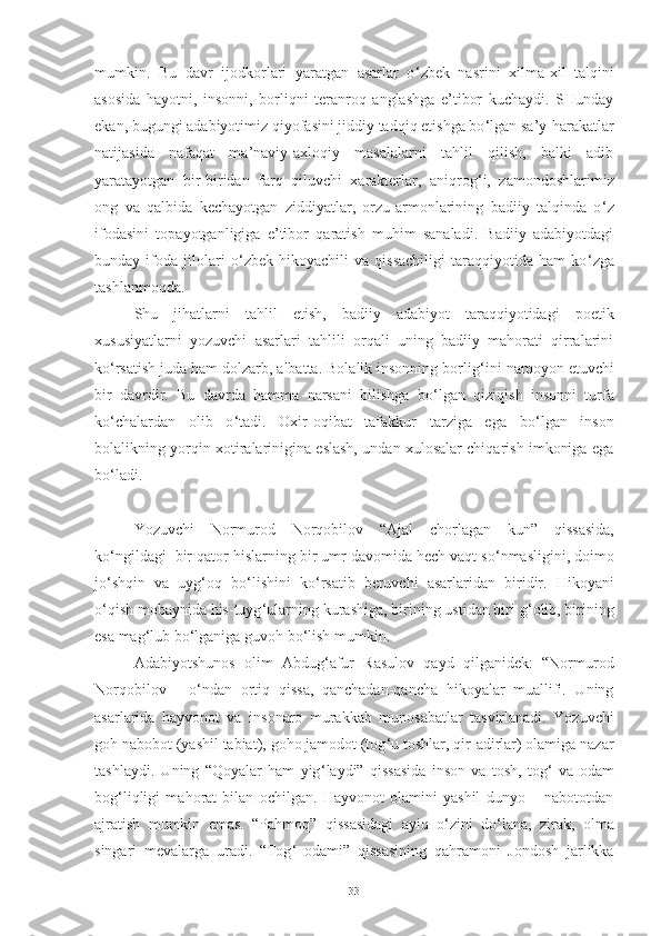 mumkin.   Bu   davr   ijodkorlari   yaratgan   asarlar   o ‘ zbek   nasrini   xilma-xil   talqini
asosida   hayotni,   insonni,   borliqni   teranroq   anglashga   e’tibor   kuchaydi.   SHunday
ekan, bugungi adabiyotimiz qiyofasini jiddiy tadqiq etishga bo ‘ lgan sa’y-harakatlar
natijasida   nafaqat   ma’naviy-axloqiy   masalalarni   tahlil   qilish,   balki   adib
yaratayotgan   bir-biridan   farq   qiluvchi   xarakterlar,   aniqrog ‘ i,   zamondoshlarimiz
ong   va   qalbida   kechayotgan   ziddiyatlar,   orzu-armonlarining   badiiy   talqinda   o ‘ z
ifodasini   topayotganligiga   e’tibor   qaratish   muhim   sanaladi.   Badiiy   adabiyotdagi
bunday   ifoda   jilolari   o ‘ zbek   hikoyachili   va   qissachiligi   taraqqiyotida   ham   ko ‘ zga
tashlanmoqda. 
S hu   jihatlarni   tahlil   etish,   badiiy   adabiyot   taraqqiyotidagi   poetik
xususiyatlarni   yozuvchi   asarlari   tahlili   orqali   uning   badiiy   mahorati   qirralarini
ko ‘ rsatish juda ham dolzarb, albatta. Bolalik insonning borlig ‘ ini namoyon etuvchi
bir   davrdir.   Bu   davrda   hamma   narsani   bilishga   bo ‘ lgan   qiziqish   insonni   turfa
ko ‘ chalardan   olib   o ‘ tadi.   Oxir-oqibat   tafakkur   tarziga   ega   bo ‘ lgan   inson
bolalikning yorqin xotiralarinigina eslash, undan xulosalar chiqarish imkoniga ega
bo ‘ ladi. 
Yozuvchi   Normurod   Norqobilov   “ Ajal   chorlagan   kun ”   qissasida,
ko ‘ ngildagi  bir qator hislarning   bir   umr davomida hech vaqt so ‘ nmasligini, doimo
jo ‘ shqin   va   uyg ‘ oq   bo ‘ lishini   ko ‘ rsatib   beruvchi   asar laridan   biri dir.   Hikoyani
o ‘ qish mobaynida his-tuyg ‘ ularning kurashiga,   birining ustidan biri g ‘ olib, birining
esa mag ‘ lub bo ‘ lganiga guvoh bo ‘ lish mumkin.  
Adabiyotshunos   olim   Abdug ‘ afur   Rasulov   qayd   qilganidek:   “Normurod
Norqobilov   –   o ‘ ndan   ortiq   qissa,   qanchadan-qancha   hikoyalar   muallifi.   Uning
asarlarida   hayvonot   va   insonaro   murakkab   munosabatlar   tasvirlanadi.   Yozuvchi
goh nabobot (yashil tabiat), goho jamodot (tog ‘ u toshlar, qir-adirlar) olamiga nazar
tashlaydi.   Uning   “Qoyalar   ham   yig ‘ laydi”   qissasida   inson   va   tosh,   tog ‘   va   odam
bog ‘ liqligi   mahorat   bilan   ochilgan.   Hayvonot   olamini   yashil   dunyo   –   nabototdan
ajratish   mumkin   emas.   “Pahmoq”   qissasidagi   ayiq   o ‘ zini   do ‘ lana,   zirak,   olma
singari   mevalarga   uradi.   “Tog ‘   odami”   qissasining   qahramoni   Jondosh   jarlikka
33 