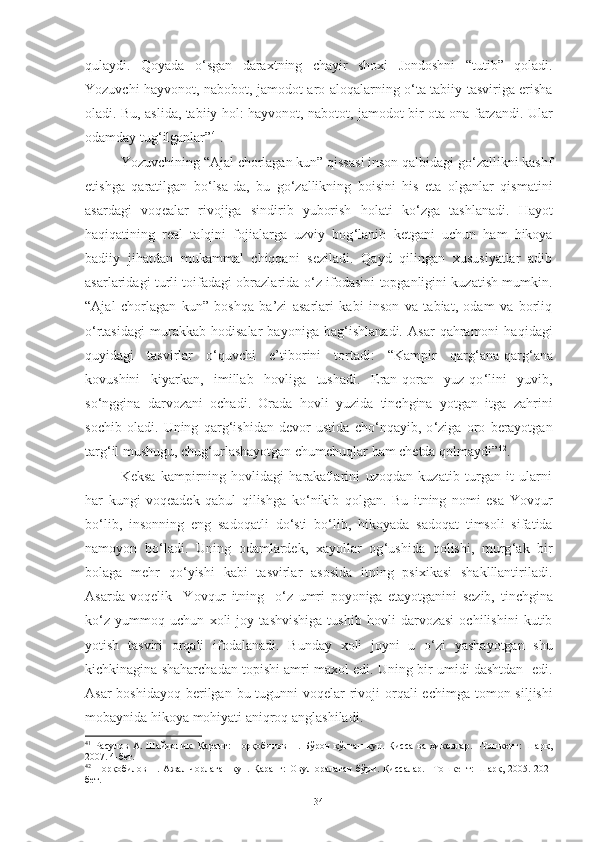 qulaydi.   Qoyada   o ‘ sgan   daraxtning   chayir   shoxi   Jondoshni   “tutib”   qoladi.
Yozuvchi hayvonot, nabobot, jamodot aro aloqalarning o ‘ ta tabiiy tasviriga erisha
oladi. Bu, aslida, tabiiy hol: hayvonot, nabotot, jamodot bir ota-ona farzandi. Ular
odamday tug ‘ ilganlar” 41
.
Yozuvchining   “ Ajal   chorlagan kun ”   qissasi   inson qalbidagi go ‘ zallikni kashf
etishga   qaratilgan   bo ‘ lsa-da,   bu   go ‘ zallikning   boisini   his   eta   olganlar   qismatini
asardagi   voqealar   rivojiga   sindirib   yuborish   holati   ko ‘ zga   tashlanadi.   Hayot
haqiqatining   real   talqini   fojialarga   uzviy   bog ‘ lanib   ketgani   uchun   ham   hikoya
badiiy   jihatdan   mukammal   chiqqani   seziladi.   Qayd   qilingan   xususiyatlar   adib
asarlaridagi turli toifadagi obrazlarida o ‘ z ifodasini topganligini kuzatish mumkin.
“Ajal   chorlagan   kun”   boshqa   ba’zi   asarlari   kabi   inson   va   tabiat,   odam   va   borliq
o ‘ rtasidagi   murakkab   hodisalar   bayoniga   bag ‘ ishlanadi.   Asar   qahramoni   haqidagi
quyidagi   tasvirlar   o ‘ quvchi   e’tiborini   tortadi:   “Kampir   qarg ‘ ana-qarg ‘ ana
kovushini   kiyarkan,   imillab   hovliga   tushadi.   Eran-qoran   yuz-qo ‘ lini   yuvib,
so ‘ nggina   darvozani   ochadi.   Orada   hovli   yuzida   tinchgina   yotgan   itga   zahrini
sochib   oladi.   Uning   qarg ‘ ishidan   devor   ustida   cho ‘ nqayib,   o ‘ ziga   oro   berayotgan
targ ‘ il mushugu, chug ‘ urlashayotgan chumchuqlar ham chetda qolmaydi” 42
. 
Keksa   kampirning   hovlidagi   harakatlarini   uzoqdan   kuzatib   turgan   it   ularni
har   kungi   voqeadek   qabul   qilishga   ko ‘ nikib   qolgan.   Bu   itning   nomi   esa   Y o vqur
bo ‘ lib,   insonning   eng   sadoqatli   do ‘ sti   bo ‘ lib,   hikoyada   sadoqat   timsoli   sifatida
namoyon   bo ‘ ladi .   Uning   odamlardek,   xayollar   og ‘ ushida   qolishi,   murg ‘ ak   bir
bolaga   mehr   qo ‘ yishi   kabi   tasvirlar   asosida   itning   psixikasi   shaklllantiriladi.
Asarda   voqelik     Y o vqur   itning     o ‘ z   umri   poyoniga   etayotganini   sezib,   tinchgina
ko ‘ z   yummoq   uchun   x oli   joy   tashvishiga   tushib   hovli   darvozasi   ochilishini   kutib
yotish   tasviri   orqali   ifodalanadi.   Bunday   xoli   joyni   u   o ‘ zi   yashayotgan   shu
kichkinagina shaharchadan topishi amri maxol edi. Uning bir umidi dashtdan  edi.
Asar  boshidayoq berilgan   bu tugunni  voqelar  rivoji  orqali  echimga   tomon siljishi
mobaynida hikoya  mohiyati aniqroq anglashiladi . 
41
  Расулов   А.   Шайдолик.   Қаранг:   Норқобилов   Н.   Бўрон   қўпган   кун.   Қисса   ва   ҳикоялар.   –Тошкент:   Шарқ,
2007. 4-бет. 
42
  Норқобилов Н. Ажал  чорлаган  кун. Қаранг:  Овул оралаган  бўри. Қиссалар.  –Тошкент:  Шарқ, 2005. 202-
бет. 
34 