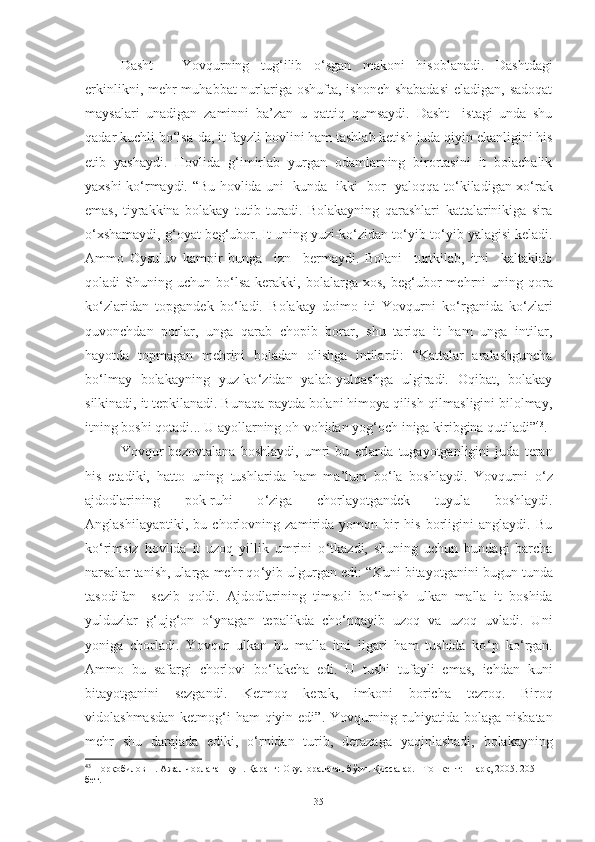 Dasht   –   Y o vqurning   tug ‘ ilib   o ‘ sgan   makoni   hisoblanadi .   Dashtdagi
erkinlik ni , mehr - mu h abbat  nurlariga oshufta, ishonch shabadasi  eladigan, sadoqat
maysalari   unadigan   zaminni   ba’zan   u   qattiq   qumsaydi.   Dasht     istagi   unda   shu
qadar kuchli bo ‘ lsa - da, it fayzli hovli ni ham tashlab ketish   juda qiyin ekanligini his
etib   yashaydi.   Hovlida   g ‘ imirlab   yurgan   odamlarning   birortasini   it   bolachalik
yaxshi ko ‘ rmaydi .   “ Bu hovlida uni   kunda   ikki   bor   yaloqqa to ‘ kiladigan xo ‘ rak
emas,   tiyrakkina   bolakay   tutib   turadi.   Bolakayning   qarashlari   kattalarinikiga   sira
o ‘ xshamaydi, g ‘ oyat   beg ‘ ubor. It uning yuzi-ko ‘ zidan to ‘ yib-to ‘ yib yalagisi keladi.
Ammo   Oysuluv   kampir   bunga     izn     bermaydi.   Bolani     turtkilab,   itni     kaltaklab
qoladi   S h uning  uchun  bo ‘ lsa  kerakki,  bolalarga  xos,   beg ‘ ubor  me h rni  uning  qora
ko ‘ zlaridan   topgan dek   bo ‘ ladi.   Bolakay   doimo   iti   Yovqurni   ko ‘ rganida   ko ‘ zlari
quvonchdan   porlar,   unga   qarab   chopib   borar,   shu   tariqa   it   ham   unga   intilar,
hayotda   topmagan   mehrini   boladan   olishga   intilardi:   “Kattalar   aralashguncha
bo ‘ lmay   bolakayning   yuz-ko ‘ zidan   yalab-yulqashga   ulgiradi.   Oqibat,   bolakay
silkinadi, it tepkilanadi. Bunaqa paytda bolani himoya qilish-qilmasligini bilolmay,
itning boshi qotadi... U ayollarning oh-vohidan yog ‘ och iniga kiribgina qutiladi” 43
. 
Yovqur   bezovtalana   boshlaydi,   u mri   bu   erlarda   tugayotganligini   juda   teran
his   etadiki,   hatto   uning   tushlarida   ham   ma’lum   bo ‘ la   boshlaydi.   Yovqurni   o ‘ z
ajdodlar ining   pok- ruhi   o ‘ ziga   chorla yotgandek   tuyula   boshlaydi.
Anglashilayaptiki,   bu   chorlovning   zamirida   yomon   bir   his   borligini   anglaydi.   Bu
ko ‘ rimsiz   hovlida   it   uzoq   yillik   umrini   o ‘ tkazdi,   shuning   uchun   bundagi   barcha
narsalar tanish, ularga mehr qo ‘ yib ulgurgan edi: “ Kuni bitayotganini bugun tunda
tasodifan     sezib   qoldi.   Ajdodlarining   timsoli   bo ‘ lmish   ulkan   malla   it   boshida
yulduzl a r   g ‘ ujg ‘ on   o ‘ ynagan   tepalikda   cho ‘ nqayib   uzoq   va   uzoq   uvladi.   Uni
yoniga   chorladi.   Y o vqur   ulkan   bu   malla   itni   ilgari   ham   tushida   ko ‘ p   ko ‘ rgan.
Ammo   bu   safarg i   chorlovi   bo ‘ lakcha   edi.   U   tushi   tufayli   emas,   ichdan   kuni
bitayotganini   sezgandi.   Ketmoq   kerak,   imkoni   boricha   tezroq.   Biroq
vidolashmasdan  ketmog ‘ i ham  qiyin edi ”.   Y o vqurning ruhiyatida bolaga nisbatan
mehr   shu   darajada   ediki,   o ‘ rnidan   turib,   derazaga   yaqinlashadi,   bolakayning
43
 Норқобилов Н. Ажал чорлаган кун. Қаранг: Овул оралаган бўри. Қиссалар. –Тошкент: Шарқ, 2005. 205-
бет.
35 