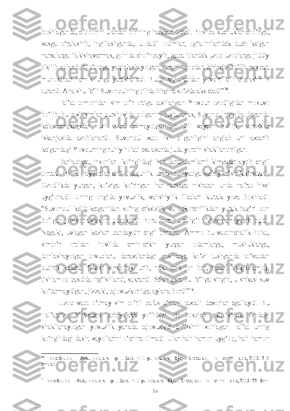 boshlaganda, e’tiborini ulardan birining harakati tortdi. Boshqa kuchuklar cho ‘ pga,
xasga   o ‘ ralashib,   ingillashganda,   u   dadil   odimlar,   og ‘ a-inilaridek   duch   kelgan
narsalarga ilakishavermas, gohida cho ‘ nqayib, katta itlardek uzoq-uzoqlarga jiddiy
tikilib qolardi. Qo ‘ tonga yaqinlashayotgan qorani  uzoqdan birinchi  bo ‘ lib payqar,
munosabati   ham   shunga   yarasha   edi.   Butun   vajohatidan   yovqir   fe’li   anglashinib
turardi. Ana shu fe’li Suvonqulning tilida birgina so ‘ zda aks etadi” 48
.  
Tal’at   tomonidan   sim   to ‘ r   ortiga   tashlangan   Y o vqur   ozodligidan   mosuvo
bo ‘ lib, bu taxli simlar qurshovida qolganini tushunmas, Suvonqulning ha deganda
kelavermasligidan,   uni   ozod   qilmayotganidan   dili   vayron   bo ‘ lib,   iztiroblar
iskanjasida   azoblanardi.   Suvonqul   xato   ish   qilganligini   anglab   uni   axtarib
kelgandagi Y o vqurning ruhiy holati esa asarda juda yorqin shakllantirilgan. 
Darhaqiqat ,   i nsonlar     ko ‘ nglidagi   bor   dard-alamlarni   kimgadir   aytib   engil
tortadi.   Biroq   hayvonlar-chi?   Tutqunlik   uning   ruhiyatiga   salbiy   ta’sir   ko ‘ rsatadi.
Ozodlikda   yurgan,   ko ‘ ziga   ko ‘ ringan   har   narsaga   nisbatan   unda   nafrat   hissi
uyg ‘ onadi.   Uning   ongida   yovuzlik,   vahshiylik   illatlari   kurtak   yoza   boshladi :
“Suvonqul   kelib-ketganidan   so ‘ ng   erksizlik   va   bekorchilikdan   yurak-bag ‘ ri   qon
bo ‘ lgan  jonivor   uvlashni   odat   qildi.  Bora-bora   bu   qilig ‘ i   o ‘ ziga   ham   yoqib   qoldi.
Negaki,   uvlagan   kezlari   qandaydir   engil   tortardi.   Ammo   bu   vaqtinchalik   holat,
simto ‘ r   ortidan   hovlida   emin-erkin   yurgan   odamlarga,   mushuklarga,
donlashayotgan   tovuqlaru   daraxtlardagi   qushlarga   ko ‘ zi   tushganda   to ‘ satdan
qutirib   ketardi.   O ‘ zini   simto ‘ rga   urib,   neki   tirik   jon   bor,   barini   bo ‘ g ‘ izlamoq,
tishlamoq qasdida irg ‘ ishlardi, sakrardi. Sekin-asta bu fe’liga singib, u sirkasi suv
ko ‘ tarmaydigan, jizzaki, tajovuzkor itga aylana bordi” 49
.
Uzoq   vaqt   o ‘ tmay   sim   to ‘ rli   qafas   o ‘ rnini   taxtali   devorlar   egallaydi.   Bu
Tal’atning   Y o vq u rni   tarbiyalash   yo ‘ lidagi   bir   bosqich   edi,   xolos.   Undagi
shakllanayotgan   yovuzlik   yanada   tajovuzkor   bo ‘ lishni   xohlagan   Tal’at   uning
ko ‘ nglidagi dasht xayollarini o ‘ chira olmadi. Ular hali hamon uyg ‘ oq, hali hamon
48
  Норқобилов   Н.   Ажал   чорлаган   кун.   Қаранг:   Овул   оралаган   бўри.   Қиссалар.   –Тошкент:   Шарқ,   2005.   213
бетлар.
49
?
  Норқобилов Н. Ажал чорлаган кун. Қаранг: Овул оралаган бўри. Қиссалар. –Тошкент: Шарқ, 2005. 221 бет.
39 