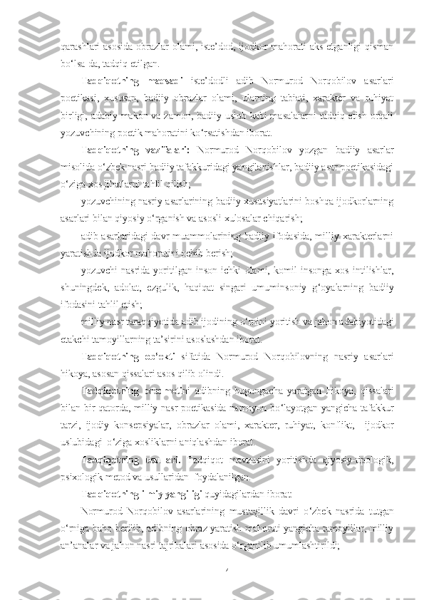 qarashlari asosida  obrazlar olami, iste’dod, ijodkor  mahorati aks etganligi  qisman
bo ‘ lsa-da, tadqiq etilgan. 
Tadqiqotning   maqsadi   iste’dodli   adib   Normurod   Norqobilov   asarlari
poetikasi,   xususan,   badiiy   obrazlar   olami,   ularning   tabiati,   xarakter   va   ruhiyat
birligi, adabiy makon va zamon, badiiy uslub kabi masalalarni  tadqiq etish orqali
yozuvchining poetik mahoratini ko ‘ rsatishdan iborat.
Tadqiqotning   vazifalari:   Normurod   Norqobilov   yozgan   badiiy   asarlar
misolida o ‘ zbek nasri badiiy tafakkuridagi yangilanishlar, badiiy asar poetikasidagi
o ‘ ziga xos jihatlarni tahlil qilish;
yozuvchining nasriy asarlarining badiiy xususiyatlarini boshqa ijodkorlarning
asarlari bilan qiyosiy o ‘ rganish va asosli xulosalar chiqarish; 
adib asarlaridagi davr muammolarining badiiy ifodasida, milliy xarakterlarni
yaratishda ijodkor mahoratini ochib berish; 
yozuvchi   nasrida   yoritilgan   inson   ichki   olami,   komil   insonga   xos   intilishlar,
shuningdek,   adolat,   ezgulik,   haqiqat   singari   umuminsoniy   g ‘ oyalarning   badiiy
ifodasini tahlil etish; 
milliy nasr taraqqiyotida adib ijodining o ‘ rnini yoritish va jahon adabiyotidagi
etakchi tamoyillarning ta’sirini asoslashdan iborat.
Tadqiqotning   ob’ekti   sifatida   Normurod   Norqobilovning   nasriy   asarlari
hikoya, asosan qissalari asos qilib olindi. 
Tadqiqotning   predmeti ni   adibning   bugungacha   yaratgan   hikoya,   qissalari
bilan bir qatorda, milliy nasr poetikasida namoyon bo ‘ layotgan yangicha tafakkur
tarzi,   ijodiy   konsepsiyalar,   obrazlar   olami,   xarakter,   ruhiyat,   konflikt,     ijodkor
uslubidagi  o ‘ ziga xosliklarni aniqlashdan iborat. 
Tadqiqotning   usullari.   Tadqiqot   mavzusini   yoritishda   qiyosiy-tipologik,
psixologik metod va usullaridan  foydalanilgan.
Tadqiqotning ilmiy yangiligi  quyidagilardan iborat:  
Normurod   Norqobilov   asarlarining   mustaqillik   davri   o ‘ zbek   nasrida   tutgan
o ‘ rniga baho berilib, adibning obraz yaratish mahorati yangicha tamoyillar, milliy
an’analar va jahon nasri tajribalari asosida o ‘ rganilib umumlashtirildi;
4 