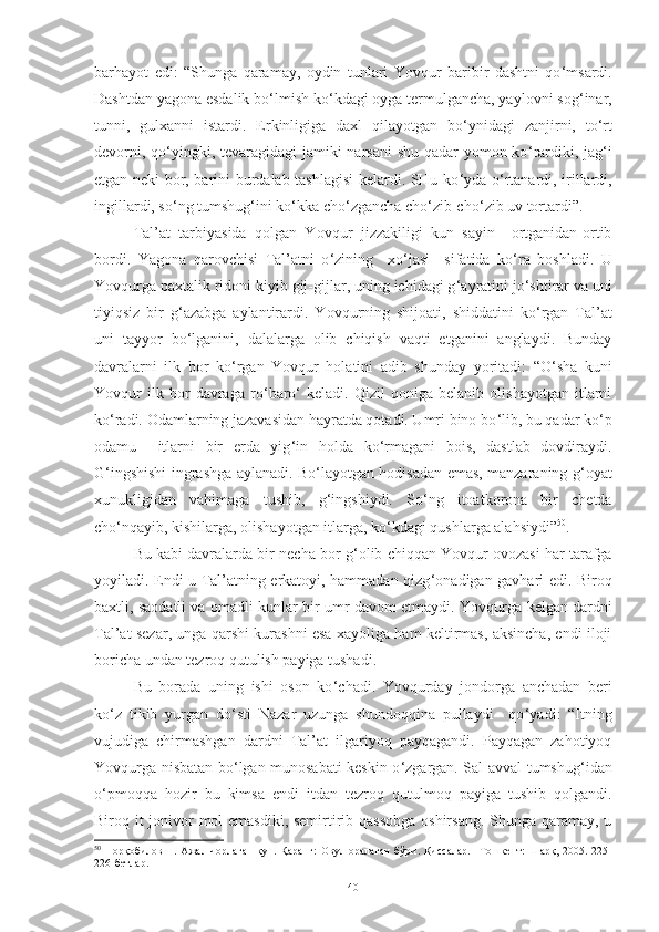 barhayot   edi :   “S h unga   qaramay,   oydin   tunlari   Y o vqur   baribir   dashtni   qo ‘ msardi.
Dashtdan yagona esdalik bo ‘ lmish ko ‘ kdagi oyga termulgancha, yaylovni sog ‘ inar,
tunni,   gulxanni   istardi.   Erkinligiga   daxl   qilayotgan   bo ‘ ynidagi   zanjirni,   to ‘ rt
devorni, qo ‘ yingki, tevaragidagi  jamiki  narsani  shu qadar  yomon ko ‘ rardiki, jag ‘ i
etgan neki bor, barini burdalab tashlagisi  kelardi. SHu ko ‘ yda o ‘ rtanardi, irillardi,
ingillardi, so ‘ ng tumshug ‘ ini ko ‘ kka cho ‘ zgancha cho ‘ zib-cho ‘ zib uv tortardi”.
Tal’at   tarbiyasida   qolgan   Y o vq u r   jizzakiligi   kun   sayin     ortganidan-ortib
bordi.   Y a gona   qarovchisi   Tal’atni   o ‘ zining     xo ‘ jasi     sifatida   ko ‘ ra   boshladi.   U
Y o vq u rga paxtalik ridoni kiyib gij- gijlar, uning ichidagi g ‘ ayratini jo ‘ shtirar va uni
tiyiqsiz   bir   g ‘ azabga   aylantirardi.   Y o vq u rning   shijoati,   shiddatini   ko ‘ rgan   Tal’at
uni   tayyor   bo ‘ lganini,   dalalarga   olib   chiqish   vaqti   etganini   anglaydi.   Bunday
davralarni   ilk   bor   ko ‘ rgan   Y o vq u r   holatini   adib   shunday   yoritadi :   “O ‘ sha   kuni
Y o vqur   ilk   bor   davraga   ro ‘ baro ‘   keladi.   Qizil   qoniga   belanib   olishayotgan   itlarni
ko ‘ radi. Odamlarning jazavasidan hayratda qotadi. Umri bino bo ‘ lib, bu qadar ko ‘ p
odamu     itlarni   bir   erda   yig ‘ in   holda   ko ‘ rmagani   bois,   dastlab   dovdiraydi.
G ‘ ingshishi ingrashga aylanadi. Bo ‘ layotgan hodisadan emas, manzaraning g ‘ oyat
xunukligidan   vahimaga   tushib,   g ‘ ingshiydi.   So ‘ ng   itoatkorona   bir   chetda
cho ‘ nqayib, kishilarga, olishayotgan itlarga, ko ‘ kdagi qushlarga alahsiydi” 50
.
Bu kabi davralarda bir necha bor g ‘ olib chiqqan Y o vq u r ovozasi har tarafga
yoyiladi. Endi u Tal’atning erkatoyi, hammadan qizg ‘ onadigan gavhari edi. Biroq
baxtli, saodatli va omadli kunlar bir umr davom etmaydi. Y o vq u rga   kelgan dardni
Tal’at sezar, unga qarshi kurashni esa xayoliga ham keltirmas, aksincha, endi iloji
boricha undan tezroq qutulish payiga tushadi. 
Bu   borada   uning   ishi   oson   ko ‘ chadi.   Y o vq u rday   jondorga   anchadan   beri
ko ‘ z   tikib   yurgan   do ‘ sti   Nazar   uzunga   shundoqqina   pullaydi     qo ‘ yadi :   “Itning
vujudiga   chirmashgan   dardni   Tal’at   ilgariyoq   payqagandi.   Payqagan   zahotiyoq
Yovqurga nisbatan bo ‘ lgan munosabati keskin o ‘ zgargan. Sal avval tumshug ‘ idan
o ‘ pmoqqa   hozir   bu   kimsa   endi   itdan   tezroq   qutulmoq   payiga   tushib   qolgandi.
Biroq it jonivor mol emasdiki, semirtirib qassobga  oshirsang. Shunga qaramay, u
50
  Норқобилов Н. Ажал  чорлаган  кун. Қаранг:  Овул оралаган  бўри. Қиссалар.  –Тошкент:  Шарқ, 2005. 225-
226-бетлар.  
40 