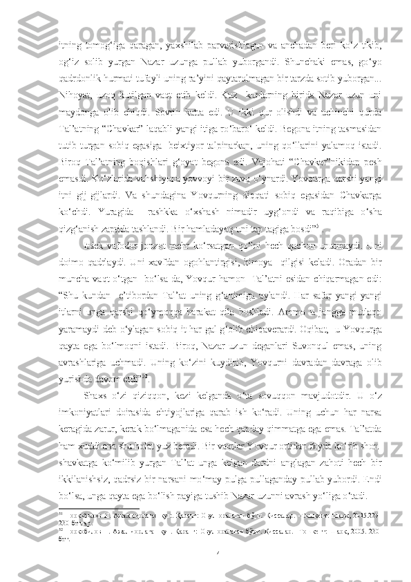 itning   tomog ‘ iga   qaragan,   yaxshilab   parvarishlagan   va   anchadan   beri   ko ‘ z   tikib,
og ‘ iz   solib   yurgan   Nazar   uzunga   pullab   yuborgandi.   Shunchaki   emas,   go ‘ yo
qadrdonlik hurmati tufayli uning ra’yini qaytarolmagan bir tarzda sotib yuborgan...
Nihoyat,   uzoq   kutilgan   vaqt   etib   keldi.   Kuz     kunlarning   birida   Nazar   uzun   uni
maydonga   olib   chiqdi.   Sovrin   katta   edi.   U   ikki   qur   olishdi   va   uchinchi   qurda
Tal’atning “Chavkar” laqabli yangi itiga ro ‘ baro ‘   keldi. Begona itning tasmasidan
tutib  turgan  sobiq   egasiga     beixtiyor   talpinarkan,  uning   qo ‘ llarini   yalamoq  istadi.
Biroq   Tal’atning   boqishlari   g ‘ oyat   begona   edi.   Vajohati   “C h avkar”nikidan   pesh
emasdi. Ko ‘ zlarida vahshiyona yovvoyi bir zavq o ‘ ynardi. Yovqurga qarshi yangi
itni   gij-gijlardi.   Va   shundagina   Yovqurning   diqqati   sobiq   egasidan   Chavkarga
ko ‘ chdi.   Yuragida     rashkka   o ‘ xshash   nimadir   uyg ‘ ondi   va   raqibiga   o ‘ sha
qizg ‘ anish zaptida tashlandi. Bir hamladayoq uni tap tagiga bosdi” 51
.
Itdek   vafodor   jonzot   mehr   ko ‘ rsatgan   qo ‘ lni   hech   qachon   unutmaydi.   Uni
doimo   qadrlaydi.   Uni   xavfdan   ogohlantirgisi,   himoya     qilgisi   keladi.   Oradan   bir
muncha vaqt o ‘ tgan   bo ‘ lsa-da, Y o vqur  hamon   Tal’atni  esidan chiqarmagan edi :
“S h u   kundan     e’tibordan   Tal’at   uning   g ‘ animiga   aylandi.   Har   safar   yangi-yangi
itlarni   unga   qarshi   qo ‘ ymoqqa   harakat   qila   boshladi.   Ammo   u   jangga   mutlaqo
yaramaydi deb o ‘ ylagan sobiq it har gal g ‘ olib chiqaverardi. Oqibat,   u Y o vqurga
qayta   ega   bo ‘ lmoqni   istadi.   Biroq,   Nazar   uzun   deganlari   Suvonqul   emas,   uning
avrashlariga   uchmadi.   Uning   ko ‘ zini   kuydirib,   Yovqurni   davradan   davraga   olib
yurishda davom etdi” 52
.
Shaxs   o ‘ zi   qiziqqon ,   kezi   kelganda   o ‘ ta   sovuqqon   mavjudotdir.   U   o ‘ z
imkoniyatlari   doirasida   ehtiyojlariga   qarab   ish   ko ‘ radi.   Uning   uchun   har   narsa
keragida   zarur, kerak bo ‘ lmaganida esa hech qanday qimmatga ega emas. Tal’atda
ham xuddi ana shu holat yuz beradi. Bir vaqtlar Y o vqur ortidan foyda ko ‘ rib shon-
shavkatga   ko ‘ milib   yurgan   Tal’at   unga   kelgan   dardni   anglagan   zahoti   hech   bir
ikkilanishsiz, qadrsiz bir narsani  mo ‘ may pulga pullaganday pullab yubordi. Endi
bo ‘ lsa, unga qayta ega bo ‘ lish payiga tushib Nazar uzunni avrash yo ‘ liga o ‘ tadi. 
51
  Норқобилов   Н.   Ажал   чорлаган   кун.   Қаранг:   Овул   оралаган   бўри.   Қиссалар.   –Тошкент:   Шарқ,   2005.229-
230-бетлар. 
52
  Норқобилов Н. Ажал  чорлаган  кун. Қаранг:  Овул оралаган  бўри. Қиссалар.  –Тошкент:  Шарқ, 2005. 230-
бет. 
41 