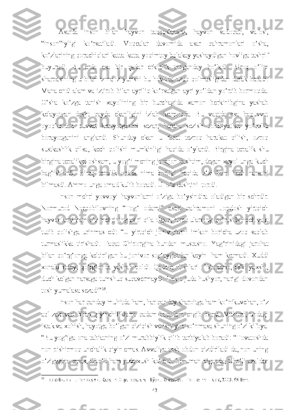 A sarda   inson   bilan   hayvon   taqqoslanadi,   hayvon   sadoqati,   vafosi,
“i nson ” iyligi   ko ‘ rsatiladi.   Voqealar   davomida   asar   qahramonlari   o ‘ sha,
ko ‘ zlarining qorachiqlari katta-katta   yoqimtoy bolakay yashaydigan hovliga tashrif
buyuradi.   Bu   erda   esa   bir   qadar   erkinlik   topganday   bo ‘ ladi.   Biroq   o ‘ lim
sharpasining  u bilan  izma-iz yurishi  bu hovlida uzoq qolmasligidan  darak beradi.
Mana endi alam va iztirob bilan ayriliq   ko ‘ rsatgan ayri yo ‘ ldan yo ‘ rtib bormoqda.
O ‘ sha   ko ‘ zga   tanish   xayolining   bir   burchagida   xamon   berkinibgina   yashab
kelayotgan   dasht   qayda   ekanligini   izlab   ketmoqda.   Bu   vaqtda   esa   baquvvat
oyoqlaridan   quvvat   ketayotganini   sezar,   barcha   sezish   qobiliyatlari   yo ‘ qolib
borayotganini   anglardi.   S h unday   ekan   u   faqat   tezroq   harakat   qilish,   ozroq
sustkashlik   qilsa,   kech   qolishi   mumkinligi   haqida   o ‘ ylardi.   Birgina   tepalik   shu
birgina tepalikni oshsam, u yog ‘ i mening   jonajon dashtim, degan xayol unga kuch
bag ‘ ishlardi.   Biroq   tepalik   ortida   nima   borligi   haqida   o ‘ zi   ham   hech   narsani
bilmasdi. Ammo unga omad kulib boqadi. U  o ‘ z dashtini  topdi . 
Inson   mehri   yovvoyi   hayvonlarni   o ‘ ziga   bo ‘ ysindira   oladigan   bir   sehrdir.
Normurod   Norqobilovning   “ Tog ‘   odami ”   asari   qahramoni   Jondosh   yirtqich
hayvonlarni ham o ‘ z mehrining asiri qila olgan, biroq ularning qo ‘ rasida hech vaqt
tutib   qolishga   ur i nmas   edi :   “U   yirtqich   jonivorlarni   imkon   boricha   uzoq   saqlab
turmaslikka   tirishadi.   Faqat   Chiporgina   bundan   mustasno.   Yag ‘ rinidagi   jarohat
bilan qo ‘ rg ‘ onga   keltirilgan bu jonivor  sog ‘ aygandan keyin   ham  ketmadi.  Xuddi
xonaki   itday,   qo ‘ rg ‘ onda   yashab   qoldi.   Qadam   olishlari   oliftanamo,   fe’li   yaxshi,
duch kelgan narsaga tumshuq suqavermaydi. Lekin juda hushyor, narigi dovondan
tosh yumalasa sezadi” 53
.  
Inson   h ar qanday muhitda ham, har qanday sharoitga ham ko ‘ nikuvchan, o ‘ z
aql-zakovati   bilan   qiyinchiliklarni   qadam-baqadam   engib   bordi.   Muhimi,   undagi
istak va xohish, hayotga bo ‘ lgan qiziqish va ishtiyoq so ‘ nmasa shuning o ‘ zi kifoya .
“Bu yog ‘ iga ona tabiatning o ‘ zi murabbiylik qilib tarbiyalab boradi : “Tovatoshda
non pishirmoq unchalik qiyin emas. Avvaliga tosh obdon qizdiriladi-da, non uning
o ‘ zigagina emas, Cho ‘ li ham juda xush ko ‘ radi. Umuman olganda, C h o ‘ li azaldan
53
 Норқобилов Н. Тоғ одами. Қаранг: Овул оралаган бўри. Қиссалар. –Тошкент: Шарқ, 2005. 68-бет. 
42 