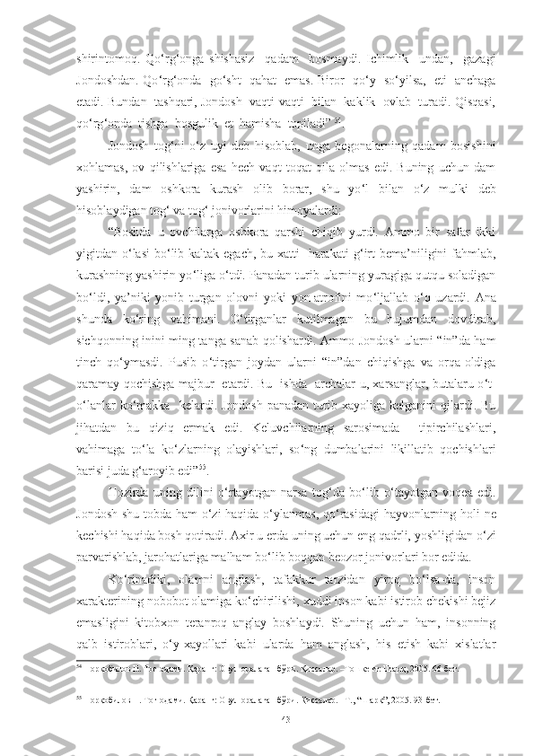 shirintomoq.   Qo ‘ rg ‘ onga   shishasiz     qadam     bosmaydi.   Ichimlik     undan,     gazagi
Jondoshdan. Qo ‘ rg ‘ onda   go ‘ sht   qahat   emas. Biror   qo ‘ y   so ‘ yilsa,   eti   anchaga
etadi. Bundan  tashqari, Jondosh  vaqti-vaqti  bilan  kaklik  ovlab  turadi. Qisqasi,
qo ‘ rg ‘ onda  tishga  bosgulik  et  hamisha  topiladi”   54
.
Jondosh   tog ‘ ni   o ‘ z   uyi   deb   hisoblab,   unga   begonalarning   qadam   bosishini
xohlamas,   ov   qilishlariga   esa   hech   vaqt   toqat   qila   olmas   edi.   Buning   uchun   dam
yashirin,   dam   oshkora   kurash   olib   borar,   shu   yo ‘ l   bilan   o ‘ z   mulki   deb
hisoblaydigan tog ‘  va tog ‘  jonivorlarini himoyalardi : 
“ Boshda   u   ovchilarga   oshkora   qarshi   chiqib   yurdi.   Ammo   bir   safar   ikki
yigitdan o ‘ lasi  bo ‘ lib kaltak egach, bu xatti-  harakati  g ‘ irt  bema’niligini  fahmlab,
kurashning yashirin yo ‘ liga o ‘ tdi. Panadan turib ularning yuragiga qutqu soladigan
bo ‘ ldi,   ya’niki   yonib   turgan   olovni   yoki   yon-atrofini   mo ‘ ljallab   o ‘ q   uzardi.   Ana
shunda   ko ‘ ring   vahimani.   O ‘ tirganlar   kutilmagan   bu   hujumdan   dovdirab,
sichqonning inini ming tanga sanab qolishardi. Ammo Jondosh ularni “in”da ham
tinch   qo ‘ ymasdi.   Pusib   o ‘ tirgan   joydan   ularni   “in”dan   chiqishga   va   orqa-oldiga
qaramay qochishga majbur   etardi. Bu   ishda   archalar-u, xarsanglar, butalaru o ‘ t-
o ‘ lanlar   ko ‘ makka    kelardi.  Jondosh   panadan  turib  xayoliga  kelganini   qilardi.  Bu
jihatdan   bu   qiziq   ermak   edi.   Keluvchilarning   sarosimada     tipirchilashlari,
vahimaga   to ‘ la   ko ‘ zlarning   olayishlari,   so ‘ ng   dumbalarini   likillatib   qochishlari
barisi juda g ‘ aroyib edi” 55
.  
Hozirda   uning   dilini   o ‘ rtayotgan   narsa   tog ‘ da   bo ‘ lib   o ‘ tayotgan   voqea   edi.
Jondosh shu tobda ham o ‘ zi haqida o ‘ ylanmas, qo ‘ rasidagi hayvonlarning holi ne
kechishi haqida bosh qotiradi. Axir u erda uning uchun eng qadrli, yoshligidan o ‘ zi
parvarishlab, jarohatlariga malham bo ‘ lib boqqan beozor jonivorlari bor edida. 
Ko‘rinadiki,   olamni   anglash,   tafakkur   tarzidan   yiroq   bo‘lsa-da,   inson
xarakterining nobobot olamiga ko‘chirilishi, xuddi inson kabi istirob chekishi bejiz
emasligini   kitobxon   teranroq   anglay   boshlaydi.   Shuning   uchun   ham,   insonning
qalb   istiroblari,   o‘y-xayollari   kabi   ularda   ham   anglash,   his   etish   kabi   xislatlar
54
 Норқобилов Н. Тоғ одами. Қаранг: Овул оралаган бўри. Қиссалар. –Тошкент: Шарқ, 2005. 66-бет.
55
 Норқобилов Н. Тоғ одами. Қаранг: Овул оралаган бўри. Қиссалар. –Т., “Шарқ”, 2005. 93-бет. 
43 