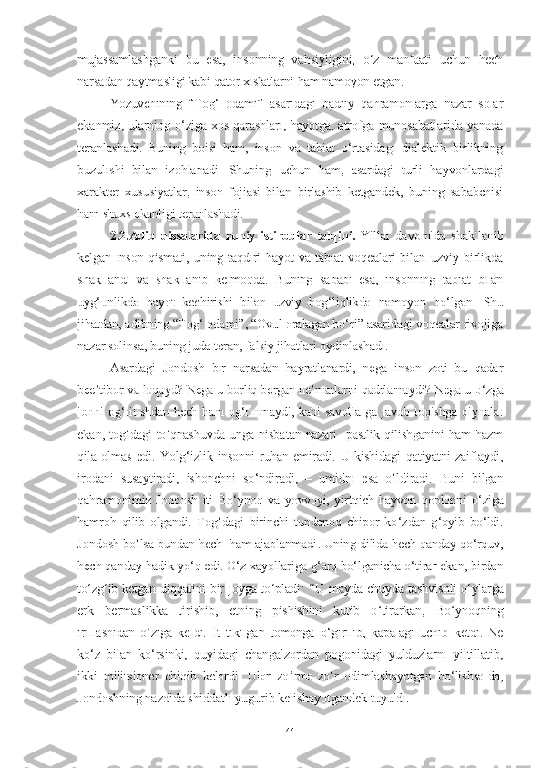 mujassamlashganki   bu   esa,   insonning   vahsiyligini,   o‘z   manfaati   uchun   hech
narsadan qaytmasligi kabi qator xislatlarni ham namoyon etgan. 
Yozuvchining   “Tog‘   odami”   asaridagi   badiiy   qahramonlarga   nazar   solar
ekanmiz, ularning o‘ziga xos qarashlari, hayotga, atrofga munosabatlarida yanada
teranlashadi.   Buning   boisi   ham,   inson   va   tabiat   o‘rtasidagi   dialektik   birlikning
buzulishi   bilan   izohlanadi.   Shuning   uchun   ham,   asardagi   turli   hayvonlardagi
xarakter   xususiyatlar,   inson   fojiasi   bilan   birlashib   ketgandek,   buning   sababchisi
ham shaxs ekanligi teranlashadi.
2.2.Adib   qissalarida   ruhiy   istiroblar   talqini.   Yillar   davomida   shakllanib
kelgan   inson   qismati,   uning   taqdiri   hayot   va   tabiat   voqealari   bilan   uzviy   birlikda
shakllandi   va   shakllanib   kelmoqda.   Buning   sababi   esa,   insonning   tabiat   bilan
uyg‘unlikda   hayot   kechirishi   bilan   uzviy   bog‘liqlikda   namoyon   bo‘lgan.   Shu
jihatdan, adibning “Tog‘ odami”, “Ovul oralagan bo‘ri” asaridagi voqealar rivojiga
nazar solinsa, buning juda teran, falsiy jihatlari oydinlashadi.
Asardagi   Jondosh   bir   narsadan   hayratlanardi,   nega   inson   zoti   bu   qadar
bee’tibor va loqayd? Nega u borliq bergan ne’matlarni qadrlamaydi? Nega u o ‘ zga
jonni og ‘ ritishdan hech ham og ‘ rinmaydi, kabi savollarga javob topishga qiynalar
ekan,  tog ‘ dagi  to ‘ qnashuvda  unga  nisbatan  nazari     pastlik  qilishganini   ham  hazm
qila   olmas   edi.   Y o lg ‘ izlik   insonni   ruhan   emiradi.   U   kishidagi   qatiyatni   zaiflaydi,
irodani   susaytiradi,   ishonchni   so ‘ ndiradi,   –   umidni   esa   o ‘ ldiradi.   Buni   bilgan
qahramonimiz   Jondosh   iti   Bo ‘ ynoq   va   yovvoyi,   yirtqich   hayvon   qoplonni   o ‘ ziga
hamro h   qilib   olgandi.   Tog ‘ dagi   birinchi   tundanoq   chipor   ko ‘ zdan   g ‘ oyib   bo ‘ ldi.
Jondosh bo ‘ lsa bundan hech  ham ajablanmadi .  Uning dilida hech qanday qo ‘ rquv,
hech qanday hadik yo ‘ q edi. O ‘ z xayollariga g ‘ arq bo ‘ lganicha o ‘ tirar ekan, birdan
to ‘ zg ‘ ib ketgan diqqatini bir joyga to ‘ pladi :   “U mayda-chuyda tashvishli  o ‘ ylarga
erk   bermaslikka   tirishib,   etning   pishishini   kutib   o ‘ tirarkan,   Bo ‘ ynoqning
irillashidan   o ‘ ziga   keldi.   It   tikilgan   tomonga   o ‘ girilib,   kapalagi   uchib   ketdi.   Ne
ko ‘ z   bilan   ko ‘ rsinki,   quyidagi   changalzordan   pogonidagi   yulduzlarni   yiltillatib,
ikki   militsioner   chiqib   kelardi.   Ular   zo ‘ rma-zo ‘ r   odimlashayotgan   bo ‘ lishsa-da,
Jondoshning nazdida shiddatli yugurib kelishayotgandek tuyuldi. 
4 