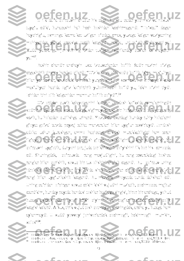 U   ilk   daf’a   qo ‘ rquvni   chuqur   his   qildi.   Bu   shu   qadar   yoqimsiz   va   noxush
tuyg ‘ u   ediki,   bunaqasini   hali   hech   boshidan   kechirmagandi.   “To ‘ xta!”   degan
hayqirig ‘ u,   osmonga   ketma-ket   uzilgan   o ‘ qdan   emas,   yuzaga   kelgan   vaziyatning
mohiyatidan   yuragi   orqasiga   tortib   ketgandi.   Tavba,   uni   ta’qib   etishayapti-ya!
Xuddi   yaralangan   jonivorning   izidan   tushgan   ovchilarday   quvlab   kelishayapti-
ya!” 56
.
Bashir   chandir   anchayin   usta   izquvarlardan   bo ‘ lib   Sadir   nazirni   o ‘ ziga
ergashtirib tinmay harakat qilardi : “O ‘ z kasbiga o ‘ ta sodiq bo ‘ lib, ishga mas’uliyat
bilan yondoshar, shunchaki  qimirlab yurganlarni jini sevmasdi.  U bir  xayoli kasb
mas’uliyati   haqida   og ‘ iz   ko ‘ pirtirib   yubormoqchi   bo ‘ ldi-yu,   lekin   o ‘ zini   tiydi.
Ichidan itini olib kelganidan mamnun bo ‘ lib qo ‘ ydi”. 57
O ‘ z   ortidan   quvib   kelayotganini   ko ‘ rgan   Jondosh   ko ‘ ksida   nimalarningdir
sodir   bo ‘ layotganini   sezar,   o ‘ ziga   sig ‘ may   karaxt   bir   holga   tushib   qolayotganini
sezib,  bu  holatdan  qutilishga  urinardi.  Y o zuvchi   asardagi   bunday ruhiy holatlarni
g ‘ oyat   go ‘ zal   tarzda   peyzaj   tabiat   manzaralari   bilan   uyg ‘ un   tasvirlaydi .   Jondosh
adolat   uchun   kurashgan,   ammo   haqiqatga   etishish   murakkabligini   ham   teran
ilg ‘ aydi.   “Jondosh     ta’qibga   uchrash   g ‘ oyat   noxushligini,   u   kishida   jirkanch   bir
qo ‘ rquvni uyg ‘ otib, dunyoni tor, juda tor ko ‘ rsatib qo ‘ yishini ilk bor his   etmoqda
edi.   Shuningdek,     qo ‘ rquvda     rang   mavjudligini,   bu   rang   tevarakdagi   boshqa
ranglar   bilan   qorishib,   sovuq   bir   tus   olishini   anglab   etgandi.   Bu     qo ‘ rquv   uning
idrokida     formali   kishilar   qiyofasida   shakllanib,   ular   chiqib   kelgan   changalzor
rangi   bilan   uyg ‘ unlashib   ketgandi.   Bu   manzara   nihoyatda   tunda   dahshatli   edi.
Uning qa’ridan   o ‘ pirgan sovuq epkin kishi vujudini muzlatib, qochmoqqa majbur
etardikim, bunday paytda bandasi toshlar bag ‘ riga singisi, biror-bir archaga, yohud
butaga   aylanib   odam   oyog ‘ i   etishi   qiyin   bo ‘ lgan   tog ‘ lar   bag ‘ rida   abadiy   qolib
ketgisi kelardi. Afsus, tirik vujud tosh qotmaydi, shuningdek, archa-yu butaga ham
aylanmaydi.   U   xuddi   yovvoyi   jonivorlardek   qochmog ‘ i,   bekinmog ‘ i     mumkin,
xolos” 58
.  
56
 Норқобилов Н. Тоғ одами. Қаранг: Овул оралаган бўри. Қиссалар. –Тошкент: Шарқ, 2005. 80-бет. 
57
 Норқобилов Н. Ажал чорлаган кун. Қаранг: Овул оралаган бўри. Қиссалар. –Тошкент: Шарқ, 2005. 81-бет.
58
 Норқобилов Н. Тоғ одами. Қаранг: Овул оралаган бўри. Қиссалар. –Тошкент: Шарқ, 2005.91-92-бетлар. 
45 