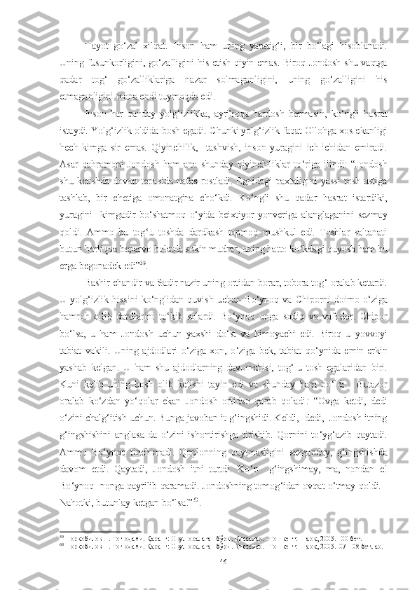 Hayot   go ‘ zal   xilqat.   Inson   ham   uning   yaratig ‘ i,   bir   bo ‘ lagi   hisoblanadi.
Uning fusunkorligini, go ‘ zalligini his etish qiyin emas. Biroq Jondosh shu vaqtga
qadar   tog ‘   go ‘ zalliklariga   nazar   solmaganligini,   uning   go ‘ zalligini   his
etmaganligini mana endi tuymoqda edi. 
Inson   har   qanday   yolg ‘ izlikka,   ayriliqqa   bardosh   bermasin,   ko ‘ ngli   hasrat
istaydi. Y o lg ‘ izlik oldida bosh egadi. C h unki yolg ‘ izlik faqat Ollohga xos ekanligi
hech   kimga   sir   emas.   Qiyinchilik,     tashvish,   inson   yuragini   ich-ichidan   emiradi.
Asar   qahramoni   Jondosh   ham   ana   shunday   qiyinchiliklar   to ‘ riga   ilindi :   “Jondosh
shu   ketishda   dovon  tepasida   nafas   rostladi.   Egnidagi   paxtaligini   yassi   tosh   ustiga
tashlab,   bir   chetiga   omonatgina   cho ‘ kdi.   Ko ‘ ngli   shu   qadar   hasrat   istardiki,
yuragini     kimgadir   bo ‘ shatmoq   o ‘ yida   beixtiyor   yonveriga   alanglaganini   sezmay
qoldi.   Ammo   bu   tog ‘ u   toshda   dardkash   topmoq   mushkul   edi.   Toshlar   saltanati
butun borliqqa beparvo holatda sokin mudrar, uning hatto ko ‘ kdagi quyosh ham bu
erga begonadek edi” 59
.
Bashir chandir va Sadir nazir uning ortidan borar, tobora tog ‘  oralab ketardi.
U   yolg ‘ izlik   hissini   ko ‘ nglidan   quvish   uchun   Bo ‘ ynoq   va   C hi porni   doimo   o ‘ ziga
hamroh   qilib   dardlarini   to ‘ kib   solardi.   Bo ‘ ynoq   unga   sodiq   va   vafodor.   C h ipor
bo ‘ lsa,   u   ham   Jondosh   uchun   yaxshi   do ‘ st   va   himoyachi   edi.   Biroq   u   yovvoyi
tabiat   vakili.   Uning   ajdodlari   o ‘ ziga   xon,   o ‘ ziga   bek,   tabiat   qo ‘ ynida   emin-erkin
yashab   kelgan.   U   ham   shu   ajdodlarning   davomchisi,   tog ‘ -u   tosh   egalaridan   biri.
Kuni   kelib   uning   bosh   olib   ketishi   tayin   edi   va   shunday   ham   bo ‘ ldi.     Butazor
oralab   ko ‘ zdan   yo ‘ qolar   ekan   Jondosh   ortidan   qarab   qoladi :   “Ovga   ketdi,   dedi
o ‘ zini chalg ‘ itish uchun. Bunga javoban it g ‘ ingshidi. Keldi,- dedi,  Jondosh itning
g ‘ ingshishini   anglasa-da   o ‘ zini   ishontirishga   tirishib.   Qornini   to ‘ yg ‘ azib   qaytadi.
Ammo   Bo ‘ ynoq   tinchimadi.   Qoplonning   qaytmasligini   sezganday,   g ‘ ingshishda
davom   etdi.   Qaytadi,   Jondosh   itni   turtdi.   Ko ‘ p     g ‘ ingshimay,   ma,   nondan   e!
Bo ‘ ynoq  nonga qayrilib qaramadi. Jondoshning tomog ‘ idan ovqat o ‘ tmay qoldi. -
Nahotki, butunlay ketgan bo ‘ lsa!” 60
.
59
 Норқобилов Н. Тоғ одами. Қаранг: Овул оралаган бўри. Қиссалар. –Тошкент: Шарқ, 2005. 100-бет. 
60
 Норқобилов Н. Тоғ одами. Қаранг: Овул оралаган бўри. Қиссалар. –Тошкент: Шарқ, 2005.107-108-бетлар. 
46 