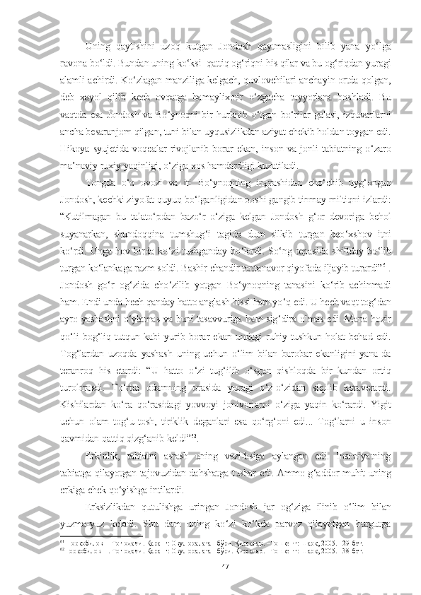 Uning   qaytishini   uzoq   kutgan   Jondosh   qaytmasligini   bilib   yana   yo ‘ lga
ravona bo ‘ ldi. Bundan uning ko ‘ ksi  qattiq og ‘ riqni his qilar va bu og ‘ riqdan yuragi
alamli achirdi. Ko ‘ zlagan manziliga kelgach, quvlovchilari anchayin ortda qolgan,
deb   xayol   qilib   kech   ovqatga   bamaylixotir   o ‘ zgacha   tayyorlana   boshladi.   Bu
vaqtda   esa   Jondosh   va   Bo ‘ ynoqni   bir   hurkitib   o ‘ tgan   bo ‘ rilar   galasi,   izquvarlarni
ancha besaranjom qilgan, tuni bilan uyqusizlikdan aziyat chekib holdan toygan edi.
Hikoya   syujetida   voqealar   rivojlanib   borar   ekan,   inson   va   jonli   tabiatning   o ‘ zaro
ma’naviy ruxiy yaqinligi, o ‘ ziga xos hamdardligi kuzatiladi. 
Tongda   o ‘ q   ovozi   va   iti   Bo ‘ ynoqning   ingrashidan   cho ‘ chib   uyg ‘ ongan
Jondosh, kechki ziyofat quyuq bo ‘ lganligidan boshi gangib tinmay miltiqni izlardi :
“Kutilmagan   bu   talato ‘ pdan   bazo ‘ r   o ‘ ziga   kelgan   Jondosh   g ‘ or   devoriga   behol
suyanarkan,   shundoqqina   tumshug ‘ i   tagida   dum   silkib   turgan   beo ‘ xshov   itni
ko ‘ rdi.   Unga   hov   birda   ko ‘ zi   tushganday   bo ‘ lardi.   So ‘ ng   tepasida   shiftday   bo ‘ lib
turgan ko ‘ lankaga razm soldi. Bashir chandir tantanavor qiyofada iljayib turardi” 61
.
Jondosh   go ‘ r   og ‘ zida   cho ‘ zilib   yotgan   Bo ‘ ynoqning   tanasini   ko ‘ rib   achinmadi
ham. Endi unda hech qanday hatto anglash hissi ham yo ‘ q edi.   U hech vaqt tog ‘ dan
ayro yashashni  o ‘ ylamas va buni tasavvuriga ham sig ‘ dira olmas edi. Mana hozir
qo ‘ li   bog ‘ liq   tutqun   kabi   yurib   borar   ekan   undagi   ruhiy   tushkun   holat   behad   edi .
Tog ‘ lardan   uzoqda   yashash   uning   uchun   o ‘ lim   bilan   barobar   ekanligini   yana-da
teranroq   his   etardi:   “U   hatto   o ‘ zi   tug ‘ ilib   o ‘ sgan   qishloqda   bir   kundan   ortiq
turolmasdi.   To ‘ rtta   odamning   orasida   yuragi   o ‘ z-o ‘ zidan   siqilib   ketaverardi.
Kishilardan   ko ‘ ra   qo ‘ rasidagi   yovvoyi   jonivorlarni   o ‘ ziga   yaqin   ko ‘ rardi.   Yigit
uchun   olam   tog ‘ u-tosh,   tiriklik   deganlari   esa   qo ‘ rg ‘ oni   edi...   Tog ‘ larni   u   inson
qavmidan qattiq qizg ‘ anib keldi” 62
.   
Erkinlik,   tabiatni   asrash   uning   vazifasiga   aylangan   edi.   Insoniyatning
tabiatga qilayotgan tajovuzidan dahshatga tushar edi. Ammo g ‘ addor muhit uning
erkiga chek qo ‘ yishga intilardi. 
Erksiz likdan   qutulishga   uringan   Jondosh   jar   og ‘ ziga   ilinib   o ‘ lim   bilan
yuzma-yuz   keladi.   S h u   dam   uning   ko ‘ zi   ko ‘ kda   parvoz   qilayotgan   burgutga
61
 Норқобилов Н Тоғ одами. Қаранг: Овул оралаган бўри. Қиссалар. –Тошкент: Шарқ, 2005. 129-бет. 
62
Норқобилов Н. Тоғ одами. Қаранг: Овул оралаган бўри. Қиссалар. –Тошкент: Шарқ, 2005. 138-бет. 
47 