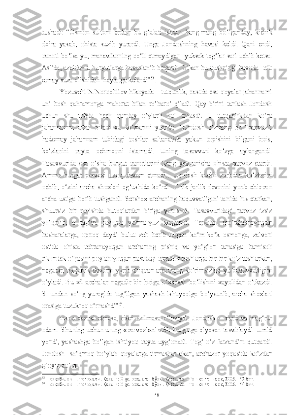 tushadi :   “Osmon   sultoni   erdagi   bu   g ‘ alati   ishdan   hang-mang   bo ‘ lganday,   kichik
doira   yasab,   ohista   suzib   yurardi.   Unga   Jondoshning   havasi   keldi.   Qani   endi,
qanoti bo ‘ lsa-yu, manavilarning qo ‘ li etmaydigan   yuksak tog ‘ lar sari uchib ketsa.
Aslida, azaldan u burgutlarga havaslanib boqardi. Ulkan bu qushning  havoda  qilt
etmay suza olishidan  hayratga kelardi” 63
.
Yozuvchi   N.Norqobilov   hikoyada      tutqunlik, pastda esa qoyalar jahannami
uni   bosh   qahramonga   mahorat   bilan   ro ‘ baro ‘   qiladi.   Qay   birini   tanlash   Jondosh
uchun   shu   tobda   hech   qanday   o ‘ ylarli   hol   emasdi.   U   tutqunlikdan   ko ‘ ra
jahannamni   afzal   biladi   va   ko ‘ zlarini   yumdi :   “Jondosh   o ‘ zining   bu   “parvoz”i
hademay   jahannam   tubidagi   toshlar   saltanatida   yakun   topishini   bilgani   bois,
ko ‘ zlarini   qayta   ochmoqni   istamadi.   Uning   tasavvuri   ko ‘ zga   aylangandi.
Tasavvurida   esa   o ‘ sha   burgut   qanotlarini   keng   yozganicha   ohista   parvoz   etardi.
Ammo   burgut   parvozi   uzoq   davom   etmadi...   Jondosh   kuchli   zarbdan   ko ‘ zlarini
ochib,   o ‘ zini   archa   shoxlari   og ‘ ushida   ko ‘ rdi.   U   tik   jarlik   devorini   yorib   chiqqan
archa ustiga borib tushgandi. Sershox archaning baquvvatligini tanida his etarkan,
shuursiz   bir   ravishda   butoqlardan   biriga   yopishdi.   Tasavvuridagi   parvoz   izsiz
yo ‘ qolib,   u   tag ‘ in   hayotga   yuzma-yuz   kelgandi.   Tepadan   mo ‘ ralashayotgan
basharalarga,   oppoq   daydi   bulut   zeb   berib   turgan   ko ‘ m-ko ‘ k   osmonga,   zalvori
ostida   ohista   tebranayotgan   archaning   pishiq   va   yo ‘ g ‘ on   tanasiga   bamisoli
tikondek o ‘ ljasini poylab yotgan pastdagi qirrador toshlarga bir-bir ko ‘ z tashlarkan,
negadir, tik jarlik devorni yorib chiqqan archaning ko ‘ rimsizligi-yu baquvvatligini
o ‘ yladi.  Bu   xil   archalar   negadir   bir-biriga  o ‘ xshash   bo ‘ lishini   xayolidan   o ‘ tkazdi.
SHundan   so ‘ ng   yuragida   tug ‘ ilgan   yashash   ishtiyoqiga   bo ‘ ysunib,   archa   shoxlari
orasiga tuzukroq o ‘ rnashdi” 64
.  
Inson   qazosi   etmasa,   risqi   uzilmasa   o ‘ lmaydi.   Jondosh   –   mard   va   mag ‘ rur
odam. S h uning uchun uning «parvozi»ni adib burgutga qiyosan tasvirlaydi. Umid
yondi, yashashga  bo ‘ lgan ishtiyoq qayta uyg ‘ onadi. Tog ‘   o ‘ z farzandini  qutqardi.
Jondosh     so ‘ qmoq   bo ‘ ylab   qoyalarga   tirmashar   ekan,   archazor   yoqasida   ko ‘ zdan
g ‘ oyib bo ‘ ldi. 
63
 Норқобилов Н. Тоғ одами. Қаранг: Овул оралаган бўри. Қиссалар. –Тошкент: Шарқ, 2005. 142-бет. 
64
 Норқобилов Н. Тоғ одами. Қаранг: Овул оралаган бўри. Қиссалар. –Тошкент: Шарқ, 2005. 14-бет. 
48 