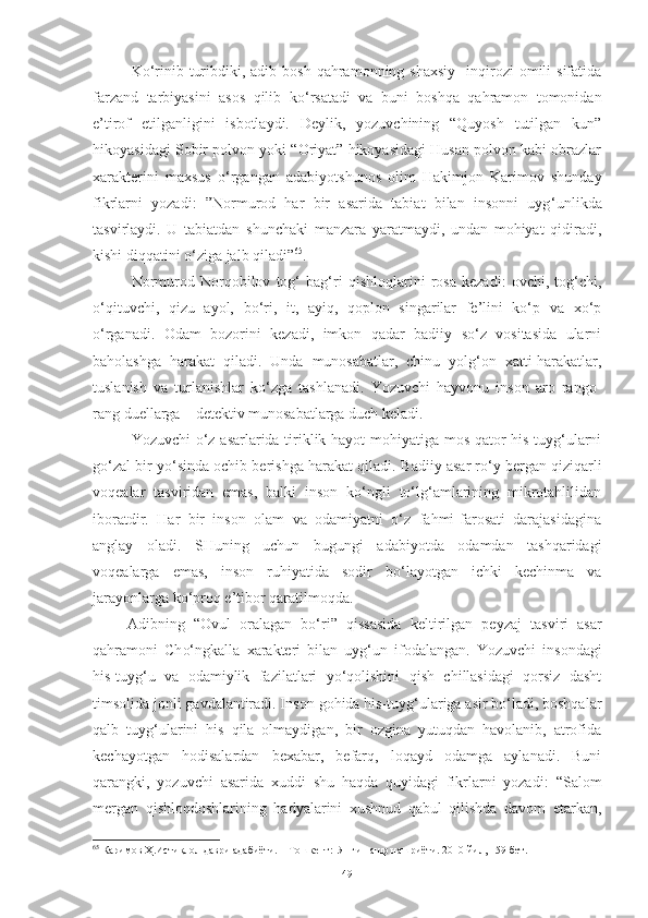 K o ‘ rinib  turibdiki, adib  bosh  qahramonning shaxsiy    inqirozi  omili   sifatida
farzand   tarbiyasini   asos   qilib   ko ‘ rsatadi   va   buni   boshqa   qahramon   tomonidan
e’tirof   etilganligini   isbotlaydi.   Deylik,   yozuvchining   “Quyosh   tutilgan   kun”
hikoyasidagi Sobir polvon yoki “Oriyat” hikoyasidagi Husan polvon kabi obrazlar
xarakterini   maxsus   o ‘ rgangan   adabiyotshunos   olim   Hakimjon   Karimov   shunday
fikrlarni   yozadi:   ”Normurod   har   bir   asarida   tabiat   bilan   insonni   uyg ‘ unlikda
tasvirlaydi.   U   tabiatdan   shunchaki   manzara   yaratmaydi,   undan   mohiyat   qidiradi,
kishi diqqatini o ‘ ziga jalb qiladi” 65
.  
Normurod   Norqobilov   tog‘   bag‘ri   qishloqlarini   rosa   kezadi:   ovchi,   tog‘chi,
o‘qituvchi,   qizu   ayol,   bo‘ri,   it,   ayiq,   qoplon   singarilar   fe’lini   ko‘p   va   xo‘p
o‘rganadi.   Odam   bozorini   kezadi,   imkon   qadar   badiiy   so‘z   vositasida   ularni
baholashga   harakat   qiladi.   Unda   munosabatlar,   chinu   yolg‘on   xatti-harakatlar,
tuslanish   va   turlanishlar   ko‘zga   tashlanadi.   Yozuvchi   hayvonu   inson   aro   rango-
rang duellarga – detektiv munosabatlarga duch keladi. 
Y o zuvchi o‘z asarlarida tiriklik hayot mohiyatiga mos qator his-tuyg‘ularni
go‘zal bir yo‘sinda ochib berishga harakat qiladi.  Badiiy asar ro‘y bergan qiziqarli
voqealar   tasviridan   emas,   balki   inson   ko‘ngli   to‘lg‘amlarining   mikrotahlilidan
iboratdir.   Har   bir   inson   olam   va   odamiyatni   o‘z   fahmi-farosati   darajasidagina
anglay   oladi.   SHuning   uchun   bugungi   adabiyotda   odamdan   tashqaridagi
voqealarga   emas,   inson   ruhiyatida   sodir   bo‘layotgan   ichki   kechinma   va
jarayonlarga ko‘proq e’tibor qaratilmoqda.
Adibning   “Ovul   oralagan   bo‘ri”   qissasida   keltirilgan   peyzaj   tasviri   asar
qahramoni   Ch o‘ngkalla   x arakteri   bilan   uyg‘un   ifodalangan.   Y o zuvchi   insondagi
his-tuyg‘u   va   odamiylik   fazilatlari   yo‘qolishini   qish   chillasidagi   qorsiz   dasht
timsoli da  jonli gavdalantiradi. Inson   gohida his-tuyg‘ulariga asir bo‘ladi, boshqalar
qalb   tuyg‘ularini   his   qila   olmaydigan,   bir   ozgina   yutuqdan   havolanib,   atrofida
kechayotgan   hodisalardan   bexabar,   befarq,   loqayd   odamga   aylanadi.   Buni
qarangki,   yozuvchi   asarida   xuddi   shu   haqda   quyidagi   fikrlarni   yozadi :   “Salom
mergan   qishloqdoshlarining   hadyalarini   xushnud   qabul   qilishda   davom   etarkan,
65
 Каримов Ҳ.Истиқлол даври адабиёти. – Тошкент:  Янги нашр нашриёти. 2010 йил, 159-бет.
49 