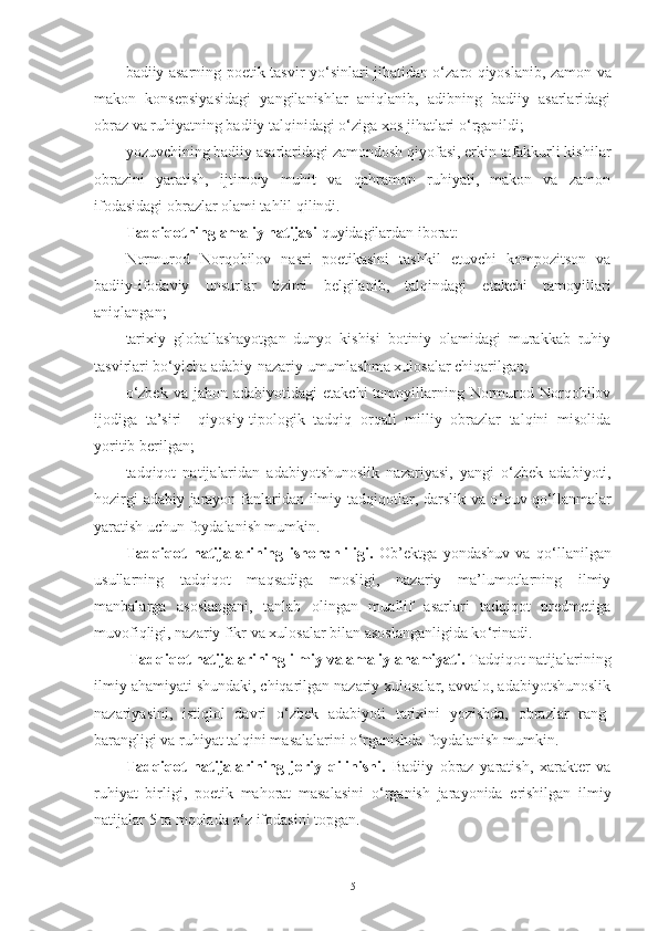 badiiy asarning poetik tasvir yo ‘ sinlari jihatidan o ‘ zaro qiyoslanib, zamon va
makon   konsepsiyasidagi   yangilanishlar   aniqlanib,   adibning   badiiy   asarlaridagi
obraz va ruhiyatning badiiy talqinidagi o ‘ ziga xos jihatlari o ‘ rganildi; 
yozuvchining badiiy asarlaridagi zamondosh qiyofasi, erkin tafakkurli kishilar
obrazini   yaratish,   ijtimoiy   muhit   va   qahramon   ruhiyati,   makon   va   zamon
ifodasidagi obrazlar olami tahlil qilindi. 
Tadqiqotning amaliy natijasi  quyidagilardan iborat:
Normurod   Norqobilov   nasri   poetikasini   tashkil   etuvchi   kompozitson   va
badiiy-ifodaviy   unsurlar   tizimi   belgilanib,   talqindagi   etakchi   tamoyillari
aniqlangan; 
tarixiy   globallashayotgan   dunyo   kishisi   botiniy   olamidagi   murakkab   ruhiy
tasvirlari bo ‘ yicha adabiy-nazariy umumlashma xulosalar chiqarilgan; 
o ‘ zbek  va  jahon  adabiyotidagi   etakchi   tamoyillarning  Normurod  Norqobilov
ijodiga   ta’siri     qiyosiy-tipologik   tadqiq   orqali   milliy   obrazlar   talqini   misolida
yoritib berilgan; 
tadqiqot   natijalaridan   adabiyotshunoslik   nazariyasi,   yangi   o ‘ zbek   adabiyoti,
hozirgi adabiy jarayon fanlaridan ilmiy tadqiqotlar, darslik va o ‘ quv-qo ‘ llanmalar
yaratish uchun foydalanish mumkin.
Tadqiqot   natijalarining   ishonchliligi.   Ob’ektga   yondashuv   va   qo ‘ llanilgan
usullarning   tadqiqot   maqsadiga   mosligi,   nazariy   ma’lumotlarning   ilmiy
manbalarga   asoslangani,   tanlab   olingan   muallif   asarlari   tadqiqot   predmetiga
muvofiqligi, nazariy fikr va xulosalar  bilan asoslanganligida ko ‘ rinadi. 
  Tadqiqot natijalarining ilmiy va amaliy ahamiyati.  Tadqiqot natijalarining
ilmiy ahamiyati shundaki, chiqarilgan nazariy xulosalar, avvalo, adabiyotshunoslik
nazariyasini,   istiqlol   davri   o ‘ zbek   adabiyoti   tarixini   yozishda,   obrazlar   rang-
barangligi va ruhiyat talqini masalalarini o ‘ rganishda foydalanish mumkin.  
Tadqiqot   natijalarining   joriy   qilinishi.   Badiiy   obraz   yaratish,   xarakter   va
ruhiyat   birligi,   poetik   mahorat   masalasini   o ‘ rganish   jarayonida   erishilgan   ilmiy
natijalar 5 ta mqolada o‘z ifodasini topgan. 
5 