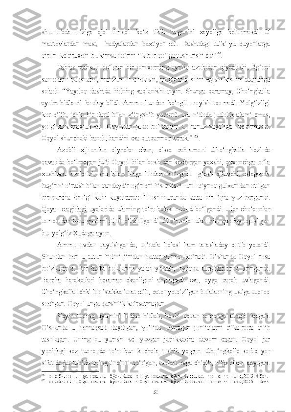 shu   tobda   o‘ziga   ajal   timsoli   ko‘z   tikib   turganini   xayoliga   keltirmasdi.   U
maqtovlardan   mast,     hadyalardan   baxtiyor   edi.   Dashtdagi   tulki-yu   quyonlarga
qiron  keltiruvchi bu kimsa bo‘rini ilk bor qo‘lga tushurishi edi” 66
.   
Tabiat   mahsuli   bo‘lgan   b ir   jonivorning   ayriliq   azobidan   qiynalishi,   fig‘oni
samolarni qaqshatib, mahzun oh chekishi, mag‘rur boshini egishi kishini taajjubga
soladi :   “Yaydoq   dashtda   hidning   saqlanishi   qiyin.   Shunga   qaramay,   Cho‘ngkalla
ayrim   hidlarni   farqlay   bildi.   Ammo   bundan   ko‘ngli   oroyish   topmadi.   Yolg‘izligi
kor   qilib,   ichki   bir   dard   bilan   g‘ingshib   yubordi.   Bu   nidoda   judolik   alami   emas,
yolg‘izlik   mavjud   edi.   Oqyoldan   judo   bo‘lganini   u     hanuz   xayoliga     keltirmasdi.
Oqyol shunchaki bandi, bandini esa qutqarmoq kerak.”   67
.
A zobli   xijrondan   qiynalar   ekan,   qissa   qahramoni   C h o‘ngkalla   hozirda
qavatida bo‘lmagan jufti Oqyol bilan boshidan kechirgan yaxshi, quvonchga to‘la
xushbaxt   kunlarini,   shu   bilan   birga   birdam   ko‘ngilni     g‘ash   qiluvchi,   eslaganda
bag‘rini o‘rtash bilan qandaydir og‘riqni his qilishi  uni  qiynoq gulxanidan otilgan
bir   parcha   cho‘g‘   kabi   kuydirardi :   “Toshliburunda   katta   bir   fojia   yuz   bergandi.
Qoya     etagidagi   uyalarida   ularning   to‘rt   bolasi   nobud   bo‘lgandi.   Ular   cho‘ponlar
tomonidan tutunga dimiqtirib o‘ldirilgandi. Cho‘ponlar ular inini qanday topishgan
bu  yolg‘iz Xudoga ayon. 
Ammo   ovdan   qaytishganda,   to‘rtala   bolasi   ham   tarashaday   qotib   yotardi.
Shundan   beri   u   tutun   hidini   jinidan   battar   yomon   ko‘radi.   O‘shanda   Oqyol   rosa
bo‘zlagandi.   Bir   hafta   bolalarini   yalab-yulqab,   oyoqqa   turg‘izmoqqa   uringandi.
Barcha   harakatlari   besamar   ekanligini   anglagach   esa,   oyga   qarab   uvlagandi.
Cho‘ngkalla ichki bir istakka itoat etib, qator yotqizilgan bolalarning ustiga tuproq
sochgan. Oqyol unga qarshilik ko‘rsatmagan. 
Keyin   tuproq   uyumini   hidlab-hidlab,   boshi   oqqan   tomonga   uloqib   ketgan.
O‘shanda   u   bemaqsad   daydigan,   yo‘lida   uchragan   jonliqlarni   tilka-pora   qilib
tashlagan.   Uning   bu   yurishi   sel   yuvgan   jarlikkacha   davom   etgan.   Oqyol   jar
yonidagi   soz   tuproqda   to‘rt   kun   kuchala   tushib   yotgan.   Cho‘ngkalla   sodiq   yor
sifatida jar tubida uning tinchini qo‘rigan, tunlari ovga chiqib, o‘lja bilan  qaytgan.
66
  Норқобилов Н. Овул оралаган бўри. Қаранг: Овул оралаган бўри. Қиссалар. –Тошкент: Шарқ, 2005. 8-бет. 
67
  Норқобилов Н. Овул оралаган бўри. Қаранг: Овул оралаган бўри. Қиссалар. –Тошкент: Шарқ, 2005.11-бет.
50 