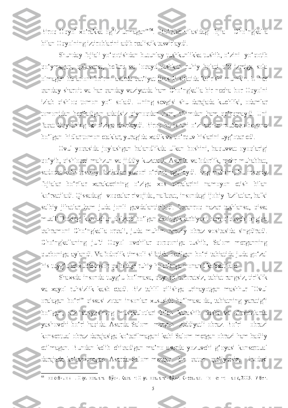 Biroq   Oqyol   xo‘rakka   og‘iz   urmagan” 68
.     Bo‘rilar   oilasidagi   fojia   –   C h o‘ngkalla
bilan Oqyolning iztiroblarini adib realistik tasvirlaydi.
Shunday   fojiali yo‘qotishdan butunlay tushkunlikka tushib, o‘zini   yo‘qotib
qo‘ymagan,   qolaversa,   befarq   va   loqayd   tushkun   ruhiy   holati   o‘z   izmiga   sola
olmagan bu  arloni  bo‘rini   asarda  qat’iyat   timsoli  sifatida  ko‘rishi  mumkin. U  har
qanday   sharoit   va   har   qanday   vaziyatda   ham   C h o‘ngkalla   bir   necha   bor   Oqyolni
izlab   qishloq   tomon   yo‘l   soladi.   Uning   sevgisi   shu   darajada   kuchliki,   odamlar
tomonidan   beriladigan   adadsiz   qiynoqdan   ham,   o‘limdan   ham   qo‘rqmaydi.   Uni
faqat  Oqyolning  isi  o‘ziga  chorlaydi.  Biroq bu  is  uni  o‘zi  uchun  mutlaqo begona
bo‘lgan  hidlar tomon etaklar, yuragida xadik va qo‘rquv hislarini uyg‘otar edi. 
Ovul   yoqasida   joylashgan   balandlikda   ulkan   boshini,   baquvvat   oyoqlarigi
qo‘yib,   qishloqni   mahzun   va   jiddiy   kuzatadi.   Asarda   vafodorlik,   mehr-muhabbat,
sadoqat   kabi   insoniy   fazilatlar   yuqori   o‘rinni   egallaydi.   Eng   muhimi,   bu   insoniy
fojialar   bo‘rilar   xarakterining   o‘ziga   xos   qirralarini   namoyon   etish   bilan
ko‘rsatiladi. Qissadagi  voqealar rivojida, nafaqat, insondagi ijobiy fazilatlar, balki
salbiy   jihatlar   ham   juda   jonli   gavdalantiriladi .   Teranroq   nazar   tashlansa,   qissa
muallif hozirgi kun uchun dolzarb bo‘lgan ekologik tarbiyani ham o‘quvchi ongiga
qahramoni   C h o‘ngkalla   orqali,   juda   muhim   ramziy   obraz   vositasida   singdiradi.
C h o‘ngkallaning   jufti   Oqyol   ovchilar   qopqoniga   tushib,   Salom   merganning
qurboniga aylandi.  Vafodorlik timsoli  sifatida berilgan bo‘ri  tabiatida juda go‘zal
his-tuyg‘ular xuddi inson qalbidagi ruhiy holatlarga monand ko‘rsatiladi.
Shaxsda   insonda tuyg‘u bo‘lmasa,  quyosh haroratsiz, tabiat rangsiz,  tiriklik
va   xayol   ruhsizlik   kasb   etadi.   Biz   tahlil   qilishga   urinayotgan   mashhur   "Ovul
oralagan   bo‘ri ”   q issasi   zotan   insonlar   xususida   bo‘lmasa-da,   tabiatning   yaratig‘i
bo‘lgan,   o‘z   dunyosining   mushkulotlari   bilan   kurashib   dasht   va   o‘rmonlarda
yashovchi   bo‘ri   haqida.   Asarda   Salom     mergan     ziddiyatli   obraz.   Bo‘ri   –   obrazi
konseptual obraz darajasiga ko‘tarilmagani kabi Salom mergan obrazi ham badiiy
etilmagan.   Bundan   kelib   chiqadigan   ma’no   asarda   yozuvchi   g‘oyasi   konseptual
darajada   ko‘tarilmagan.   Asarda   Salom   mergan     bir     qator     qat’iyatsiz,       irodasi
68
  Норқобилов Н. Овул оралаган бўри. Қаранг: Овул оралаган бўри. Қиссалар. –Тошкент: Шарқ, 2005. 17-бет .
51 