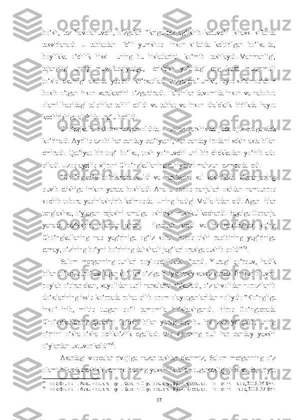 bo‘sh,  tez  havolanuvchi,  o‘zgalar  fikriga  tez  og‘ishib  ketuvchi   shaxs   sifatida
tasvirlanadi.   U   tabiatdan     fe’li   yumshoq     inson   sifatida   keltirilgan   bo‘lsa-da,
boylikka   o‘chlik  hissi     uning  bu  hislatlarini    ko‘mib    tashlaydi. Manmanligi,
tajangligi     uning     muvofaqqiyatiga,       erishish     yo‘lidagi     eng     katta     muammoli
to‘siq  ekanligi  asarda  yaqqol  ko‘rsatiladi. Bizga ma’lumki,  hayot so‘qmoqlarini
bosib   o‘tgan   inson   xarakterini   o‘zgartiradi.   Talqinlar   davomida   inson   va   nabobot
olami   haqidagi   talqinlar   tahlil   etildi   va   tabiat   va   inson   dialektik   birlikda   hayot
kechirishiga alohida urg‘u berildi.  
C h o‘ngkalla   Salom   mergan   oldida   –   uning   qarshisida   juda   ojiz   qolgandek
ko‘rinadi. Ayriliq azobi har qanday qat’iyatni, har qanday irodani sekin-asta bilan
emiradi.   Qat’iyat   bir   tog‘   bo‘lsa,   tosh   yo‘nuvchi   uni   bir   chekkadan   yo‘nib   ado
qiladi. Uzoq ayriliq xijroni C h o‘ngkallaning ruhiyatini mahzun  ezmoqda  edi .
“Cho‘ngkalla   bo‘rilarcha   kuldi   va   harakatini   sal   sekinlatdi.   Oqpanjaning
quvib   etishiga   imkon   yarata   boshladi.   Ana   u   oppoq   panjalari   ostidan   namtuproq
sochib   tobora   yaqinlashtirib   kelmoqda.   Uning   hadigi   Malla   itdan   edi.   Agar     itlar
tenglashsa, o‘ylagan  rejasini  amalga  oshirish mushkul kechardi. Baxtiga Oqpanja
yanada   tezlashib,   itlardan   ancha     ilgarilab   ketdi   va   bir   muddatdan   so‘ng
Cho‘ngkallaning   naq   yag‘riniga   og‘iz   soldi.   Biroq   tishi   raqibining   yag‘riniga
etmay, o‘zining bo‘yni bo‘rining dahshatli jag‘lari orasiga tushib qoldi” 69
.  
Salom   merganning   tunlari   poyloqchilikda   o‘tardi.   Y u ragi   qo‘rquv,   hadik
bilan to‘lar, qurol ushlagan qo‘llari o‘ziga bo‘ysinmay sassiz titradi. Bir jon oluvini
poylab o‘tirar ekan, xayolidan turli narsalarni o‘tkazadi, o‘z ahvolidan norozilanib
do‘stlarining issiq ko‘rpada rohat qilib orom olayotganlaridan noliydi : “Ko‘ngliga
insof   inib,   miltiq   tutgan   qo‘li   tamomila   bo‘shashgandi.   Biroq   Go‘ngtepada
Cho‘ngkallaning   qorasini   ilg‘ashi   bilan   yuragidagi   bu   his   izsiz   yo‘qolib,   uning
o‘rnini   o‘sha-o‘sha   ochko‘zlik   egalladi.   Bir   sigirning   puli   har   qanday   yaxshi
o‘ylardan ustuvor keldi” 70
.   
Asardagi   voqealar   rivojiga   nazar   tashlar   ekanmiz,   Salom   merganning   o‘z
olami bilan kurashishi, ammo buning yaxshilik bilan tugamasligini bilsa-da, oriyat
69
  Норқобилов Н. Ажал чорлаган кун. Қаранг: Овул оралаган бўри. Қиссалар. –Тошкент: Шарқ, 2005. 36-бет. 
70
 Норқобилов Н. Ажал чорлаган кун. Қаранг: Овул оралаган бўри. Қиссалар. –Тошкент:  Шарқ, 2005. 37-бет.
52 