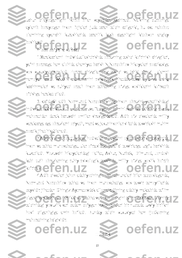 uchun   qilayotganligini   istirob   bilan   xayolidan   kechiradi.   Nafsning   qurboniga
aylanib   borayotgan   inson   fojialari   juda   teran   talqin   etilganki,   bu   esa   nabobot
olamining   ayanchli   kurashlarida   teranlik   kasb   etganligini   kitobxon   anglay
boshlaydi. 
II bob bo ‘ yicha xulosa:
1.Xarakterlarni    individuallashtirishda obrazning tashqi  ko ‘ rinish  chizgilari,
ya’ni  portretga ham alohida ahamiyat  berish N.Norqobilov hikoyalari  poetikasiga
xos   xususiyat   sanaladi.   Portret   chizgilarining   tashqi   va   ichki   obrazi     olamni
namoyon   etadi.   Muallif   qahramonini   psixologik   jihatdan   tavsiflaydi   va   uning
kechinmalari   va   ruhiyati   orqali   inson   tabiatining   o ‘ ziga   xosliklarini   ko ‘ rsatib
o ‘ tishga harakat qiladi.
2.Iste’dodli   adib   Normurod   Norqobilovning   inson   obrazini   yaratilishdagi
individuallashtirish usuli asarlari muvaffaqiyatini ta’minlovchi va adibning poetik
mahoratidan   darak   beruvchi   omillar   sirasiga   kiradi.   Adib   o ‘ z   qissalarida   milliy
xarakterga ega obrazlarni oriyatli, mard va jasur insonlar sifatida tasvirlashi muhim
poetik jihat hisoblanadi.
3.Adibning mahorati, voqea-hodisalar mohiyatini oydinlashtirish jarayonida
inson   va   tabiat   munosabatiga,   ular   o ‘ rtasidagi   parallel   tasvirlarga   urg ‘ u   berishida
kuzatiladi.   Yozuvchi   hikoyalaridagi   Tal’at,   Ashur,   Nurbek,   Dilmurod,   Jondosh
kabi   turli   obrazlarning   ruhiy-psixologik   tasvirida   milliy   o ‘ ziga   xoslik   bo ‘ rtib
ko ‘ rinadi. 
4. Adib   qissalari   jahon  adabiyotining  nodir  namunalari  bilan  taqqoslaganda,
N ormurod   Norqobilov   tabiat   va   inson   munosabatiga   xos   tasvir   tamoyillarida
qaysidir   jihatdan   Ch ingiz   Aytmatovdek   alloma   adibning   adabiy   maktabida   ta’lim
olgani ham seziladi.  Har ikki adib tabiat va inson birligini talqin etar ekan, ularning
talqinidagi yovuzlik sari qadam  qo‘ygan inson fojialari  bir  nuqtada uzviy birlikni
hosil   qilganligiga   amin   bo‘ladi.   Bunday   talqin   xususiyati   ham   ijodkorning
mahoratining belgisidir.
II I  BOB
53 