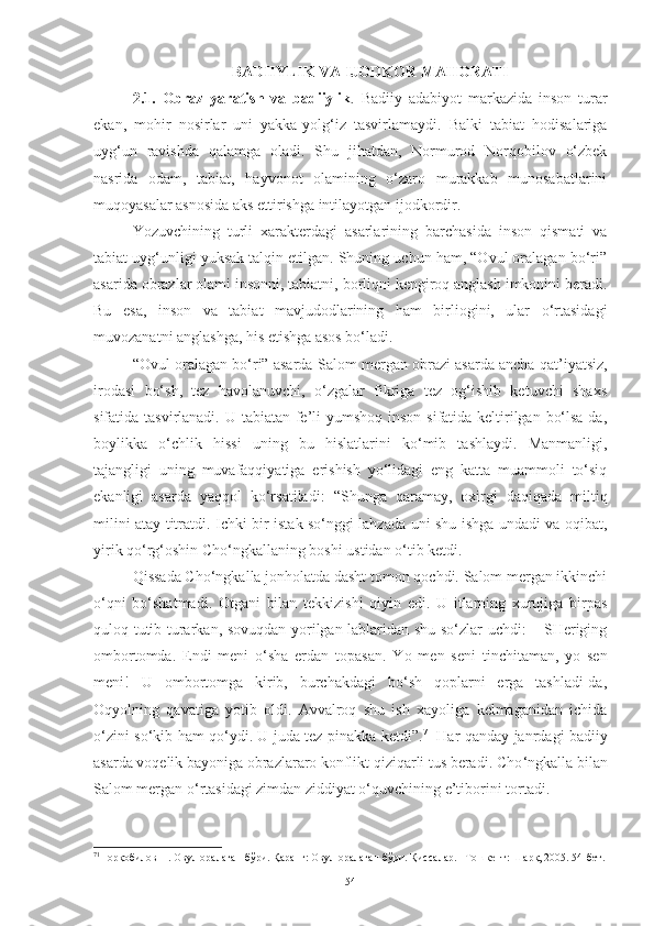 BADIIYLIK VA IJODKOR MAHORATI
2.1.   Obraz   yaratish   va   badiiylik .   Badiiy   adabiyot   markazida   inson   turar
ekan,   mohir   nosirlar   uni   yakka-yolg‘iz   tasvirlamaydi.   Balki   tabiat   hodisalariga
uyg‘un   ravishda   qalamga   oladi.   Shu   jihatdan,   Normurod   Norqobilov   o‘zbek
nasrida   odam,   tabiat,   hayvonot   olamining   o‘zaro   murakkab   munosabatlarini
muqoyasalar asnosida aks ettirishga intilayotgan ijodkordir. 
Yozuvchining   turli   xarakterdagi   asarlarining   barchasida   inson   qismati   va
tabiat uyg‘unligi yuksak talqin etilgan. Shuning uchun ham, “Ovul oralagan bo‘ri”
asarida obrazlar olami insonni, tabiatni, borliqni kengiroq anglash imkonini beradi.
Bu   esa,   inson   va   tabiat   mavjudodlarining   ham   birliogini,   ular   o‘rtasidagi
muvozanatni anglashga, his etishga asos bo‘ladi.
“Ovul oralagan bo‘ri” asarda  Salom mergan obrazi asarda ancha qat’iyatsiz,
irodasi   bo‘sh,   tez   havolanuvchi,   o‘zgalar   fikriga   tez   og‘ishib   ketuvchi   shaxs
sifatida tasvirlanadi. U tabiatan fe’li yumshoq inson sifatida keltirilgan bo‘lsa-da,
boylikka   o‘chlik   hissi   uning   bu   hislatlarini   ko‘mib   tashlaydi.   Manmanligi,
tajangligi   uning   muvafaqqiyatiga   erishish   yo‘lidagi   eng   katta   muammoli   to‘siq
ekanligi   asarda   yaqqol   ko‘rsatiladi :   “S h unga   qaramay,   oxirgi   daqiqada   miltiq
milini atay titratdi. Ichki bir istak so‘nggi lahzada uni shu ishga undadi va oqibat,
yirik qo‘rg‘oshin Cho‘ngkallaning boshi ustidan o‘tib ketdi. 
Qissada Cho‘ngkalla jonholatda dasht tomon qochdi. Salom mergan ikkinchi
o‘qni   bo‘shatmadi.   Otgani   bilan   tekkizishi   qiyin   edi.   U   itlarning   xurujiga   birpas
quloq tutib turarkan, sovuqdan yorilgan lablaridan shu so‘zlar uchdi: – SHeriging
ombortomda.   Endi   meni   o‘sha   erdan   topasan.   Y o   men   seni   tinchitaman,   yo   sen
meni!   U   ombortomga   kirib,   burchakdagi   bo‘sh   qoplarni   erga   tashladi-da,
Oqyolning   qavatiga   yotib   oldi.   Avvalroq   shu   ish   xayoliga   kelmaganidan   ichida
o‘zini so‘kib ham qo‘ydi. U juda tez pinakka ketdi”. 71
  Har qanday janrdagi badiiy
asarda voqelik bayoniga obrazlararo konflikt qiziqarli tus beradi.  Cho ‘ngkalla bilan
Salom mergan o‘rtasidagi zimdan ziddiyat o‘quvchining e’tiborini tortadi. 
71
Норқобилов Н.   Овул оралаган бўри. Қаранг: Овул оралаган бўри. Қиссалар. –Тошкент: Шарқ, 2005. 54-бет.
54 