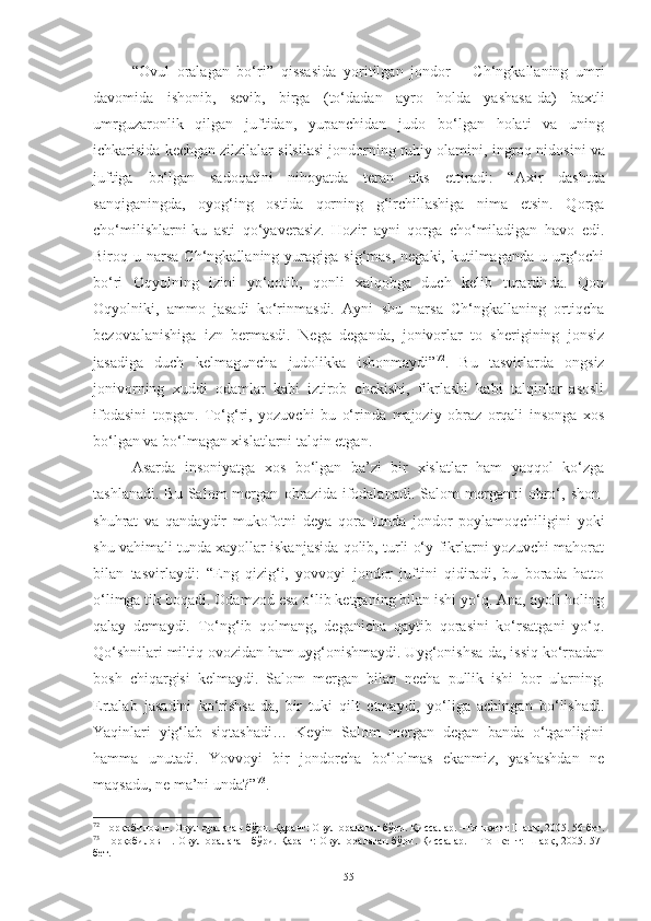 “Ovul   oralagan   bo‘ri”   qissa si da   yoritilgan   jondor   –   Ch‘ngkallaning   umri
davomida   ishonib,   sevib,   birga   (to‘dadan   ayro   holda   yashasa - da)   baxtli
umrguzaronlik   qilgan   juftidan,   yupanchidan   judo   bo‘lgan   holati   va   uning
ichkarisi da kechgan zilzilalar silsilasi jondorning ruhiy olamini,  ingroq  nidosini va
juftiga   bo‘lgan   sadoqatini   nihoyatda   teran   aks   ettir adi :   “Axir   dashtda
sanqiganingda,   oyog‘ing   ostida   qorning   g‘irchillashiga   nima   etsin.   Qorga
cho‘milishlarni-ku   asti   qo‘yaverasiz.   Hozir   ayni   qorga   cho‘miladigan   havo   edi.
Biroq u  narsa   Ch‘ngkallaning yuragiga  sig‘mas,   negaki, kutilmaganda  u  urg‘ochi
bo‘ri   Oqyolning   izini   yo‘qotib,   qonli   xalqobga   duch   kelib   turardi-da.   Qon
Oqyolniki,   ammo   jasadi   ko‘rinmasdi.   Ayni   shu   narsa   Ch‘ngkallaning   ortiqcha
bezovtalanishiga   izn   bermasdi.   Nega   deganda,   jonivorlar   to   sherigining   jonsiz
jasadiga   duch   kelmaguncha   judolikka   ishonmaydi” 72
.   Bu   tasvirlarda   ongsiz
jonivorning   xuddi   odamlar   kabi   iztirob   chekishi,   fikrlashi   kabi   talqinlar   asosli
ifodasini   topgan.   To‘g‘ri,   yozuvchi   bu   o‘rinda   majoziy   obraz   orqali   insonga   xos
bo‘lgan va bo‘lmagan xislatlarni talqin etgan.
Asarda   insoniyatga   xos   bo‘lgan   ba’zi   bir   xislatlar   ham   yaqqol   ko‘zga
tashlanadi.   Bu  Salom   mergan   obrazi da  ifodalanadi.   Salom   merganni  obro‘,  shon-
shuhrat   va   qandaydir   mukof o tni   deya   qora   tunda   jondor   poylamoqchiligini   yoki
shu vahimali tunda xayollar iskanjasida qolib, turli o‘y-fikrlarni yozuvchi mahorat
bilan   tasvirlaydi:   “Eng   qizig‘i,   yovvoyi   jondor   juftini   qidiradi,   bu   borada   hatto
o‘limga tik boqadi. Odamzod esa o‘lib ketganing bilan ishi yo‘q. Ana, ayoli holing
qalay   demaydi.   To‘ng‘ib   qolmang,   deganicha   qaytib   qorasini   ko‘rsatgani   yo‘q.
Qo‘shnilari miltiq ovozidan ham uyg‘onishmaydi. Uyg‘onishsa-da, issiq ko‘rpadan
bosh   chiqargisi   kelmaydi.   Salom   mergan   bilan   necha   pullik   ishi   bor   ularning.
Ertalab   jasadini   ko‘rishsa-da,   bir   tuki   qilt   etmaydi,   yo‘liga   achingan   bo‘lishadi.
Yaqinlari   yig‘lab   siqtashadi…   Keyin   Salom   mergan   degan   banda   o‘tganligini
hamma   unutadi.   Y o vvoyi   bir   jondorcha   bo‘lolmas   ekanmiz,   yashashdan   ne
maqsadu, ne ma’ni unda?” 73
. 
72
  Норқобилов Н. Овул оралаган бўри. Қаранг: Овул оралаган бўри. Қиссалар. –Тошкент: Шарқ, 2005. 56-бет.
73
  Норқобилов Н. Овул оралаган  бўри. Қаранг: Овул оралаган  бўри. Қиссалар. – Тошкент: Шарқ, 2005. 57-
бет. 
55 