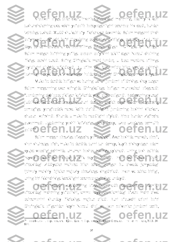 Kitobxon   o‘yga   tolar   ekan,   insonlar   o‘rtasidagi   mehrning,   odamiylik   kabi
tushunchalarning   asta-sekin   yo‘qolib   borayotganligini   teranroq   his   etadi,   bundan
iztirobga tushadi. Xuddi shu kabi o‘y-fikrlar asar davomida  Salom merganni tinch
qo‘ymaydi.   Urg‘ochi   bo‘ri   Oqyolning   qaysarligi,   tixirligiga   qaramay,   o‘z   juftini
deya   tunda   mardlarcha   ikki   bor   o‘limga   ro‘para   kelgan   –   Ch‘ngkallani   ko‘rgan
Salom   mergan   bo‘rining   yo‘liga   qopqon   qo‘yishni   taklif   etgan   Norqul   cholning
fikriga   qarshi   turadi .   So‘ng   Ch‘ngkalla   mard   jondor,   u   faqat   mardona   o‘limga
loyiqligini   alohida   ta’kidlaydi.   Bu   o‘lim   esa   faqat   miltiq   bilan   amalga   oshirish
lozimligini qayd etib, o‘zi sezmagan holda arloni bo‘ri Ch‘ngkallaga mehr qo‘yadi.
Mukofot dardida bo‘lgan va buning uchun jondorni o‘ldirishga shay turgan
Salom   merganning   asar   so‘ngida   Ch‘ngkallaga   bo‘lgan   munosabati   o‘zgaradi:
“Jondorning qishloqqa tikilgan ko‘zlarida yosh qotib qolgandi. Bechoraning yuragi
judolikka   bardosh   berolmagandi.   Buni   daf’atan   anglab   etgan   Salom   merganning
tomog‘iga   yong‘oqdek   narsa   kelib   tiqildi.   Egilib   jondorning   boshini   silarkan,
chuqur     xo‘rsindi.   S h unda   u   mukofot   naqdligini   o‘yladi.   Biroq   bundan   zig‘ircha
quvonmadi.   Jondorning   yoshli   ko‘zlariga   qarayolmay,   uzoq-uzoqlarga   termulib
qoldi” 74
.
Salom mergan obraziga o‘zgacha yondoshgan. Asar boshida mansab, obro‘,
shon-shuhratga   o‘ch,   mukofot   dardida   tunni   tun   demay,   kuyib   pishayotgan   odam
syujet   voqeligi   echimida   umuman   boshqa   insonga   aylanadi.   Uning   tosh   qalbida
hayvonot   olamiga   nisbatan   iliqlik   paydo   bo‘ladi.   Inson   va   nabotot   olami
o‘rtasidagi   ziddiyatlar   mahorat   bilan   talqin   qilingan   bu   qissada   jamyatdagi
ijtimoiy-maishiy   fojialar   majoziy   obrazlarga   singdiriladi.   Inson   va   tabiat   birligi,
uning biri ikkinchisiga kerakligini teranroq anglashga undaydi. 
  Salom   mergan   xarakterining   o‘zgarishini   adib   detallashtirib,   odamlar
o‘rtasidagi   mehrning   yo‘qolishi,   ammo   hayvonot   olamidagi   o‘zaro   mehr   qissa
qahramonini   shunday   fikrlashga   majbur   qiladi.   Buni   o‘quvchi   arloni   bo‘ri
Cho‘ngkalla   o‘lganidan   keyin   Norqul   chol   va   Eson   polvonlar   jondorni   tepib,
74
  Норқобилов Н. Овул оралаган  бўри. Қаранг: Овул оралаган  бўри. Қиссалар. – Тошкент: Шарқ, 2005. 58-
бет. 
56 